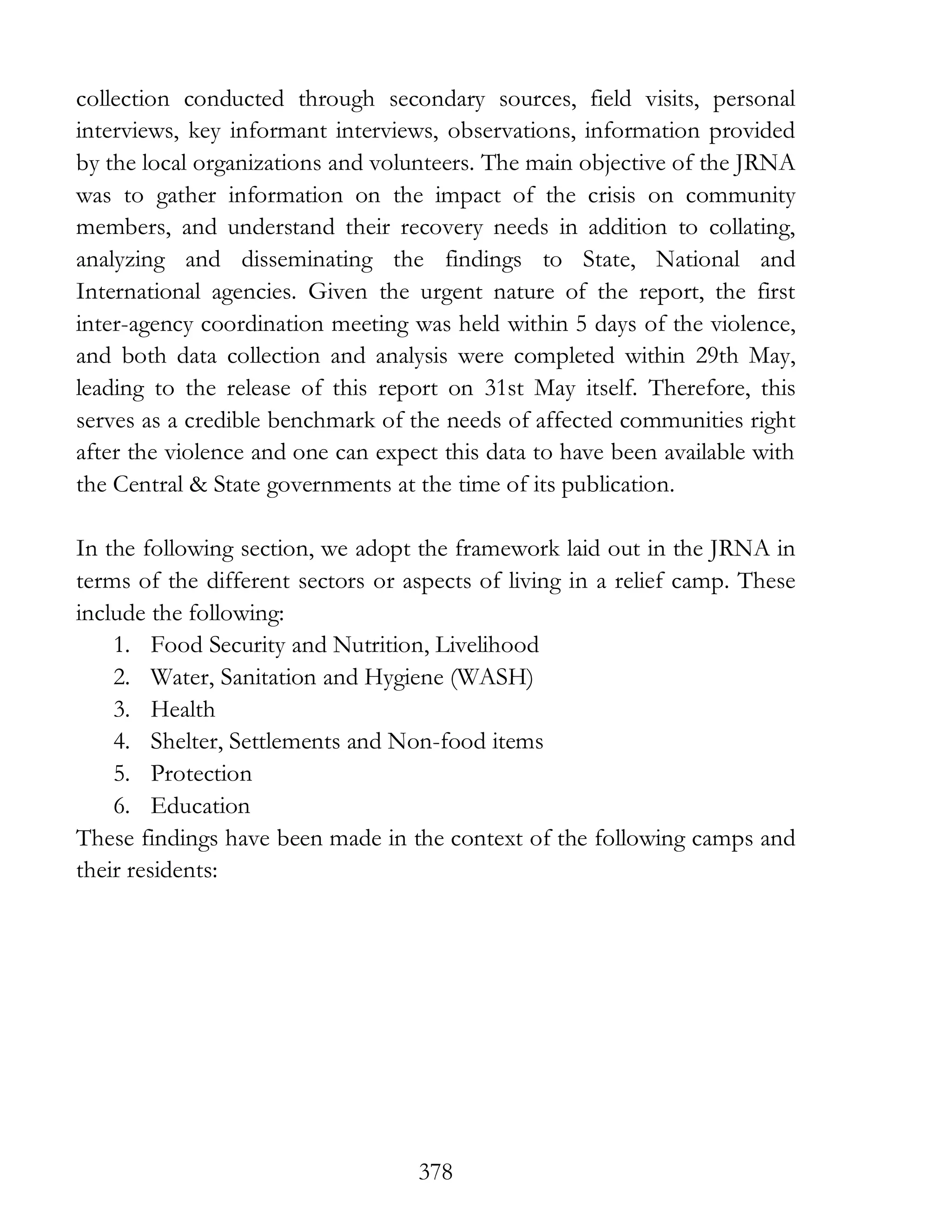 378
collection conducted through secondary sources, field visits, personal
interviews, key informant interviews, observations, information provided
by the local organizations and volunteers. The main objective of the JRNA
was to gather information on the impact of the crisis on community
members, and understand their recovery needs in addition to collating,
analyzing and disseminating the findings to State, National and
International agencies. Given the urgent nature of the report, the first
inter-agency coordination meeting was held within 5 days of the violence,
and both data collection and analysis were completed within 29th May,
leading to the release of this report on 31st May itself. Therefore, this
serves as a credible benchmark of the needs of affected communities right
after the violence and one can expect this data to have been available with
the Central & State governments at the time of its publication.
In the following section, we adopt the framework laid out in the JRNA in
terms of the different sectors or aspects of living in a relief camp. These
include the following:
1. Food Security and Nutrition, Livelihood
2. Water, Sanitation and Hygiene (WASH)
3. Health
4. Shelter, Settlements and Non-food items
5. Protection
6. Education
These findings have been made in the context of the following camps and
their residents:
 