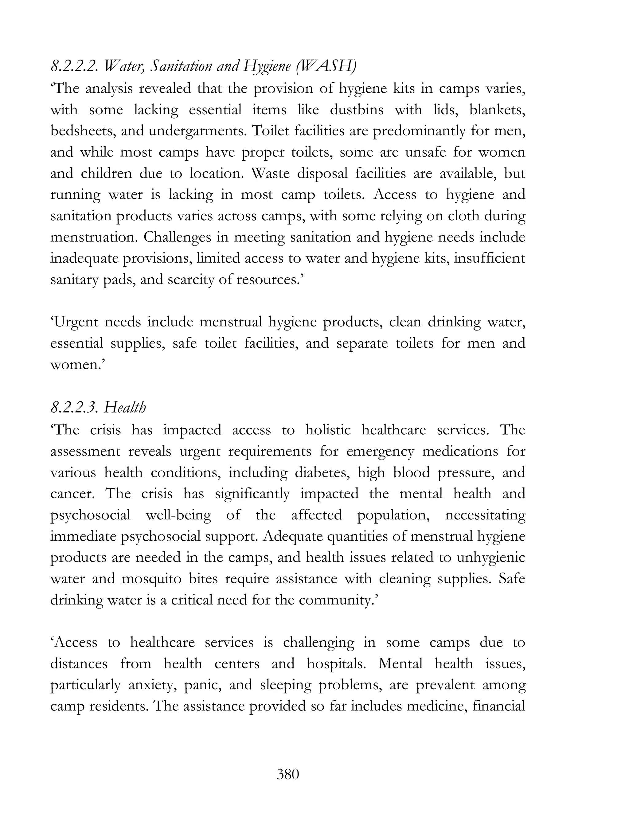 380
8.2.2.2. Water, Sanitation and Hygiene (WASH)
‘The analysis revealed that the provision of hygiene kits in camps varies,
with some lacking essential items like dustbins with lids, blankets,
bedsheets, and undergarments. Toilet facilities are predominantly for men,
and while most camps have proper toilets, some are unsafe for women
and children due to location. Waste disposal facilities are available, but
running water is lacking in most camp toilets. Access to hygiene and
sanitation products varies across camps, with some relying on cloth during
menstruation. Challenges in meeting sanitation and hygiene needs include
inadequate provisions, limited access to water and hygiene kits, insufficient
sanitary pads, and scarcity of resources.’
‘Urgent needs include menstrual hygiene products, clean drinking water,
essential supplies, safe toilet facilities, and separate toilets for men and
women.’
8.2.2.3. Health
‘The crisis has impacted access to holistic healthcare services. The
assessment reveals urgent requirements for emergency medications for
various health conditions, including diabetes, high blood pressure, and
cancer. The crisis has significantly impacted the mental health and
psychosocial well-being of the affected population, necessitating
immediate psychosocial support. Adequate quantities of menstrual hygiene
products are needed in the camps, and health issues related to unhygienic
water and mosquito bites require assistance with cleaning supplies. Safe
drinking water is a critical need for the community.’
‘Access to healthcare services is challenging in some camps due to
distances from health centers and hospitals. Mental health issues,
particularly anxiety, panic, and sleeping problems, are prevalent among
camp residents. The assistance provided so far includes medicine, financial
 