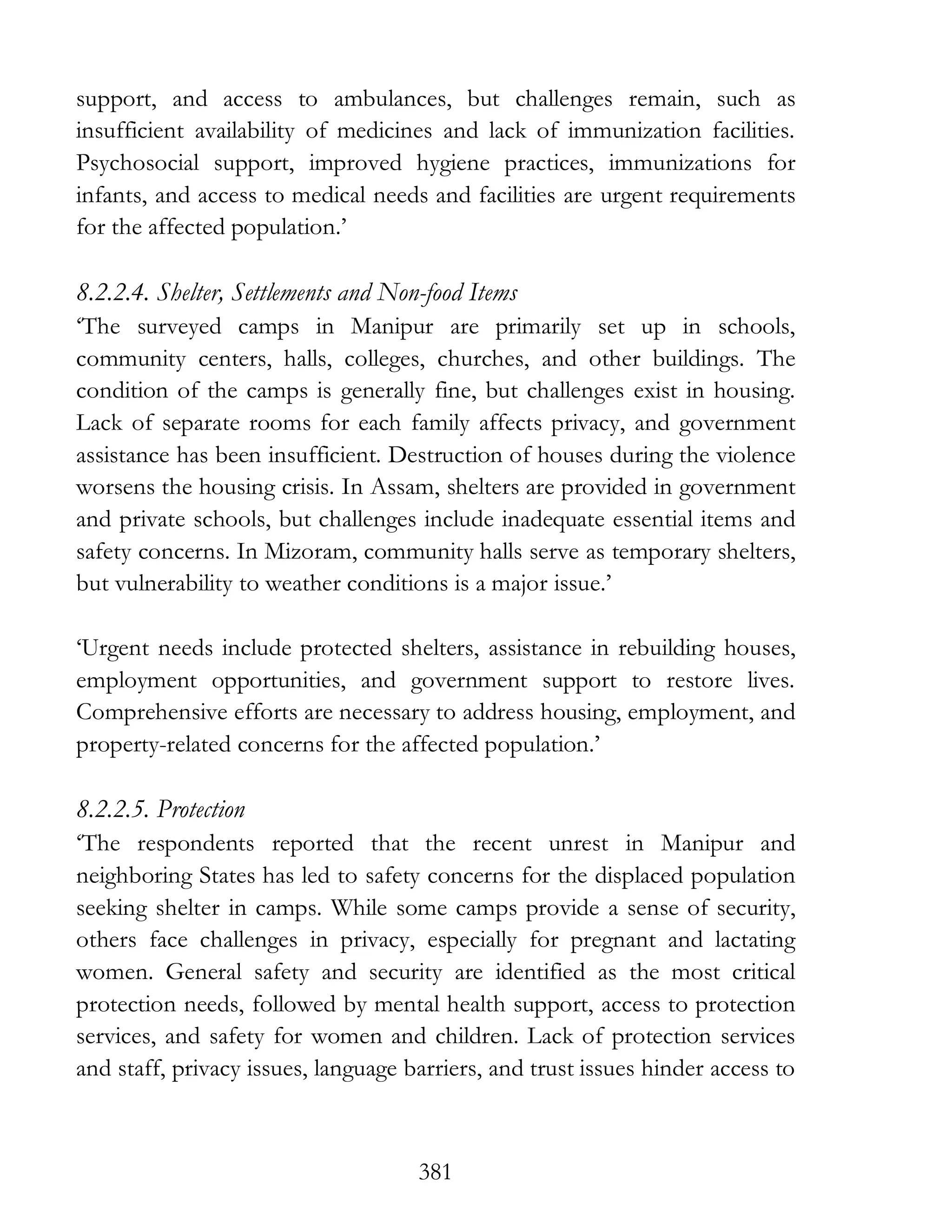 381
support, and access to ambulances, but challenges remain, such as
insufficient availability of medicines and lack of immunization facilities.
Psychosocial support, improved hygiene practices, immunizations for
infants, and access to medical needs and facilities are urgent requirements
for the affected population.’
8.2.2.4. Shelter, Settlements and Non-food Items
‘The surveyed camps in Manipur are primarily set up in schools,
community centers, halls, colleges, churches, and other buildings. The
condition of the camps is generally fine, but challenges exist in housing.
Lack of separate rooms for each family affects privacy, and government
assistance has been insufficient. Destruction of houses during the violence
worsens the housing crisis. In Assam, shelters are provided in government
and private schools, but challenges include inadequate essential items and
safety concerns. In Mizoram, community halls serve as temporary shelters,
but vulnerability to weather conditions is a major issue.’
‘Urgent needs include protected shelters, assistance in rebuilding houses,
employment opportunities, and government support to restore lives.
Comprehensive efforts are necessary to address housing, employment, and
property-related concerns for the affected population.’
8.2.2.5. Protection
‘The respondents reported that the recent unrest in Manipur and
neighboring States has led to safety concerns for the displaced population
seeking shelter in camps. While some camps provide a sense of security,
others face challenges in privacy, especially for pregnant and lactating
women. General safety and security are identified as the most critical
protection needs, followed by mental health support, access to protection
services, and safety for women and children. Lack of protection services
and staff, privacy issues, language barriers, and trust issues hinder access to
 