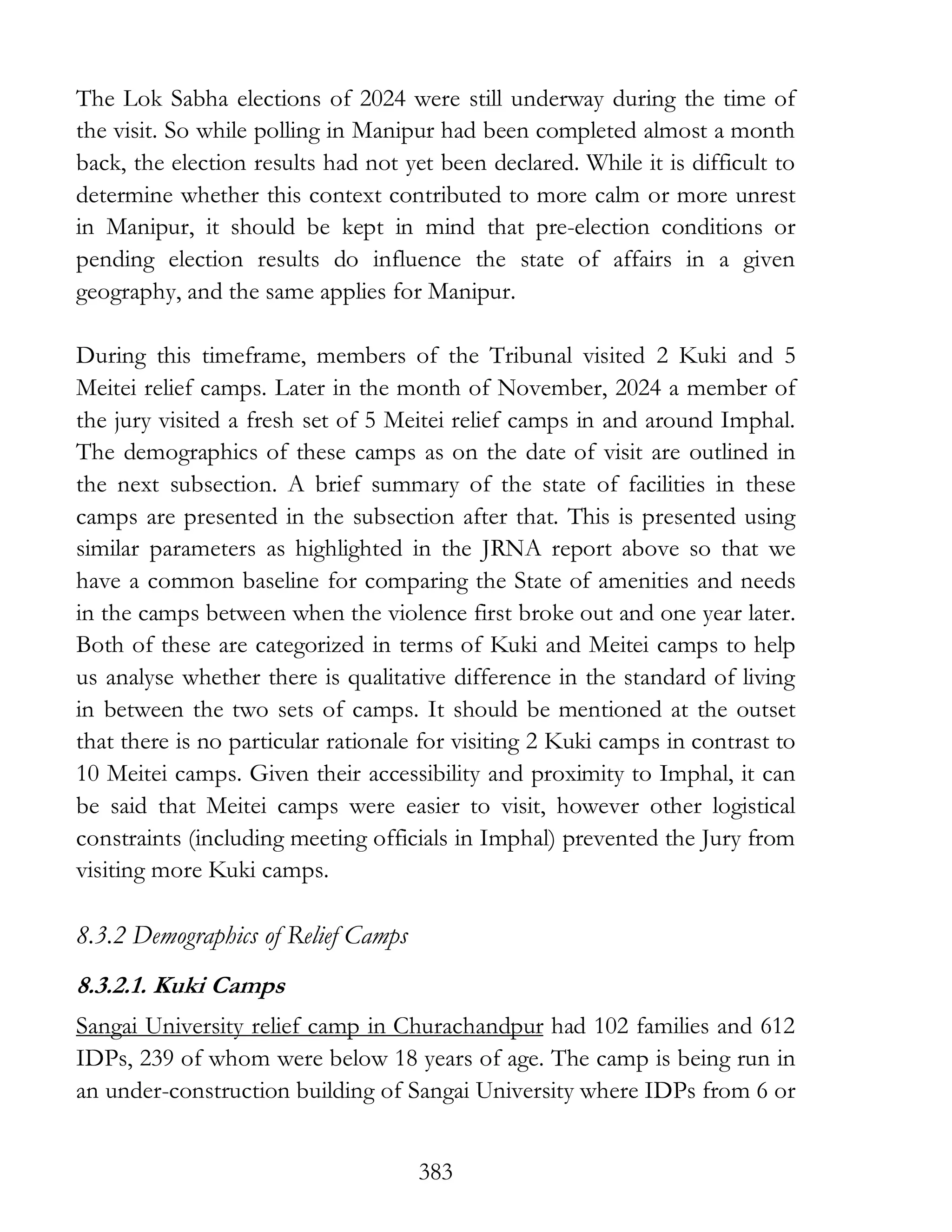 383
The Lok Sabha elections of 2024 were still underway during the time of
the visit. So while polling in Manipur had been completed almost a month
back, the election results had not yet been declared. While it is difficult to
determine whether this context contributed to more calm or more unrest
in Manipur, it should be kept in mind that pre-election conditions or
pending election results do influence the state of affairs in a given
geography, and the same applies for Manipur.
During this timeframe, members of the Tribunal visited 2 Kuki and 5
Meitei relief camps. Later in the month of November, 2024 a member of
the jury visited a fresh set of 5 Meitei relief camps in and around Imphal.
The demographics of these camps as on the date of visit are outlined in
the next subsection. A brief summary of the state of facilities in these
camps are presented in the subsection after that. This is presented using
similar parameters as highlighted in the JRNA report above so that we
have a common baseline for comparing the State of amenities and needs
in the camps between when the violence first broke out and one year later.
Both of these are categorized in terms of Kuki and Meitei camps to help
us analyse whether there is qualitative difference in the standard of living
in between the two sets of camps. It should be mentioned at the outset
that there is no particular rationale for visiting 2 Kuki camps in contrast to
10 Meitei camps. Given their accessibility and proximity to Imphal, it can
be said that Meitei camps were easier to visit, however other logistical
constraints (including meeting officials in Imphal) prevented the Jury from
visiting more Kuki camps.
8.3.2 Demographics of Relief Camps
8.3.2.1. Kuki Camps
Sangai University relief camp in Churachandpur had 102 families and 612
IDPs, 239 of whom were below 18 years of age. The camp is being run in
an under-construction building of Sangai University where IDPs from 6 or
 