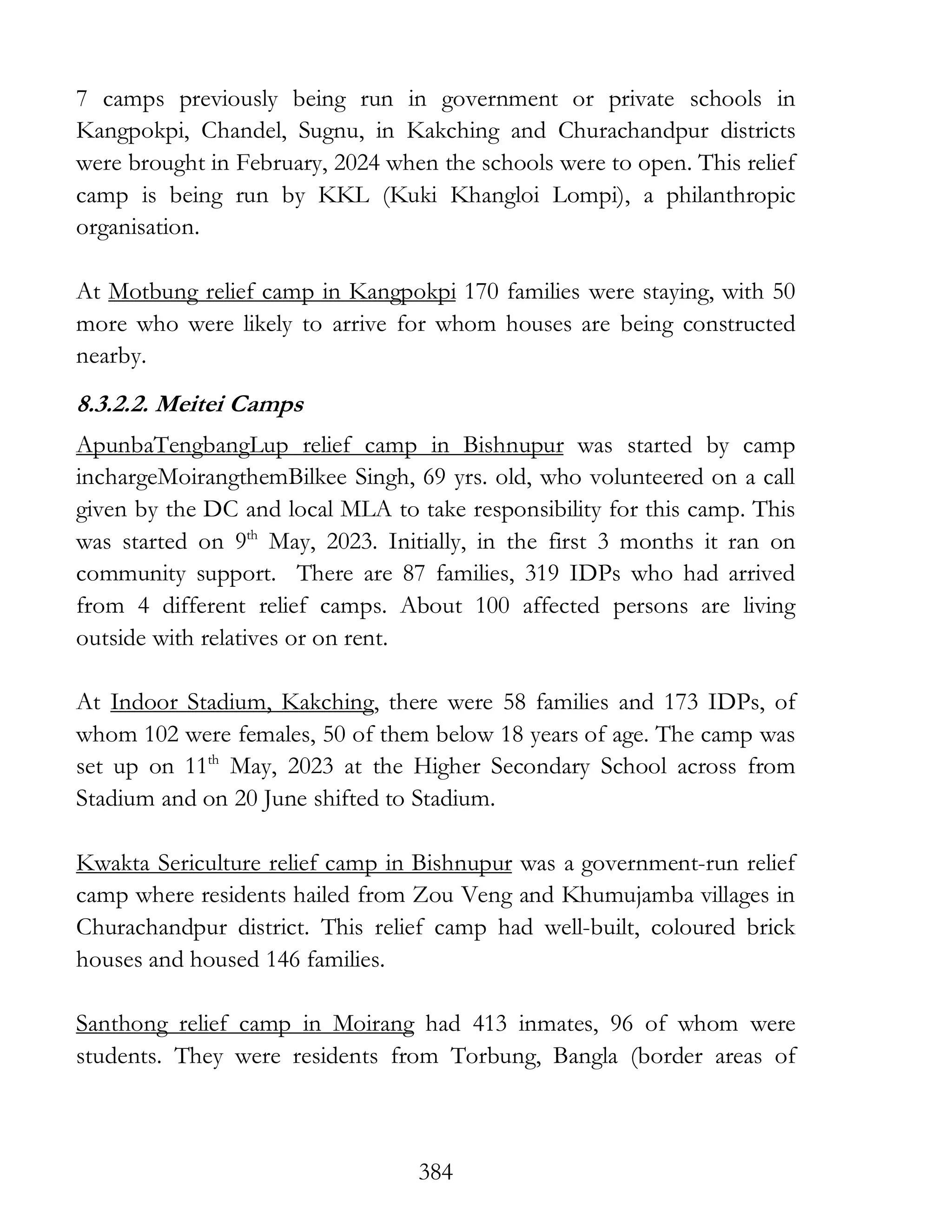 384
7 camps previously being run in government or private schools in
Kangpokpi, Chandel, Sugnu, in Kakching and Churachandpur districts
were brought in February, 2024 when the schools were to open. This relief
camp is being run by KKL (Kuki Khangloi Lompi), a philanthropic
organisation.
At Motbung relief camp in Kangpokpi 170 families were staying, with 50
more who were likely to arrive for whom houses are being constructed
nearby.
8.3.2.2. Meitei Camps
ApunbaTengbangLup relief camp in Bishnupur was started by camp
inchargeMoirangthemBilkee Singh, 69 yrs. old, who volunteered on a call
given by the DC and local MLA to take responsibility for this camp. This
was started on 9th
May, 2023. Initially, in the first 3 months it ran on
community support. There are 87 families, 319 IDPs who had arrived
from 4 different relief camps. About 100 affected persons are living
outside with relatives or on rent.
At Indoor Stadium, Kakching, there were 58 families and 173 IDPs, of
whom 102 were females, 50 of them below 18 years of age. The camp was
set up on 11th
May, 2023 at the Higher Secondary School across from
Stadium and on 20 June shifted to Stadium.
Kwakta Sericulture relief camp in Bishnupur was a government-run relief
camp where residents hailed from Zou Veng and Khumujamba villages in
Churachandpur district. This relief camp had well-built, coloured brick
houses and housed 146 families.
Santhong relief camp in Moirang had 413 inmates, 96 of whom were
students. They were residents from Torbung, Bangla (border areas of
 