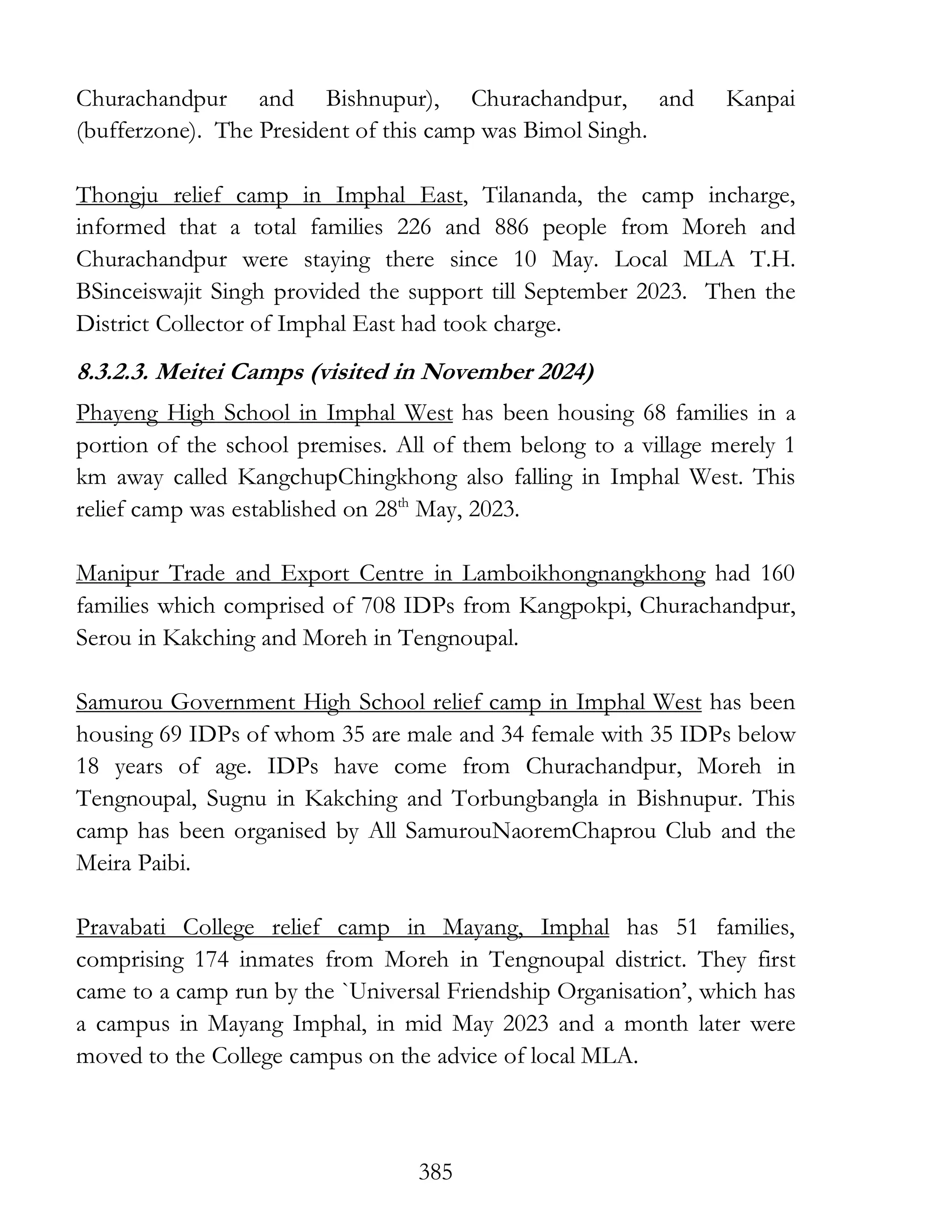 385
Churachandpur and Bishnupur), Churachandpur, and Kanpai
(bufferzone). The President of this camp was Bimol Singh.
Thongju relief camp in Imphal East, Tilananda, the camp incharge,
informed that a total families 226 and 886 people from Moreh and
Churachandpur were staying there since 10 May. Local MLA T.H.
BSinceiswajit Singh provided the support till September 2023. Then the
District Collector of Imphal East had took charge.
8.3.2.3. Meitei Camps (visited in November 2024)
Phayeng High School in Imphal West has been housing 68 families in a
portion of the school premises. All of them belong to a village merely 1
km away called KangchupChingkhong also falling in Imphal West. This
relief camp was established on 28th
May, 2023.
Manipur Trade and Export Centre in Lamboikhongnangkhong had 160
families which comprised of 708 IDPs from Kangpokpi, Churachandpur,
Serou in Kakching and Moreh in Tengnoupal.
Samurou Government High School relief camp in Imphal West has been
housing 69 IDPs of whom 35 are male and 34 female with 35 IDPs below
18 years of age. IDPs have come from Churachandpur, Moreh in
Tengnoupal, Sugnu in Kakching and Torbungbangla in Bishnupur. This
camp has been organised by All SamurouNaoremChaprou Club and the
Meira Paibi.
Pravabati College relief camp in Mayang, Imphal has 51 families,
comprising 174 inmates from Moreh in Tengnoupal district. They first
came to a camp run by the `Universal Friendship Organisation’, which has
a campus in Mayang Imphal, in mid May 2023 and a month later were
moved to the College campus on the advice of local MLA.
 