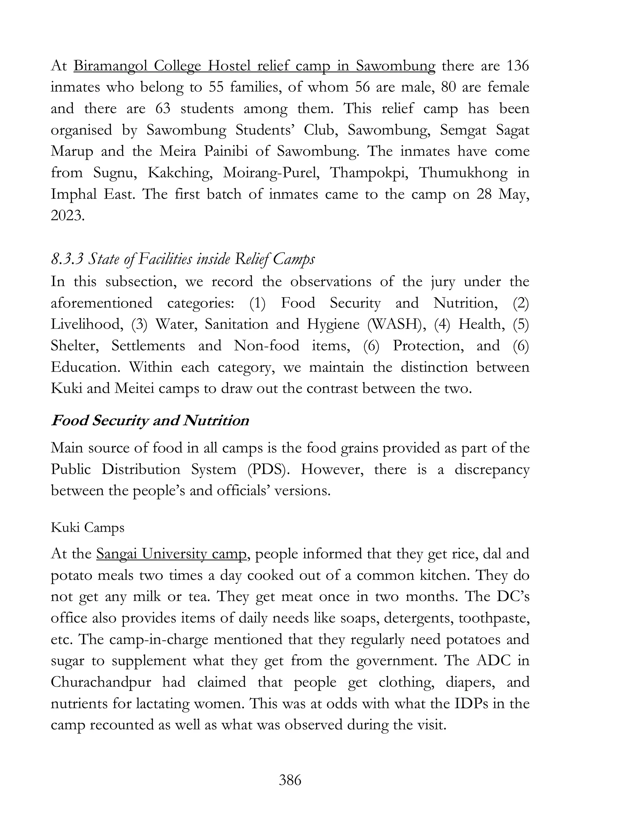386
At Biramangol College Hostel relief camp in Sawombung there are 136
inmates who belong to 55 families, of whom 56 are male, 80 are female
and there are 63 students among them. This relief camp has been
organised by Sawombung Students’ Club, Sawombung, Semgat Sagat
Marup and the Meira Painibi of Sawombung. The inmates have come
from Sugnu, Kakching, Moirang-Purel, Thampokpi, Thumukhong in
Imphal East. The first batch of inmates came to the camp on 28 May,
2023.
8.3.3 State of Facilities inside Relief Camps
In this subsection, we record the observations of the jury under the
aforementioned categories: (1) Food Security and Nutrition, (2)
Livelihood, (3) Water, Sanitation and Hygiene (WASH), (4) Health, (5)
Shelter, Settlements and Non-food items, (6) Protection, and (6)
Education. Within each category, we maintain the distinction between
Kuki and Meitei camps to draw out the contrast between the two.
Food Security and Nutrition
Main source of food in all camps is the food grains provided as part of the
Public Distribution System (PDS). However, there is a discrepancy
between the people’s and officials’ versions.
Kuki Camps
At the Sangai University camp, people informed that they get rice, dal and
potato meals two times a day cooked out of a common kitchen. They do
not get any milk or tea. They get meat once in two months. The DC’s
office also provides items of daily needs like soaps, detergents, toothpaste,
etc. The camp-in-charge mentioned that they regularly need potatoes and
sugar to supplement what they get from the government. The ADC in
Churachandpur had claimed that people get clothing, diapers, and
nutrients for lactating women. This was at odds with what the IDPs in the
camp recounted as well as what was observed during the visit.
 