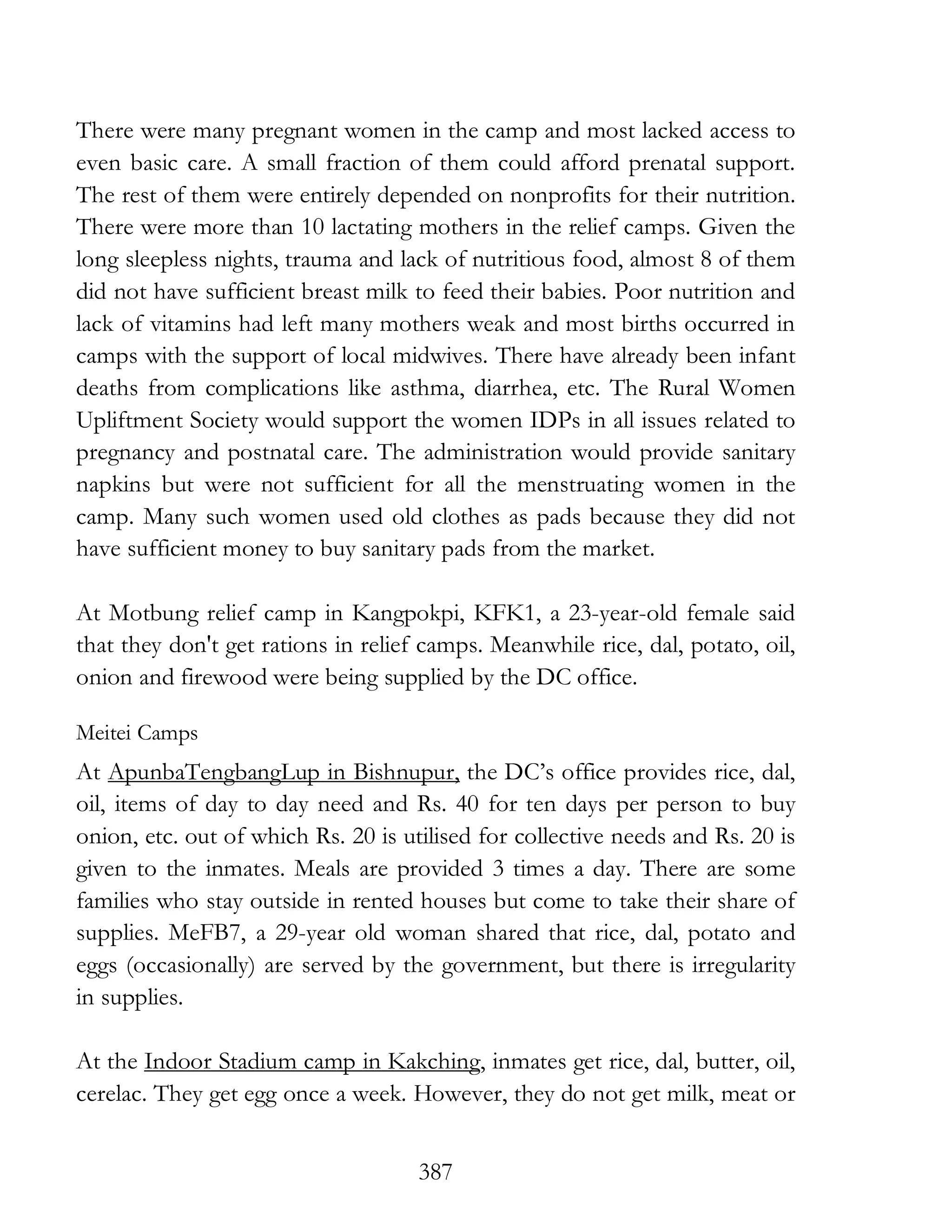 387
There were many pregnant women in the camp and most lacked access to
even basic care. A small fraction of them could afford prenatal support.
The rest of them were entirely depended on nonprofits for their nutrition.
There were more than 10 lactating mothers in the relief camps. Given the
long sleepless nights, trauma and lack of nutritious food, almost 8 of them
did not have sufficient breast milk to feed their babies. Poor nutrition and
lack of vitamins had left many mothers weak and most births occurred in
camps with the support of local midwives. There have already been infant
deaths from complications like asthma, diarrhea, etc. The Rural Women
Upliftment Society would support the women IDPs in all issues related to
pregnancy and postnatal care. The administration would provide sanitary
napkins but were not sufficient for all the menstruating women in the
camp. Many such women used old clothes as pads because they did not
have sufficient money to buy sanitary pads from the market.
At Motbung relief camp in Kangpokpi, KFK1, a 23-year-old female said
that they don't get rations in relief camps. Meanwhile rice, dal, potato, oil,
onion and firewood were being supplied by the DC office.
Meitei Camps
At ApunbaTengbangLup in Bishnupur, the DC’s office provides rice, dal,
oil, items of day to day need and Rs. 40 for ten days per person to buy
onion, etc. out of which Rs. 20 is utilised for collective needs and Rs. 20 is
given to the inmates. Meals are provided 3 times a day. There are some
families who stay outside in rented houses but come to take their share of
supplies. MeFB7, a 29-year old woman shared that rice, dal, potato and
eggs (occasionally) are served by the government, but there is irregularity
in supplies.
At the Indoor Stadium camp in Kakching, inmates get rice, dal, butter, oil,
cerelac. They get egg once a week. However, they do not get milk, meat or
 