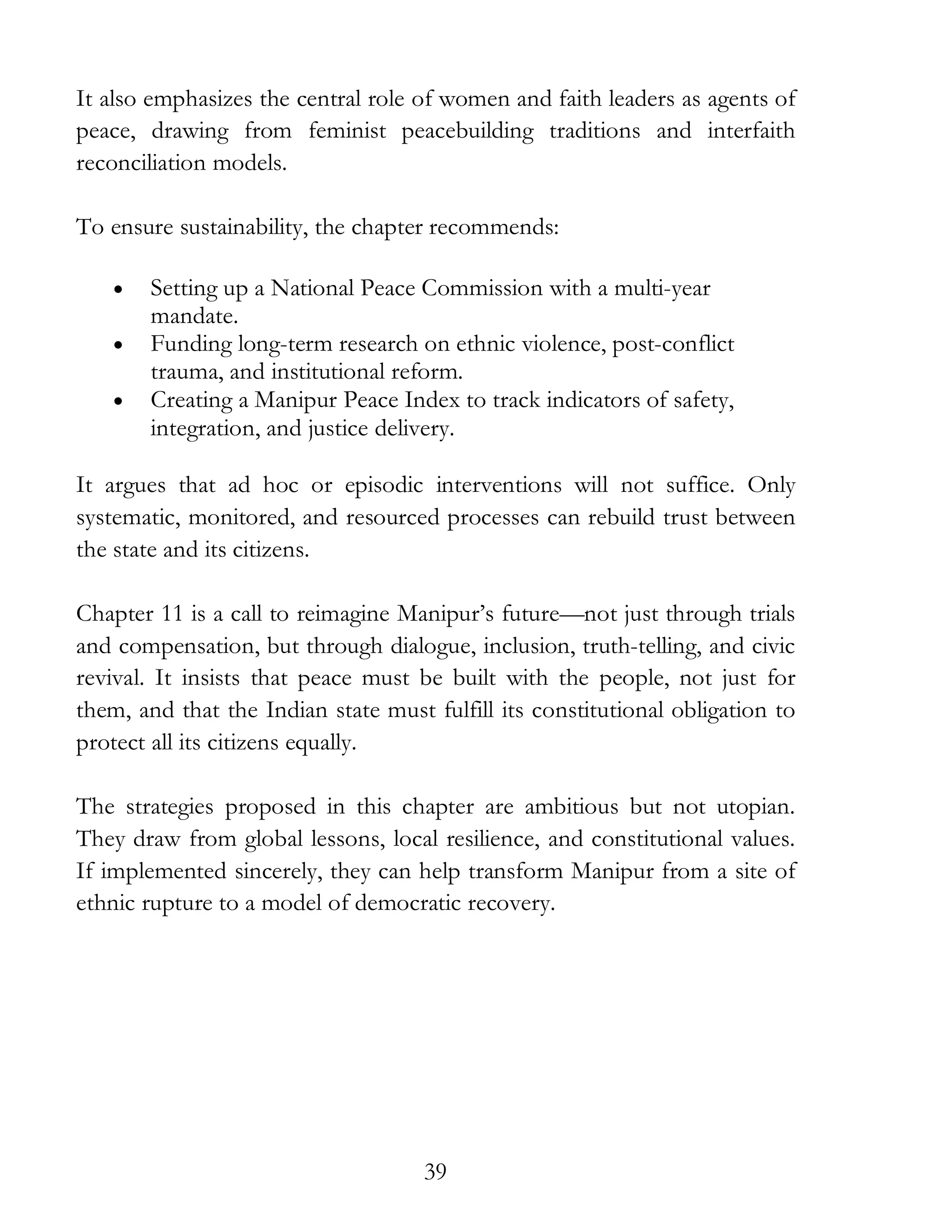 39
It also emphasizes the central role of women and faith leaders as agents of
peace, drawing from feminist peacebuilding traditions and interfaith
reconciliation models.
To ensure sustainability, the chapter recommends:
• Setting up a National Peace Commission with a multi-year
mandate.
• Funding long-term research on ethnic violence, post-conflict
trauma, and institutional reform.
• Creating a Manipur Peace Index to track indicators of safety,
integration, and justice delivery.
It argues that ad hoc or episodic interventions will not suffice. Only
systematic, monitored, and resourced processes can rebuild trust between
the state and its citizens.
Chapter 11 is a call to reimagine Manipur’s future—not just through trials
and compensation, but through dialogue, inclusion, truth-telling, and civic
revival. It insists that peace must be built with the people, not just for
them, and that the Indian state must fulfill its constitutional obligation to
protect all its citizens equally.
The strategies proposed in this chapter are ambitious but not utopian.
They draw from global lessons, local resilience, and constitutional values.
If implemented sincerely, they can help transform Manipur from a site of
ethnic rupture to a model of democratic recovery.
 