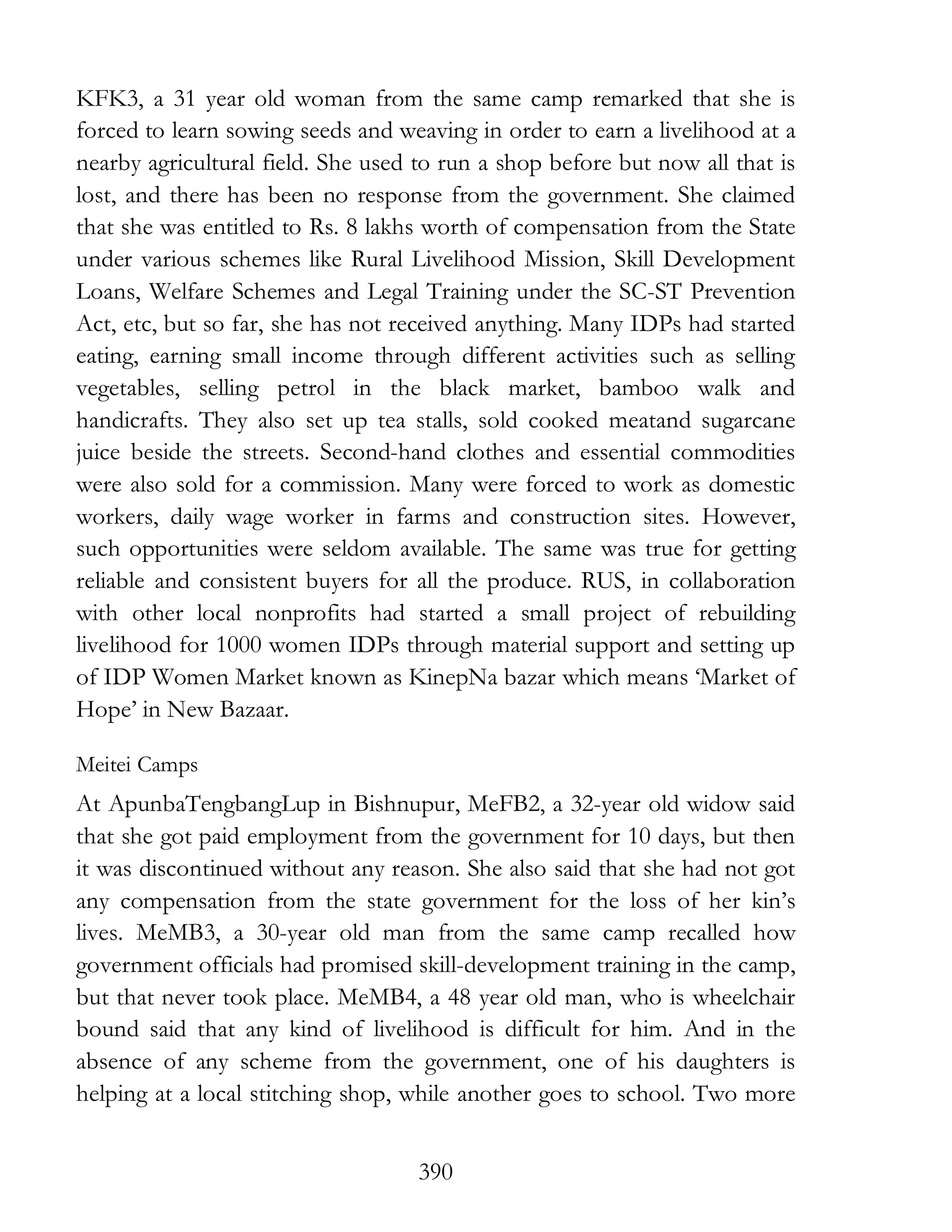 390
KFK3, a 31 year old woman from the same camp remarked that she is
forced to learn sowing seeds and weaving in order to earn a livelihood at a
nearby agricultural field. She used to run a shop before but now all that is
lost, and there has been no response from the government. She claimed
that she was entitled to Rs. 8 lakhs worth of compensation from the State
under various schemes like Rural Livelihood Mission, Skill Development
Loans, Welfare Schemes and Legal Training under the SC-ST Prevention
Act, etc, but so far, she has not received anything. Many IDPs had started
eating, earning small income through different activities such as selling
vegetables, selling petrol in the black market, bamboo walk and
handicrafts. They also set up tea stalls, sold cooked meatand sugarcane
juice beside the streets. Second-hand clothes and essential commodities
were also sold for a commission. Many were forced to work as domestic
workers, daily wage worker in farms and construction sites. However,
such opportunities were seldom available. The same was true for getting
reliable and consistent buyers for all the produce. RUS, in collaboration
with other local nonprofits had started a small project of rebuilding
livelihood for 1000 women IDPs through material support and setting up
of IDP Women Market known as KinepNa bazar which means ‘Market of
Hope’ in New Bazaar.
Meitei Camps
At ApunbaTengbangLup in Bishnupur, MeFB2, a 32-year old widow said
that she got paid employment from the government for 10 days, but then
it was discontinued without any reason. She also said that she had not got
any compensation from the state government for the loss of her kin’s
lives. MeMB3, a 30-year old man from the same camp recalled how
government officials had promised skill-development training in the camp,
but that never took place. MeMB4, a 48 year old man, who is wheelchair
bound said that any kind of livelihood is difficult for him. And in the
absence of any scheme from the government, one of his daughters is
helping at a local stitching shop, while another goes to school. Two more
 