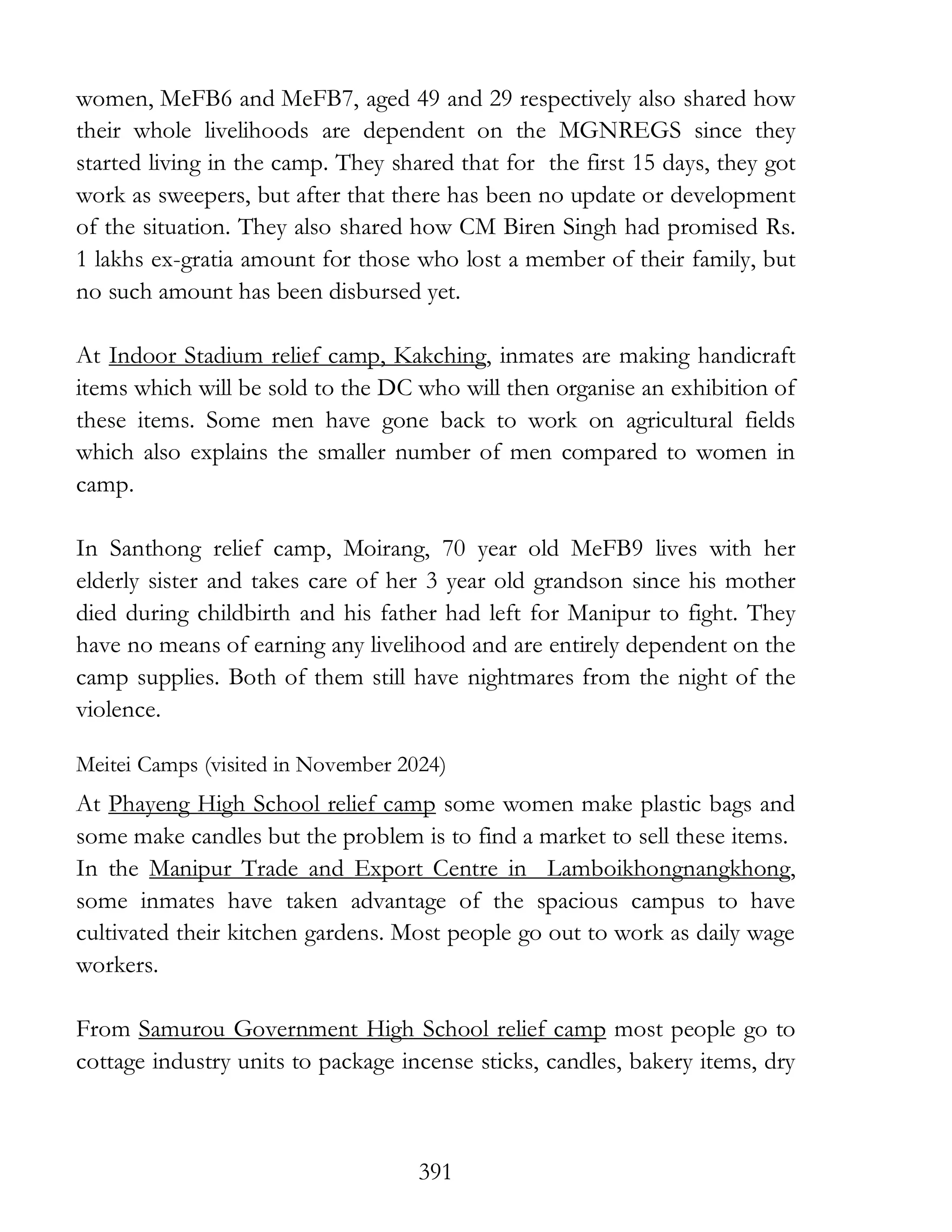 391
women, MeFB6 and MeFB7, aged 49 and 29 respectively also shared how
their whole livelihoods are dependent on the MGNREGS since they
started living in the camp. They shared that for the first 15 days, they got
work as sweepers, but after that there has been no update or development
of the situation. They also shared how CM Biren Singh had promised Rs.
1 lakhs ex-gratia amount for those who lost a member of their family, but
no such amount has been disbursed yet.
At Indoor Stadium relief camp, Kakching, inmates are making handicraft
items which will be sold to the DC who will then organise an exhibition of
these items. Some men have gone back to work on agricultural fields
which also explains the smaller number of men compared to women in
camp.
In Santhong relief camp, Moirang, 70 year old MeFB9 lives with her
elderly sister and takes care of her 3 year old grandson since his mother
died during childbirth and his father had left for Manipur to fight. They
have no means of earning any livelihood and are entirely dependent on the
camp supplies. Both of them still have nightmares from the night of the
violence.
Meitei Camps (visited in November 2024)
At Phayeng High School relief camp some women make plastic bags and
some make candles but the problem is to find a market to sell these items.
In the Manipur Trade and Export Centre in Lamboikhongnangkhong,
some inmates have taken advantage of the spacious campus to have
cultivated their kitchen gardens. Most people go out to work as daily wage
workers.
From Samurou Government High School relief camp most people go to
cottage industry units to package incense sticks, candles, bakery items, dry
 