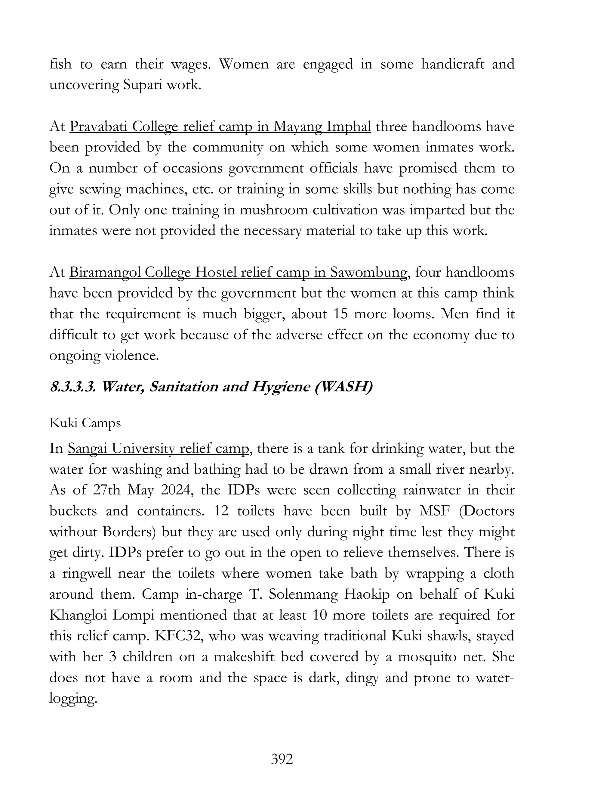 392
fish to earn their wages. Women are engaged in some handicraft and
uncovering Supari work.
At Pravabati College relief camp in Mayang Imphal three handlooms have
been provided by the community on which some women inmates work.
On a number of occasions government officials have promised them to
give sewing machines, etc. or training in some skills but nothing has come
out of it. Only one training in mushroom cultivation was imparted but the
inmates were not provided the necessary material to take up this work.
At Biramangol College Hostel relief camp in Sawombung, four handlooms
have been provided by the government but the women at this camp think
that the requirement is much bigger, about 15 more looms. Men find it
difficult to get work because of the adverse effect on the economy due to
ongoing violence.
8.3.3.3. Water, Sanitation and Hygiene (WASH)
Kuki Camps
In Sangai University relief camp, there is a tank for drinking water, but the
water for washing and bathing had to be drawn from a small river nearby.
As of 27th May 2024, the IDPs were seen collecting rainwater in their
buckets and containers. 12 toilets have been built by MSF (Doctors
without Borders) but they are used only during night time lest they might
get dirty. IDPs prefer to go out in the open to relieve themselves. There is
a ringwell near the toilets where women take bath by wrapping a cloth
around them. Camp in-charge T. Solenmang Haokip on behalf of Kuki
Khangloi Lompi mentioned that at least 10 more toilets are required for
this relief camp. KFC32, who was weaving traditional Kuki shawls, stayed
with her 3 children on a makeshift bed covered by a mosquito net. She
does not have a room and the space is dark, dingy and prone to water-
logging.
 