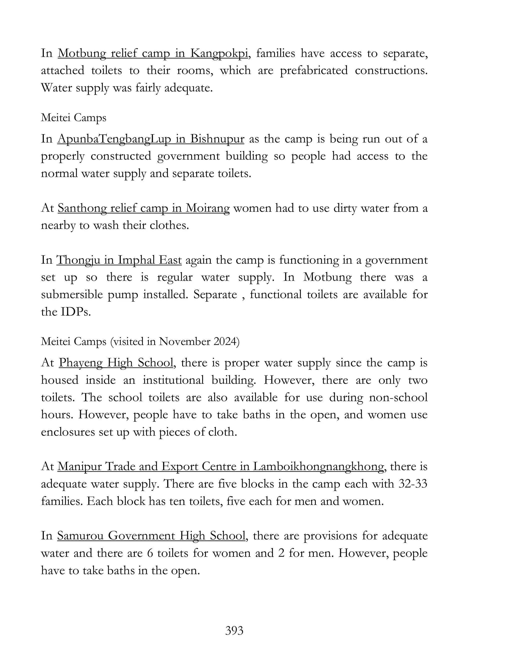 393
In Motbung relief camp in Kangpokpi, families have access to separate,
attached toilets to their rooms, which are prefabricated constructions.
Water supply was fairly adequate.
Meitei Camps
In ApunbaTengbangLup in Bishnupur as the camp is being run out of a
properly constructed government building so people had access to the
normal water supply and separate toilets.
At Santhong relief camp in Moirang women had to use dirty water from a
nearby to wash their clothes.
In Thongju in Imphal East again the camp is functioning in a government
set up so there is regular water supply. In Motbung there was a
submersible pump installed. Separate , functional toilets are available for
the IDPs.
Meitei Camps (visited in November 2024)
At Phayeng High School, there is proper water supply since the camp is
housed inside an institutional building. However, there are only two
toilets. The school toilets are also available for use during non-school
hours. However, people have to take baths in the open, and women use
enclosures set up with pieces of cloth.
At Manipur Trade and Export Centre in Lamboikhongnangkhong, there is
adequate water supply. There are five blocks in the camp each with 32-33
families. Each block has ten toilets, five each for men and women.
In Samurou Government High School, there are provisions for adequate
water and there are 6 toilets for women and 2 for men. However, people
have to take baths in the open.
 
