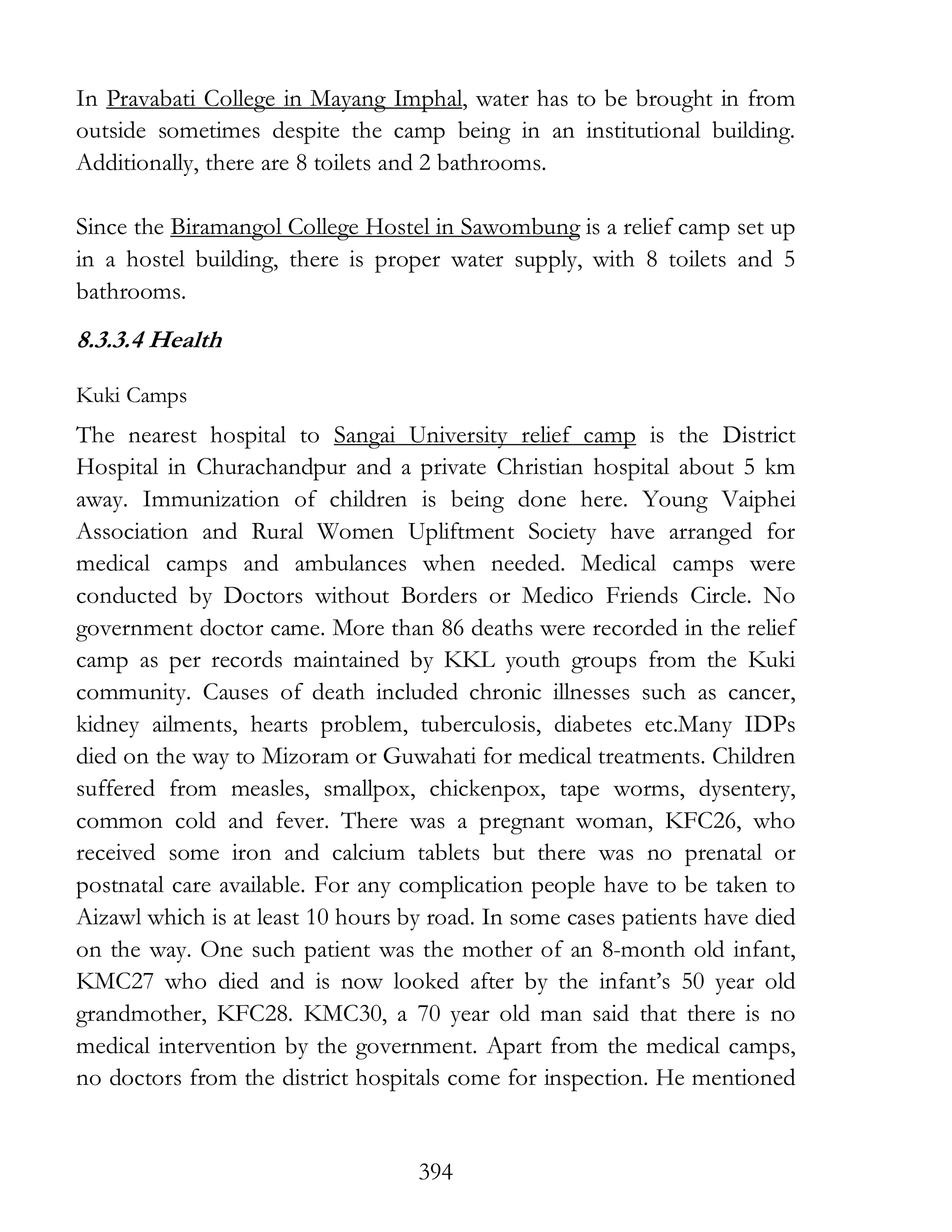 394
In Pravabati College in Mayang Imphal, water has to be brought in from
outside sometimes despite the camp being in an institutional building.
Additionally, there are 8 toilets and 2 bathrooms.
Since the Biramangol College Hostel in Sawombung is a relief camp set up
in a hostel building, there is proper water supply, with 8 toilets and 5
bathrooms.
8.3.3.4 Health
Kuki Camps
The nearest hospital to Sangai University relief camp is the District
Hospital in Churachandpur and a private Christian hospital about 5 km
away. Immunization of children is being done here. Young Vaiphei
Association and Rural Women Upliftment Society have arranged for
medical camps and ambulances when needed. Medical camps were
conducted by Doctors without Borders or Medico Friends Circle. No
government doctor came. More than 86 deaths were recorded in the relief
camp as per records maintained by KKL youth groups from the Kuki
community. Causes of death included chronic illnesses such as cancer,
kidney ailments, hearts problem, tuberculosis, diabetes etc.Many IDPs
died on the way to Mizoram or Guwahati for medical treatments. Children
suffered from measles, smallpox, chickenpox, tape worms, dysentery,
common cold and fever. There was a pregnant woman, KFC26, who
received some iron and calcium tablets but there was no prenatal or
postnatal care available. For any complication people have to be taken to
Aizawl which is at least 10 hours by road. In some cases patients have died
on the way. One such patient was the mother of an 8-month old infant,
KMC27 who died and is now looked after by the infant’s 50 year old
grandmother, KFC28. KMC30, a 70 year old man said that there is no
medical intervention by the government. Apart from the medical camps,
no doctors from the district hospitals come for inspection. He mentioned
 