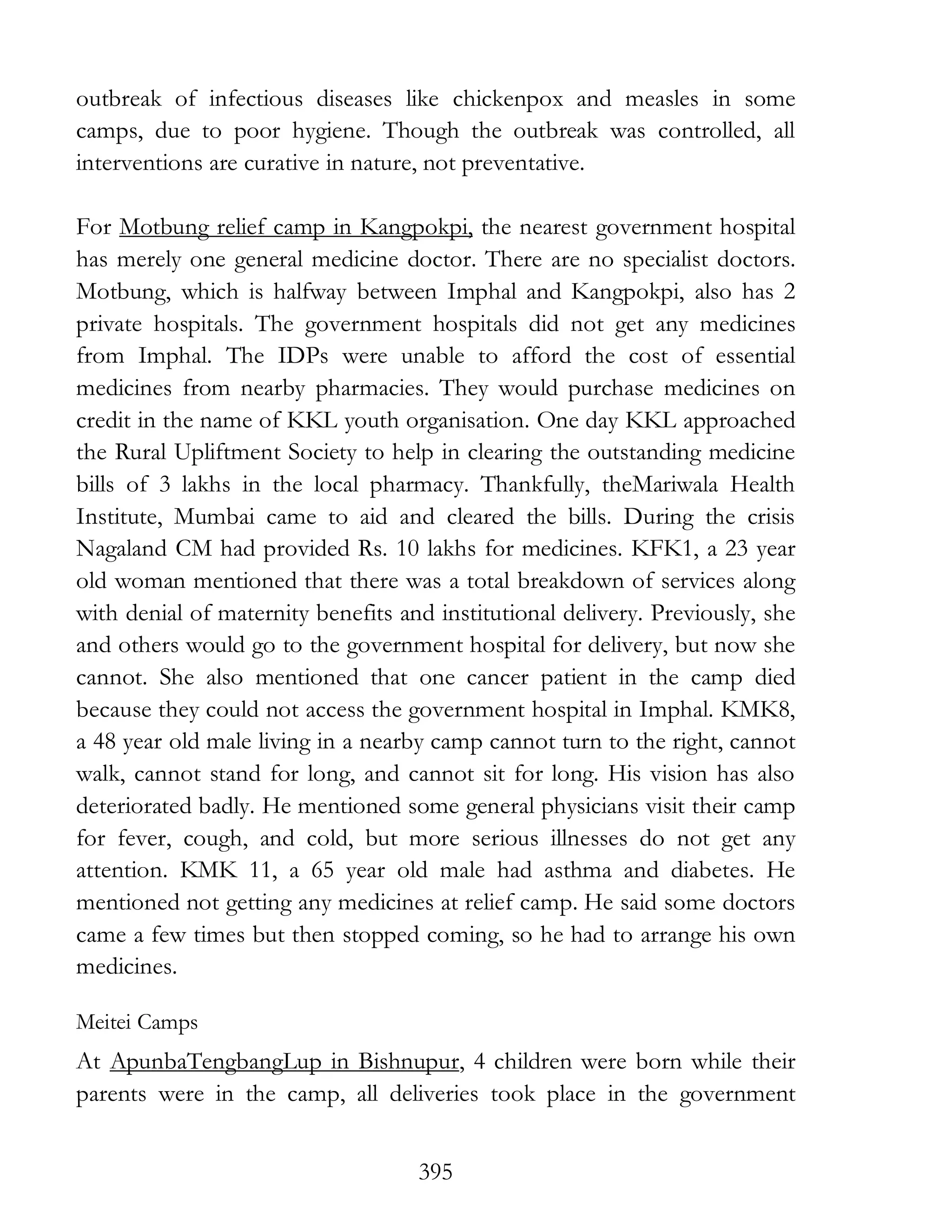 395
outbreak of infectious diseases like chickenpox and measles in some
camps, due to poor hygiene. Though the outbreak was controlled, all
interventions are curative in nature, not preventative.
For Motbung relief camp in Kangpokpi, the nearest government hospital
has merely one general medicine doctor. There are no specialist doctors.
Motbung, which is halfway between Imphal and Kangpokpi, also has 2
private hospitals. The government hospitals did not get any medicines
from Imphal. The IDPs were unable to afford the cost of essential
medicines from nearby pharmacies. They would purchase medicines on
credit in the name of KKL youth organisation. One day KKL approached
the Rural Upliftment Society to help in clearing the outstanding medicine
bills of 3 lakhs in the local pharmacy. Thankfully, theMariwala Health
Institute, Mumbai came to aid and cleared the bills. During the crisis
Nagaland CM had provided Rs. 10 lakhs for medicines. KFK1, a 23 year
old woman mentioned that there was a total breakdown of services along
with denial of maternity benefits and institutional delivery. Previously, she
and others would go to the government hospital for delivery, but now she
cannot. She also mentioned that one cancer patient in the camp died
because they could not access the government hospital in Imphal. KMK8,
a 48 year old male living in a nearby camp cannot turn to the right, cannot
walk, cannot stand for long, and cannot sit for long. His vision has also
deteriorated badly. He mentioned some general physicians visit their camp
for fever, cough, and cold, but more serious illnesses do not get any
attention. KMK 11, a 65 year old male had asthma and diabetes. He
mentioned not getting any medicines at relief camp. He said some doctors
came a few times but then stopped coming, so he had to arrange his own
medicines.
Meitei Camps
At ApunbaTengbangLup in Bishnupur, 4 children were born while their
parents were in the camp, all deliveries took place in the government
 