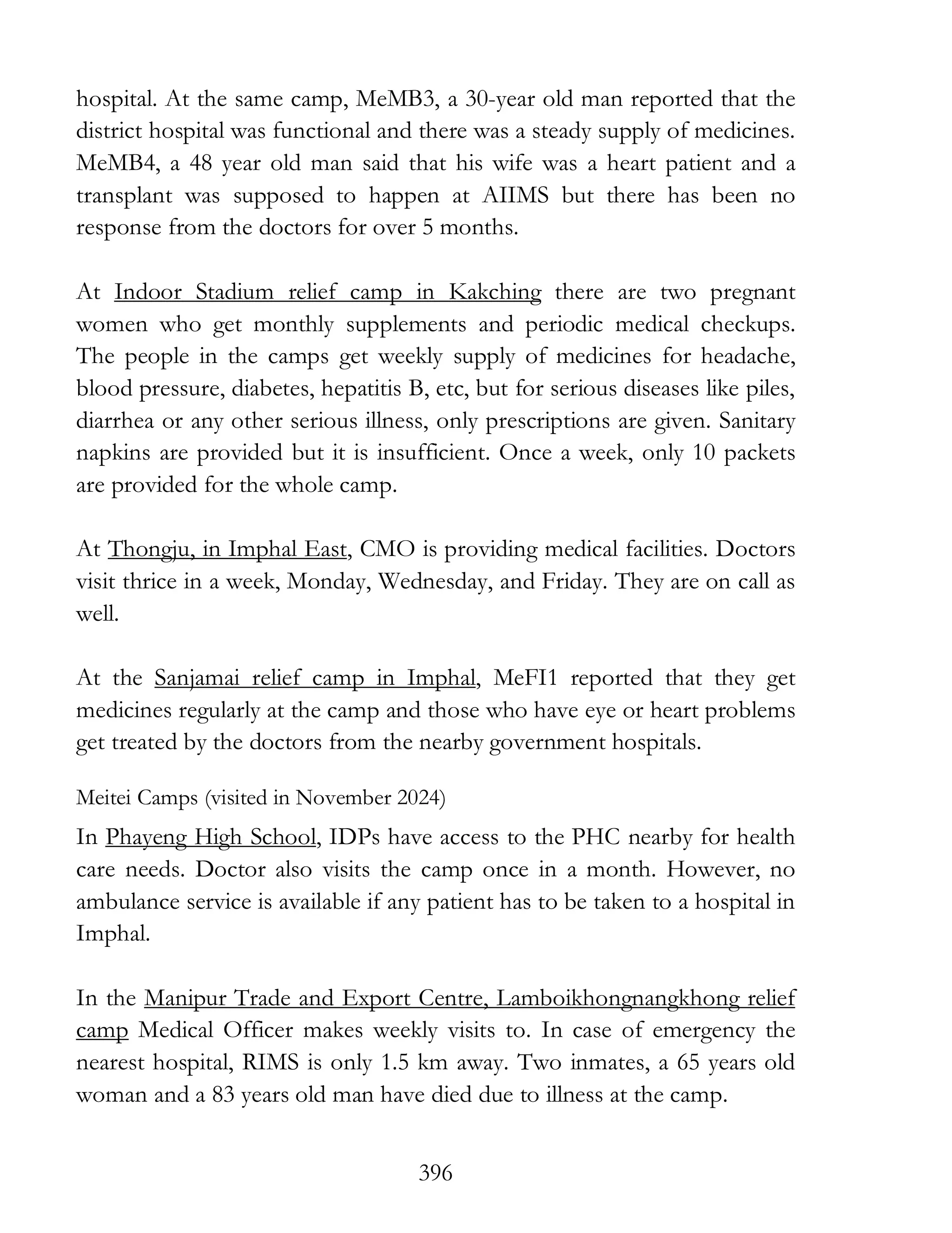 396
hospital. At the same camp, MeMB3, a 30-year old man reported that the
district hospital was functional and there was a steady supply of medicines.
MeMB4, a 48 year old man said that his wife was a heart patient and a
transplant was supposed to happen at AIIMS but there has been no
response from the doctors for over 5 months.
At Indoor Stadium relief camp in Kakching there are two pregnant
women who get monthly supplements and periodic medical checkups.
The people in the camps get weekly supply of medicines for headache,
blood pressure, diabetes, hepatitis B, etc, but for serious diseases like piles,
diarrhea or any other serious illness, only prescriptions are given. Sanitary
napkins are provided but it is insufficient. Once a week, only 10 packets
are provided for the whole camp.
At Thongju, in Imphal East, CMO is providing medical facilities. Doctors
visit thrice in a week, Monday, Wednesday, and Friday. They are on call as
well.
At the Sanjamai relief camp in Imphal, MeFI1 reported that they get
medicines regularly at the camp and those who have eye or heart problems
get treated by the doctors from the nearby government hospitals.
Meitei Camps (visited in November 2024)
In Phayeng High School, IDPs have access to the PHC nearby for health
care needs. Doctor also visits the camp once in a month. However, no
ambulance service is available if any patient has to be taken to a hospital in
Imphal.
In the Manipur Trade and Export Centre, Lamboikhongnangkhong relief
camp Medical Officer makes weekly visits to. In case of emergency the
nearest hospital, RIMS is only 1.5 km away. Two inmates, a 65 years old
woman and a 83 years old man have died due to illness at the camp.
 
