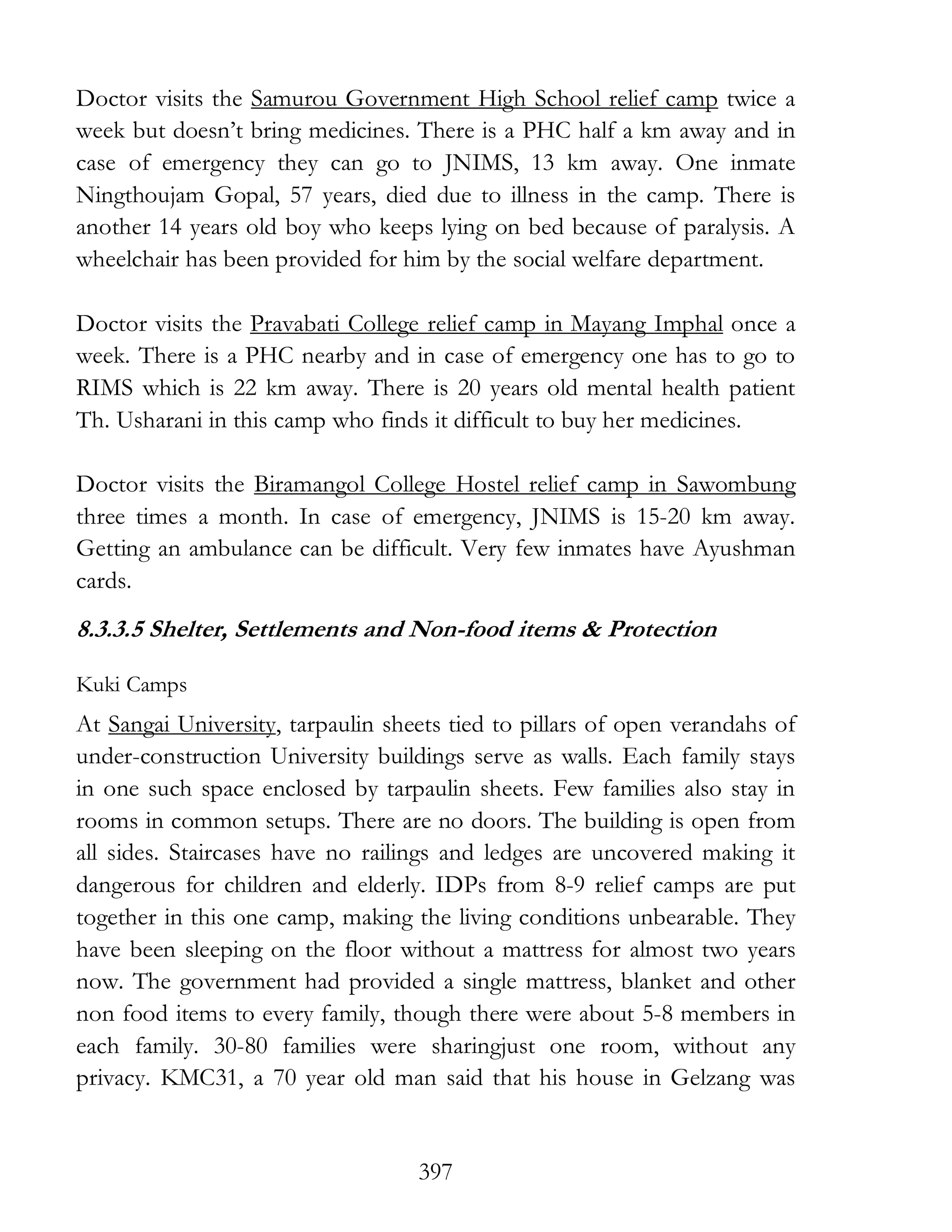 397
Doctor visits the Samurou Government High School relief camp twice a
week but doesn’t bring medicines. There is a PHC half a km away and in
case of emergency they can go to JNIMS, 13 km away. One inmate
Ningthoujam Gopal, 57 years, died due to illness in the camp. There is
another 14 years old boy who keeps lying on bed because of paralysis. A
wheelchair has been provided for him by the social welfare department.
Doctor visits the Pravabati College relief camp in Mayang Imphal once a
week. There is a PHC nearby and in case of emergency one has to go to
RIMS which is 22 km away. There is 20 years old mental health patient
Th. Usharani in this camp who finds it difficult to buy her medicines.
Doctor visits the Biramangol College Hostel relief camp in Sawombung
three times a month. In case of emergency, JNIMS is 15-20 km away.
Getting an ambulance can be difficult. Very few inmates have Ayushman
cards.
8.3.3.5 Shelter, Settlements and Non-food items & Protection
Kuki Camps
At Sangai University, tarpaulin sheets tied to pillars of open verandahs of
under-construction University buildings serve as walls. Each family stays
in one such space enclosed by tarpaulin sheets. Few families also stay in
rooms in common setups. There are no doors. The building is open from
all sides. Staircases have no railings and ledges are uncovered making it
dangerous for children and elderly. IDPs from 8-9 relief camps are put
together in this one camp, making the living conditions unbearable. They
have been sleeping on the floor without a mattress for almost two years
now. The government had provided a single mattress, blanket and other
non food items to every family, though there were about 5-8 members in
each family. 30-80 families were sharingjust one room, without any
privacy. KMC31, a 70 year old man said that his house in Gelzang was
 