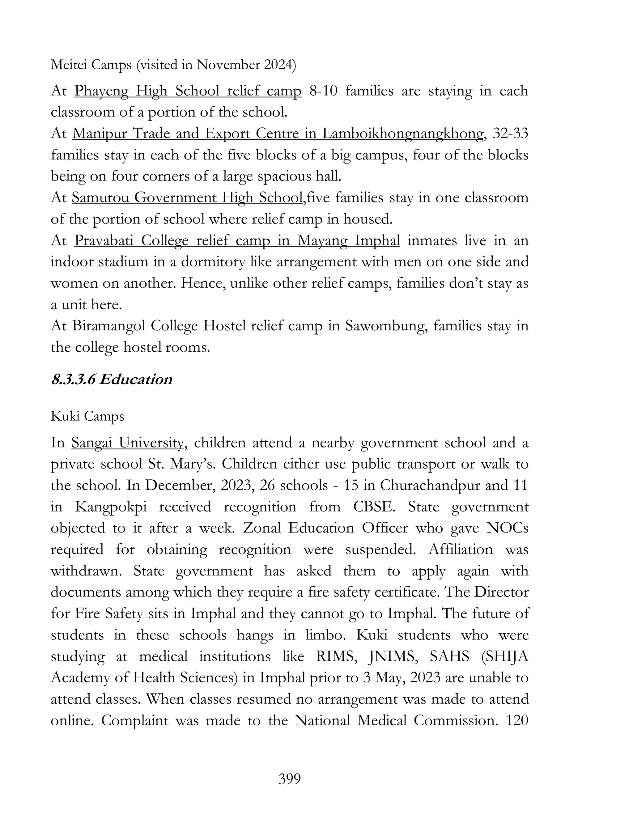 399
Meitei Camps (visited in November 2024)
At Phayeng High School relief camp 8-10 families are staying in each
classroom of a portion of the school.
At Manipur Trade and Export Centre in Lamboikhongnangkhong, 32-33
families stay in each of the five blocks of a big campus, four of the blocks
being on four corners of a large spacious hall.
At Samurou Government High School,five families stay in one classroom
of the portion of school where relief camp in housed.
At Pravabati College relief camp in Mayang Imphal inmates live in an
indoor stadium in a dormitory like arrangement with men on one side and
women on another. Hence, unlike other relief camps, families don’t stay as
a unit here.
At Biramangol College Hostel relief camp in Sawombung, families stay in
the college hostel rooms.
8.3.3.6 Education
Kuki Camps
In Sangai University, children attend a nearby government school and a
private school St. Mary’s. Children either use public transport or walk to
the school. In December, 2023, 26 schools - 15 in Churachandpur and 11
in Kangpokpi received recognition from CBSE. State government
objected to it after a week. Zonal Education Officer who gave NOCs
required for obtaining recognition were suspended. Affiliation was
withdrawn. State government has asked them to apply again with
documents among which they require a fire safety certificate. The Director
for Fire Safety sits in Imphal and they cannot go to Imphal. The future of
students in these schools hangs in limbo. Kuki students who were
studying at medical institutions like RIMS, JNIMS, SAHS (SHIJA
Academy of Health Sciences) in Imphal prior to 3 May, 2023 are unable to
attend classes. When classes resumed no arrangement was made to attend
online. Complaint was made to the National Medical Commission. 120
 