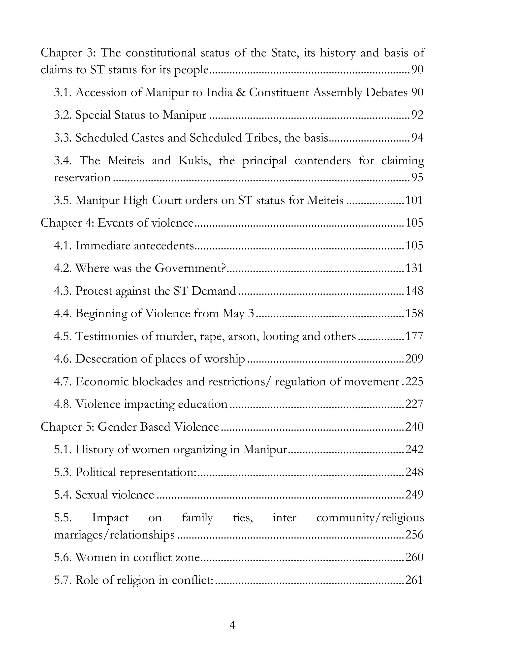 4
Chapter 3: The constitutional status of the State, its history and basis of
claims to ST status for its people.....................................................................90
3.1. Accession of Manipur to India & Constituent Assembly Debates 90
3.2. Special Status to Manipur .....................................................................92
3.3. Scheduled Castes and Scheduled Tribes, the basis............................94
3.4. The Meiteis and Kukis, the principal contenders for claiming
reservation......................................................................................................95
3.5. Manipur High Court orders on ST status for Meiteis ....................101
Chapter 4: Events of violence........................................................................105
4.1. Immediate antecedents........................................................................105
4.2. Where was the Government?.............................................................131
4.3. Protest against the ST Demand.........................................................148
4.4. Beginning of Violence from May 3...................................................158
4.5. Testimonies of murder, rape, arson, looting and others................177
4.6. Desecration of places of worship......................................................209
4.7. Economic blockades and restrictions/ regulation of movement .225
4.8. Violence impacting education............................................................227
Chapter 5: Gender Based Violence...............................................................240
5.1. History of women organizing in Manipur........................................242
5.3. Political representation:.......................................................................248
5.4. Sexual violence .....................................................................................249
5.5. Impact on family ties, inter community/religious
marriages/relationships ..............................................................................256
5.6. Women in conflict zone......................................................................260
5.7. Role of religion in conflict:.................................................................261
 