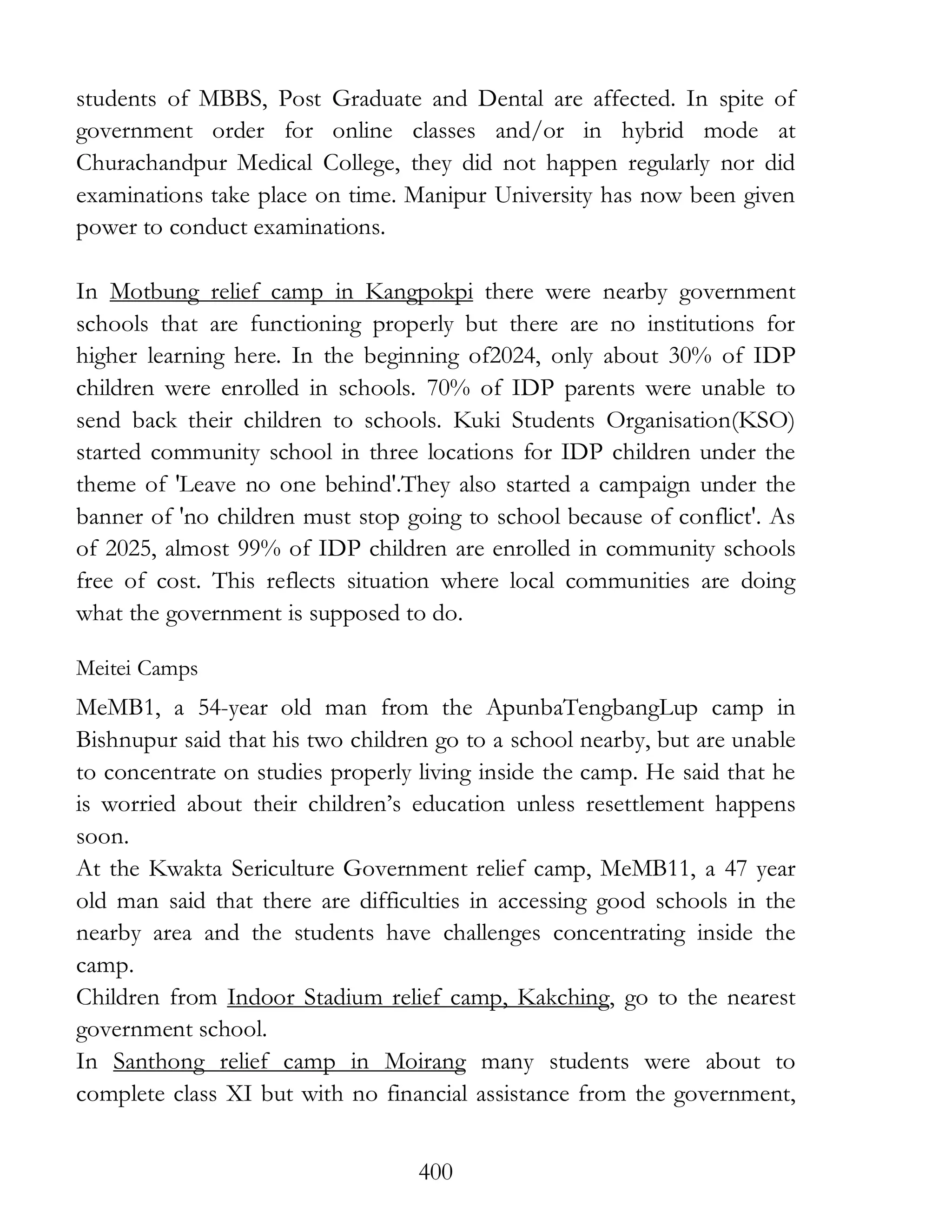 400
students of MBBS, Post Graduate and Dental are affected. In spite of
government order for online classes and/or in hybrid mode at
Churachandpur Medical College, they did not happen regularly nor did
examinations take place on time. Manipur University has now been given
power to conduct examinations.
In Motbung relief camp in Kangpokpi there were nearby government
schools that are functioning properly but there are no institutions for
higher learning here. In the beginning of2024, only about 30% of IDP
children were enrolled in schools. 70% of IDP parents were unable to
send back their children to schools. Kuki Students Organisation(KSO)
started community school in three locations for IDP children under the
theme of 'Leave no one behind'.They also started a campaign under the
banner of 'no children must stop going to school because of conflict'. As
of 2025, almost 99% of IDP children are enrolled in community schools
free of cost. This reflects situation where local communities are doing
what the government is supposed to do.
Meitei Camps
MeMB1, a 54-year old man from the ApunbaTengbangLup camp in
Bishnupur said that his two children go to a school nearby, but are unable
to concentrate on studies properly living inside the camp. He said that he
is worried about their children’s education unless resettlement happens
soon.
At the Kwakta Sericulture Government relief camp, MeMB11, a 47 year
old man said that there are difficulties in accessing good schools in the
nearby area and the students have challenges concentrating inside the
camp.
Children from Indoor Stadium relief camp, Kakching, go to the nearest
government school.
In Santhong relief camp in Moirang many students were about to
complete class XI but with no financial assistance from the government,
 