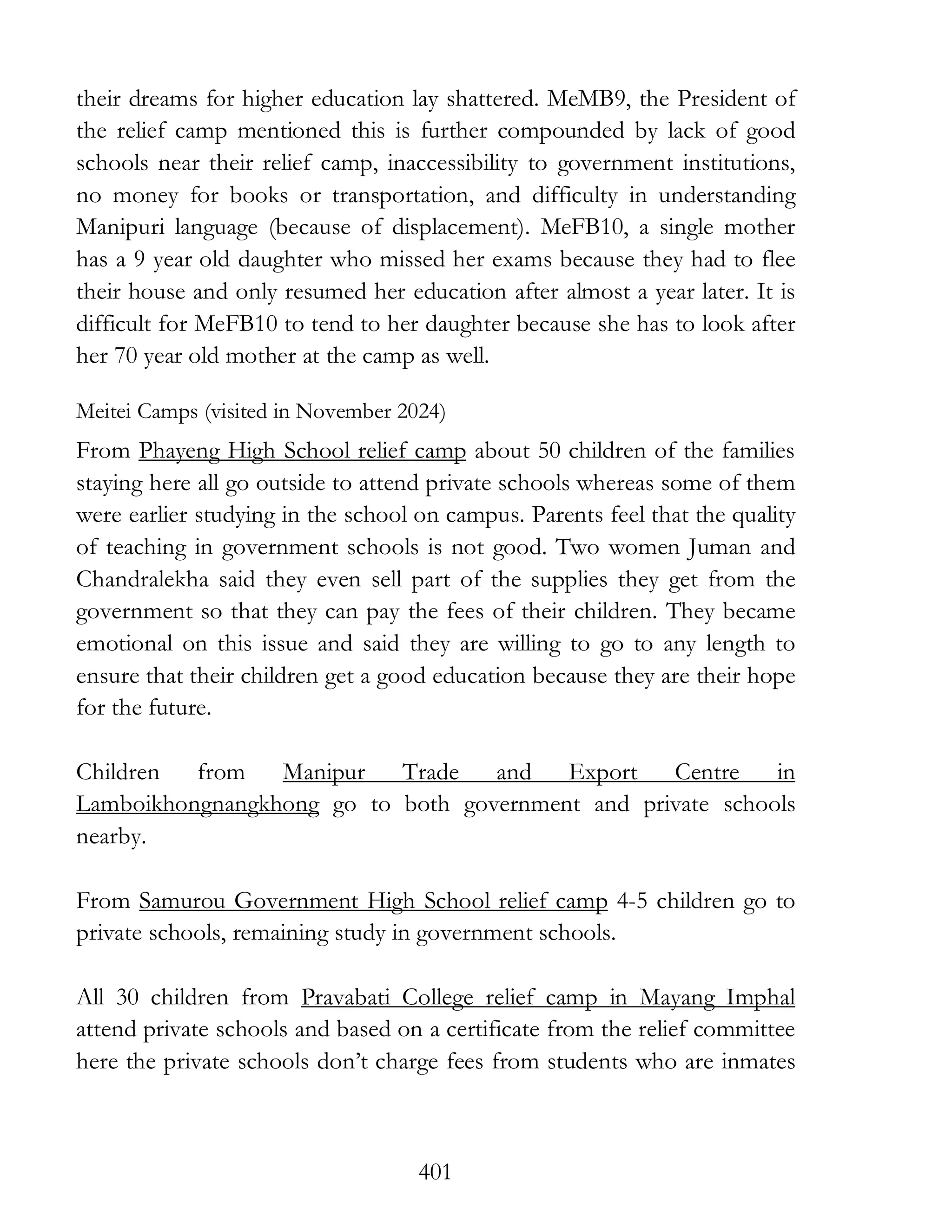 401
their dreams for higher education lay shattered. MeMB9, the President of
the relief camp mentioned this is further compounded by lack of good
schools near their relief camp, inaccessibility to government institutions,
no money for books or transportation, and difficulty in understanding
Manipuri language (because of displacement). MeFB10, a single mother
has a 9 year old daughter who missed her exams because they had to flee
their house and only resumed her education after almost a year later. It is
difficult for MeFB10 to tend to her daughter because she has to look after
her 70 year old mother at the camp as well.
Meitei Camps (visited in November 2024)
From Phayeng High School relief camp about 50 children of the families
staying here all go outside to attend private schools whereas some of them
were earlier studying in the school on campus. Parents feel that the quality
of teaching in government schools is not good. Two women Juman and
Chandralekha said they even sell part of the supplies they get from the
government so that they can pay the fees of their children. They became
emotional on this issue and said they are willing to go to any length to
ensure that their children get a good education because they are their hope
for the future.
Children from Manipur Trade and Export Centre in
Lamboikhongnangkhong go to both government and private schools
nearby.
From Samurou Government High School relief camp 4-5 children go to
private schools, remaining study in government schools.
All 30 children from Pravabati College relief camp in Mayang Imphal
attend private schools and based on a certificate from the relief committee
here the private schools don’t charge fees from students who are inmates
 