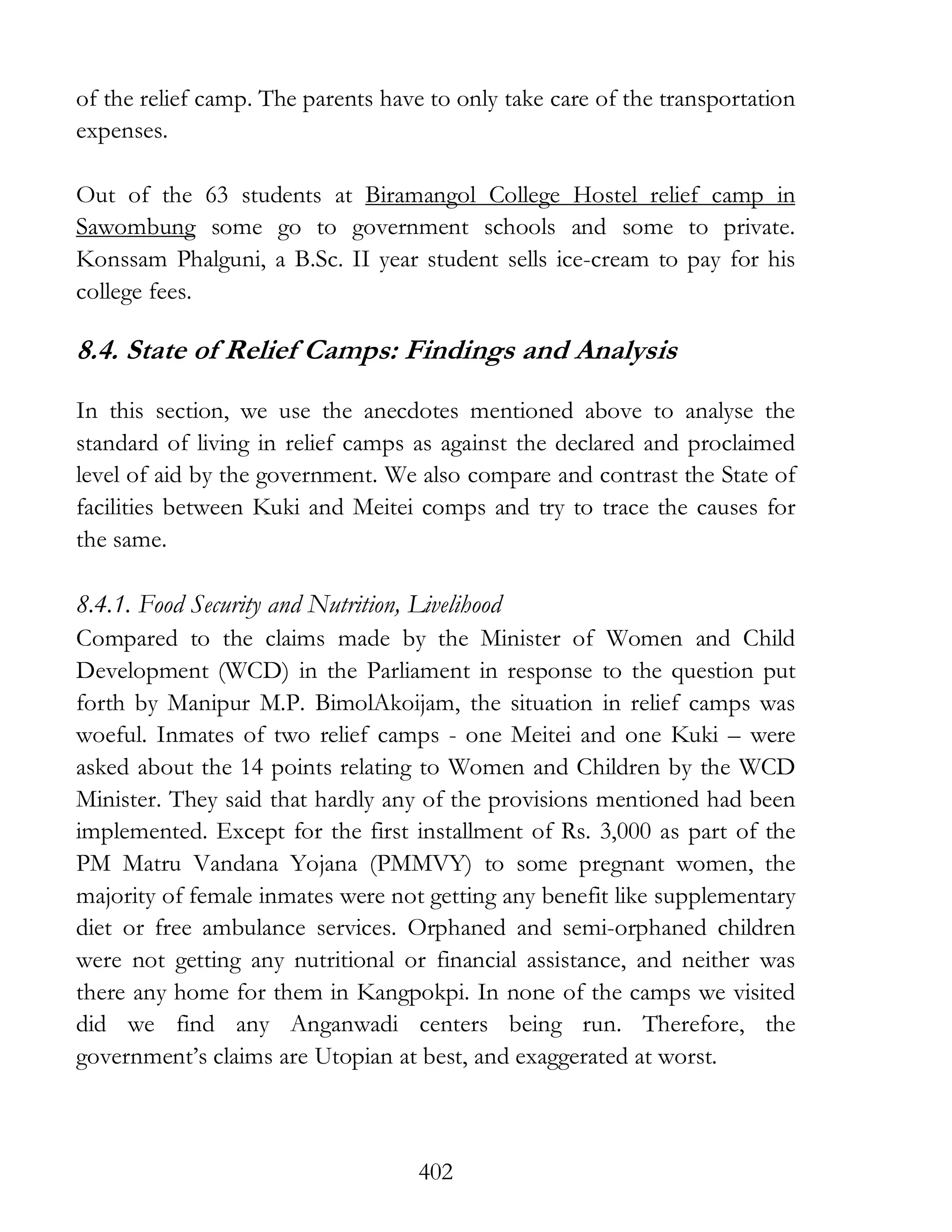 402
of the relief camp. The parents have to only take care of the transportation
expenses.
Out of the 63 students at Biramangol College Hostel relief camp in
Sawombung some go to government schools and some to private.
Konssam Phalguni, a B.Sc. II year student sells ice-cream to pay for his
college fees.
8.4. State of Relief Camps: Findings and Analysis
In this section, we use the anecdotes mentioned above to analyse the
standard of living in relief camps as against the declared and proclaimed
level of aid by the government. We also compare and contrast the State of
facilities between Kuki and Meitei comps and try to trace the causes for
the same.
8.4.1. Food Security and Nutrition, Livelihood
Compared to the claims made by the Minister of Women and Child
Development (WCD) in the Parliament in response to the question put
forth by Manipur M.P. BimolAkoijam, the situation in relief camps was
woeful. Inmates of two relief camps - one Meitei and one Kuki – were
asked about the 14 points relating to Women and Children by the WCD
Minister. They said that hardly any of the provisions mentioned had been
implemented. Except for the first installment of Rs. 3,000 as part of the
PM Matru Vandana Yojana (PMMVY) to some pregnant women, the
majority of female inmates were not getting any benefit like supplementary
diet or free ambulance services. Orphaned and semi-orphaned children
were not getting any nutritional or financial assistance, and neither was
there any home for them in Kangpokpi. In none of the camps we visited
did we find any Anganwadi centers being run. Therefore, the
government’s claims are Utopian at best, and exaggerated at worst.
 