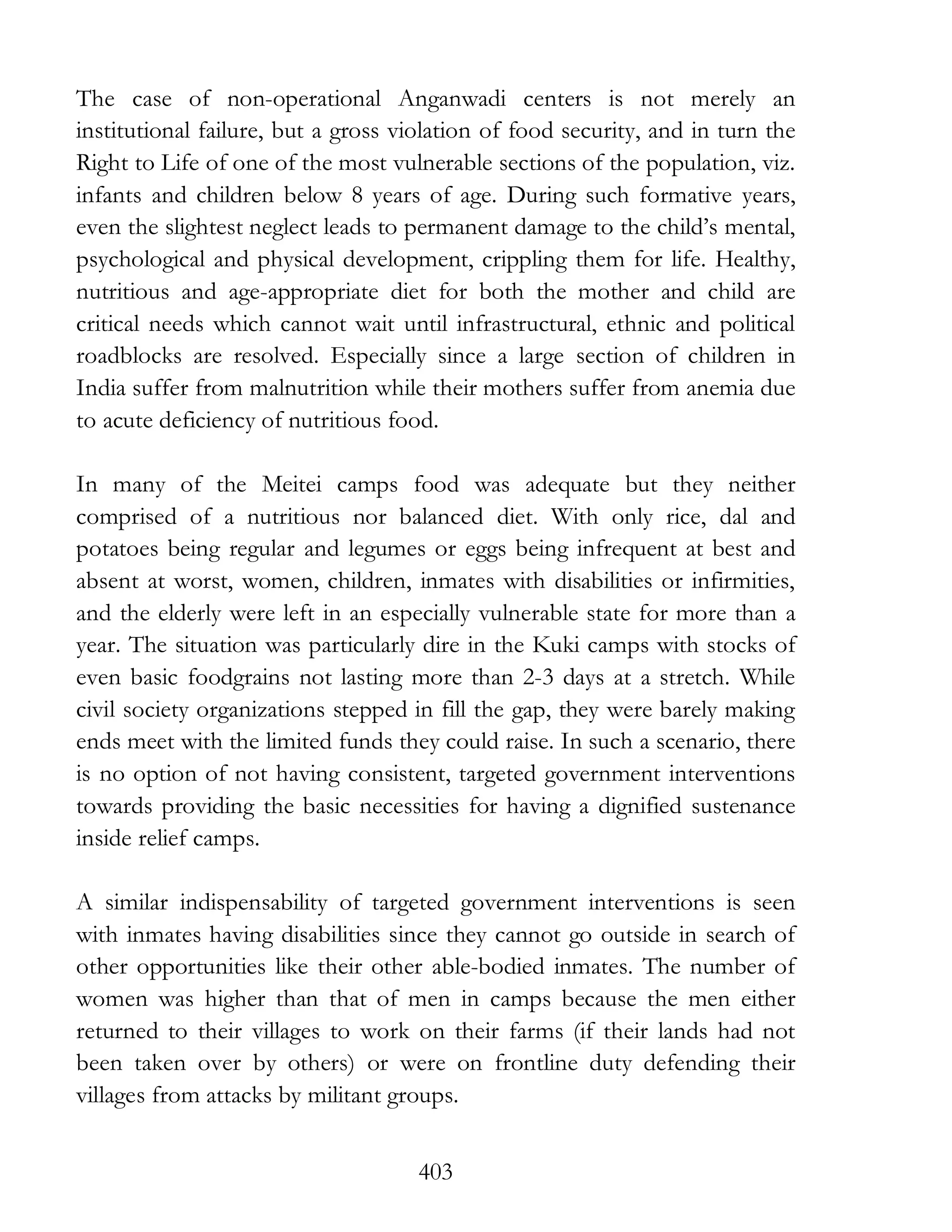 403
The case of non-operational Anganwadi centers is not merely an
institutional failure, but a gross violation of food security, and in turn the
Right to Life of one of the most vulnerable sections of the population, viz.
infants and children below 8 years of age. During such formative years,
even the slightest neglect leads to permanent damage to the child’s mental,
psychological and physical development, crippling them for life. Healthy,
nutritious and age-appropriate diet for both the mother and child are
critical needs which cannot wait until infrastructural, ethnic and political
roadblocks are resolved. Especially since a large section of children in
India suffer from malnutrition while their mothers suffer from anemia due
to acute deficiency of nutritious food.
In many of the Meitei camps food was adequate but they neither
comprised of a nutritious nor balanced diet. With only rice, dal and
potatoes being regular and legumes or eggs being infrequent at best and
absent at worst, women, children, inmates with disabilities or infirmities,
and the elderly were left in an especially vulnerable state for more than a
year. The situation was particularly dire in the Kuki camps with stocks of
even basic foodgrains not lasting more than 2-3 days at a stretch. While
civil society organizations stepped in fill the gap, they were barely making
ends meet with the limited funds they could raise. In such a scenario, there
is no option of not having consistent, targeted government interventions
towards providing the basic necessities for having a dignified sustenance
inside relief camps.
A similar indispensability of targeted government interventions is seen
with inmates having disabilities since they cannot go outside in search of
other opportunities like their other able-bodied inmates. The number of
women was higher than that of men in camps because the men either
returned to their villages to work on their farms (if their lands had not
been taken over by others) or were on frontline duty defending their
villages from attacks by militant groups.
 