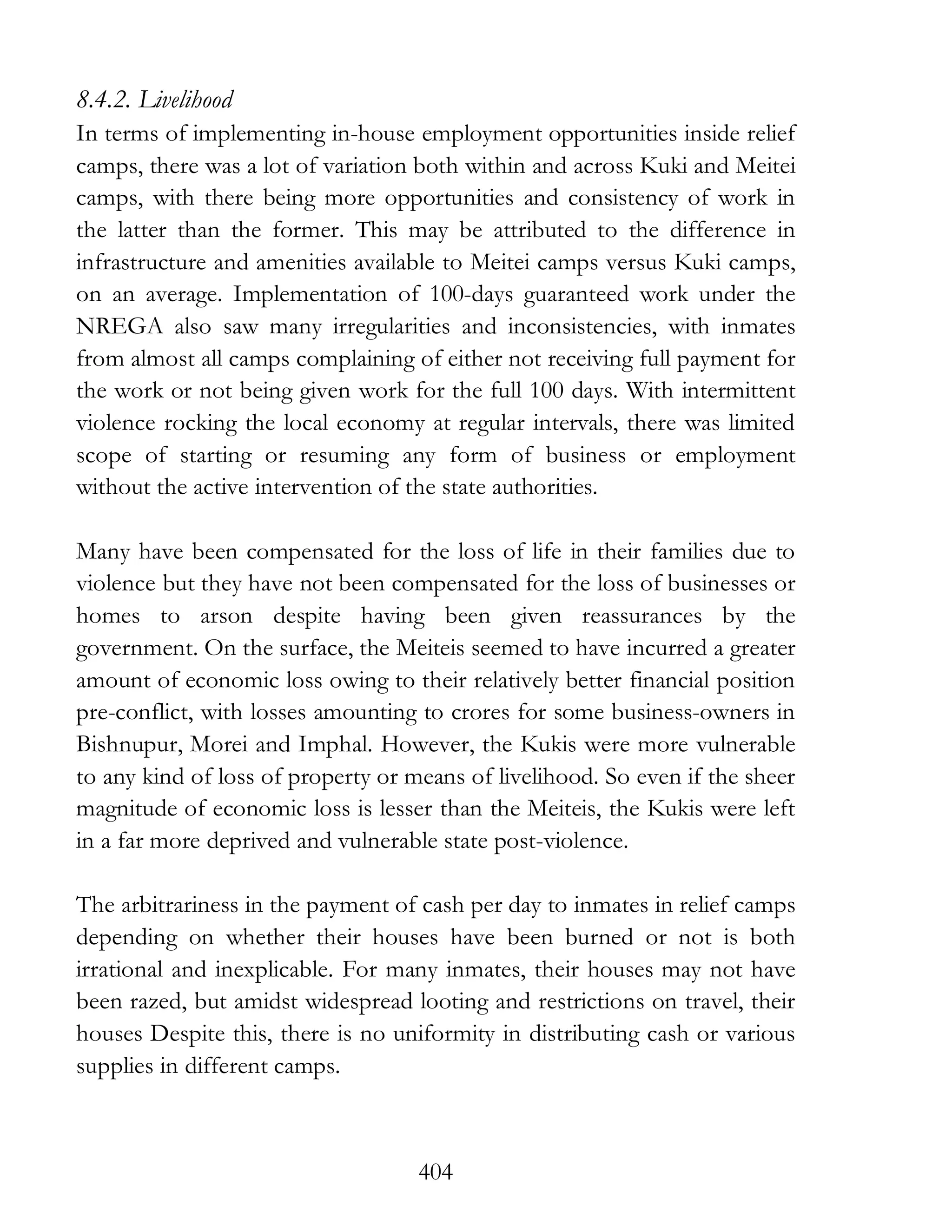 404
8.4.2. Livelihood
In terms of implementing in-house employment opportunities inside relief
camps, there was a lot of variation both within and across Kuki and Meitei
camps, with there being more opportunities and consistency of work in
the latter than the former. This may be attributed to the difference in
infrastructure and amenities available to Meitei camps versus Kuki camps,
on an average. Implementation of 100-days guaranteed work under the
NREGA also saw many irregularities and inconsistencies, with inmates
from almost all camps complaining of either not receiving full payment for
the work or not being given work for the full 100 days. With intermittent
violence rocking the local economy at regular intervals, there was limited
scope of starting or resuming any form of business or employment
without the active intervention of the state authorities.
Many have been compensated for the loss of life in their families due to
violence but they have not been compensated for the loss of businesses or
homes to arson despite having been given reassurances by the
government. On the surface, the Meiteis seemed to have incurred a greater
amount of economic loss owing to their relatively better financial position
pre-conflict, with losses amounting to crores for some business-owners in
Bishnupur, Morei and Imphal. However, the Kukis were more vulnerable
to any kind of loss of property or means of livelihood. So even if the sheer
magnitude of economic loss is lesser than the Meiteis, the Kukis were left
in a far more deprived and vulnerable state post-violence.
The arbitrariness in the payment of cash per day to inmates in relief camps
depending on whether their houses have been burned or not is both
irrational and inexplicable. For many inmates, their houses may not have
been razed, but amidst widespread looting and restrictions on travel, their
houses Despite this, there is no uniformity in distributing cash or various
supplies in different camps.
 