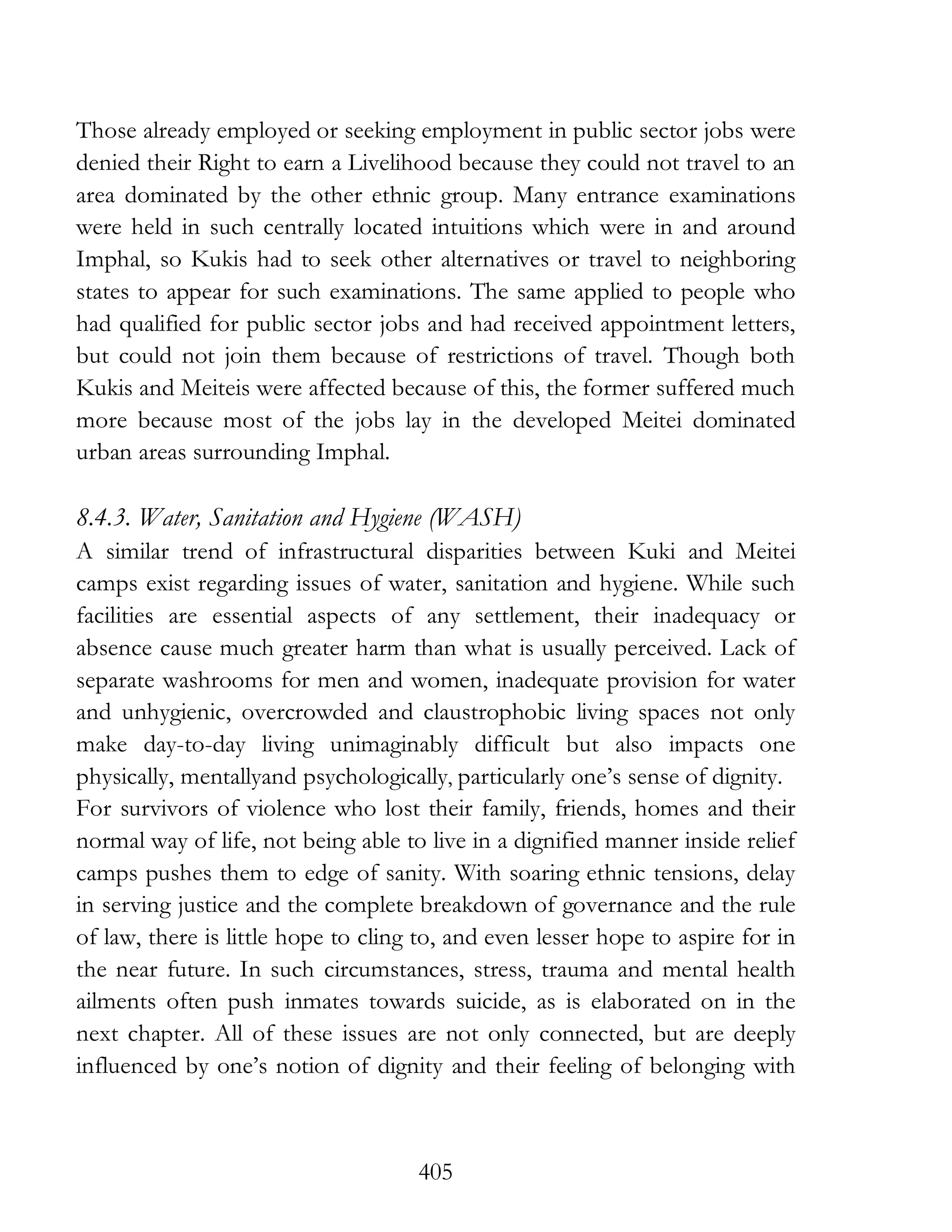 405
Those already employed or seeking employment in public sector jobs were
denied their Right to earn a Livelihood because they could not travel to an
area dominated by the other ethnic group. Many entrance examinations
were held in such centrally located intuitions which were in and around
Imphal, so Kukis had to seek other alternatives or travel to neighboring
states to appear for such examinations. The same applied to people who
had qualified for public sector jobs and had received appointment letters,
but could not join them because of restrictions of travel. Though both
Kukis and Meiteis were affected because of this, the former suffered much
more because most of the jobs lay in the developed Meitei dominated
urban areas surrounding Imphal.
8.4.3. Water, Sanitation and Hygiene (WASH)
A similar trend of infrastructural disparities between Kuki and Meitei
camps exist regarding issues of water, sanitation and hygiene. While such
facilities are essential aspects of any settlement, their inadequacy or
absence cause much greater harm than what is usually perceived. Lack of
separate washrooms for men and women, inadequate provision for water
and unhygienic, overcrowded and claustrophobic living spaces not only
make day-to-day living unimaginably difficult but also impacts one
physically, mentallyand psychologically, particularly one’s sense of dignity.
For survivors of violence who lost their family, friends, homes and their
normal way of life, not being able to live in a dignified manner inside relief
camps pushes them to edge of sanity. With soaring ethnic tensions, delay
in serving justice and the complete breakdown of governance and the rule
of law, there is little hope to cling to, and even lesser hope to aspire for in
the near future. In such circumstances, stress, trauma and mental health
ailments often push inmates towards suicide, as is elaborated on in the
next chapter. All of these issues are not only connected, but are deeply
influenced by one’s notion of dignity and their feeling of belonging with
 