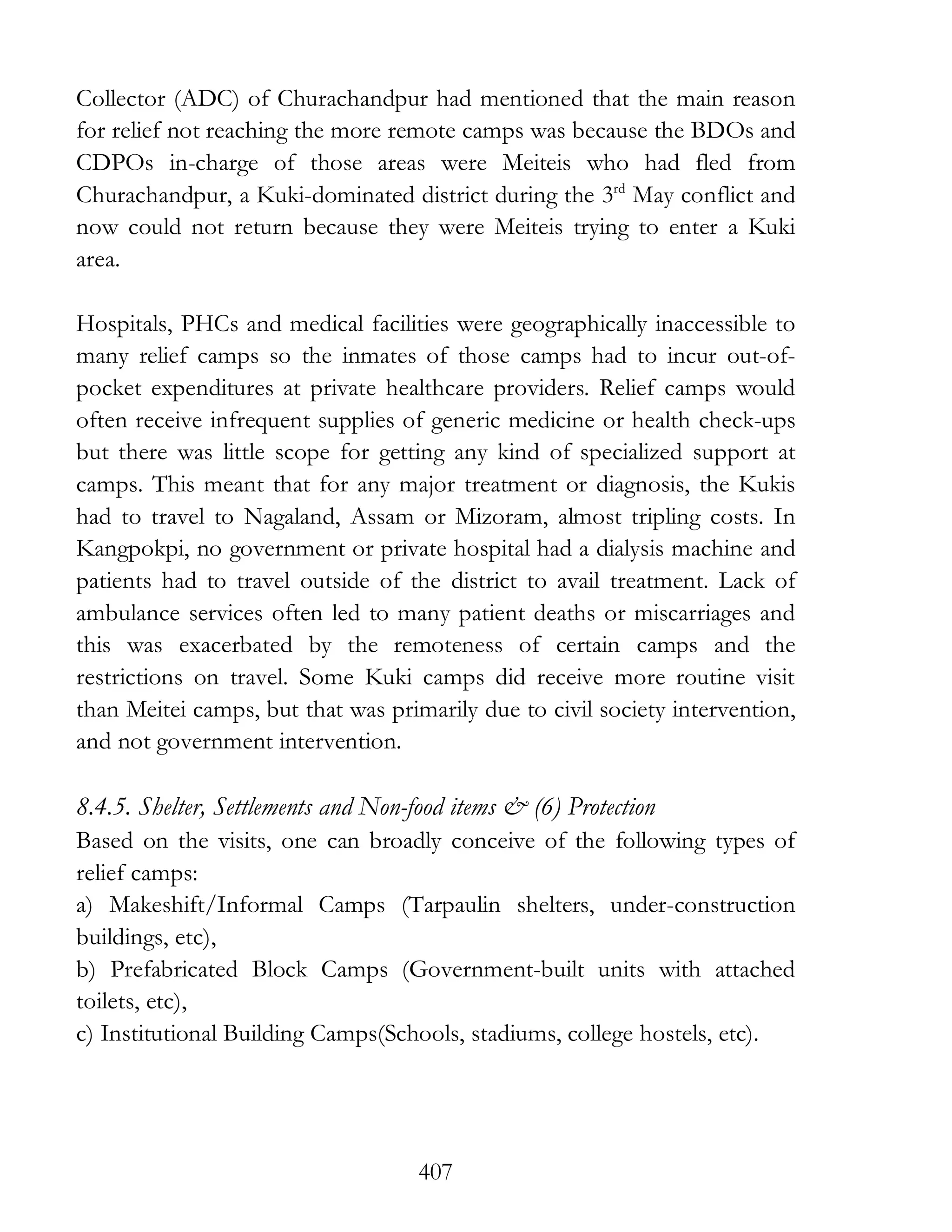 407
Collector (ADC) of Churachandpur had mentioned that the main reason
for relief not reaching the more remote camps was because the BDOs and
CDPOs in-charge of those areas were Meiteis who had fled from
Churachandpur, a Kuki-dominated district during the 3rd
May conflict and
now could not return because they were Meiteis trying to enter a Kuki
area.
Hospitals, PHCs and medical facilities were geographically inaccessible to
many relief camps so the inmates of those camps had to incur out-of-
pocket expenditures at private healthcare providers. Relief camps would
often receive infrequent supplies of generic medicine or health check-ups
but there was little scope for getting any kind of specialized support at
camps. This meant that for any major treatment or diagnosis, the Kukis
had to travel to Nagaland, Assam or Mizoram, almost tripling costs. In
Kangpokpi, no government or private hospital had a dialysis machine and
patients had to travel outside of the district to avail treatment. Lack of
ambulance services often led to many patient deaths or miscarriages and
this was exacerbated by the remoteness of certain camps and the
restrictions on travel. Some Kuki camps did receive more routine visit
than Meitei camps, but that was primarily due to civil society intervention,
and not government intervention.
8.4.5. Shelter, Settlements and Non-food items & (6) Protection
Based on the visits, one can broadly conceive of the following types of
relief camps:
a) Makeshift/Informal Camps (Tarpaulin shelters, under-construction
buildings, etc),
b) Prefabricated Block Camps (Government-built units with attached
toilets, etc),
c) Institutional Building Camps(Schools, stadiums, college hostels, etc).
 