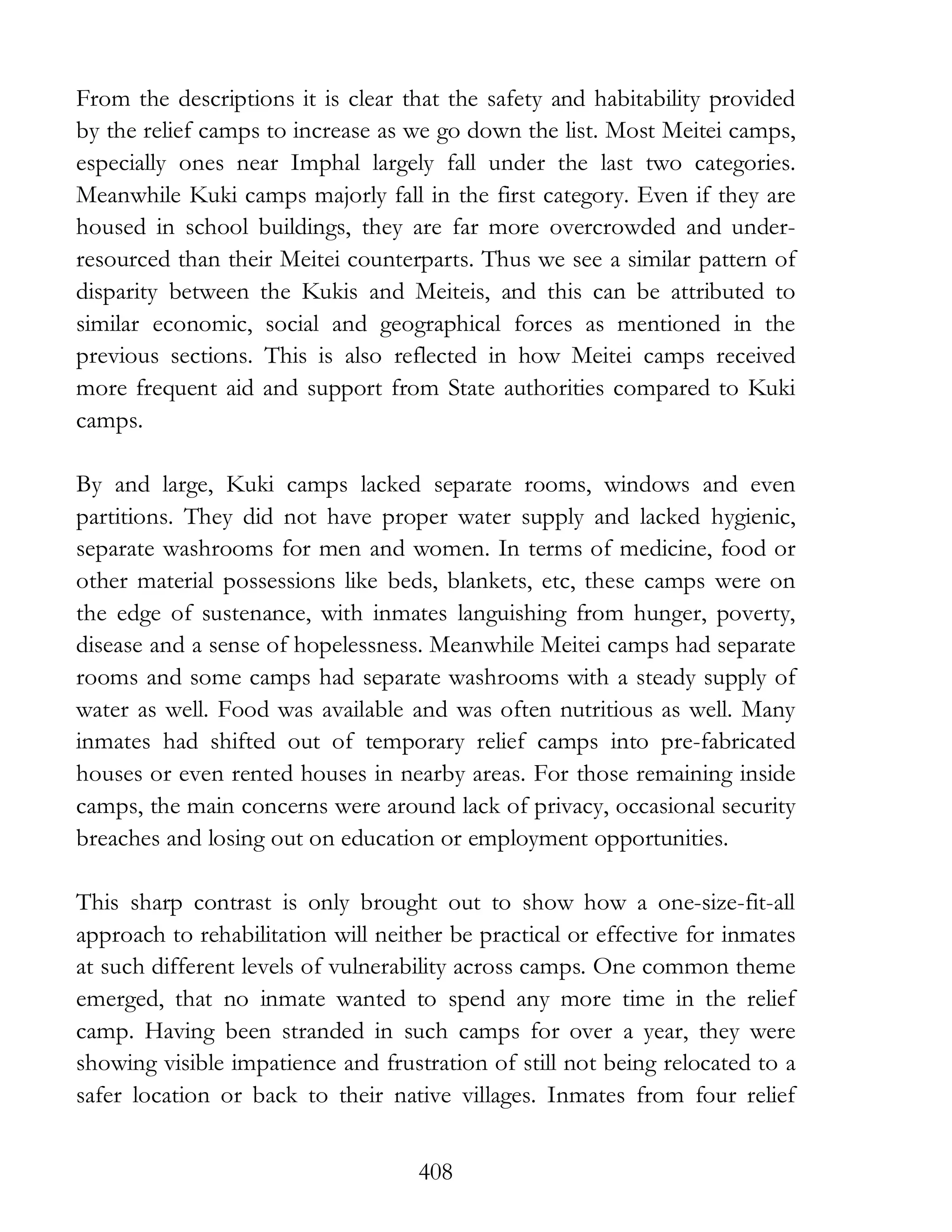 408
From the descriptions it is clear that the safety and habitability provided
by the relief camps to increase as we go down the list. Most Meitei camps,
especially ones near Imphal largely fall under the last two categories.
Meanwhile Kuki camps majorly fall in the first category. Even if they are
housed in school buildings, they are far more overcrowded and under-
resourced than their Meitei counterparts. Thus we see a similar pattern of
disparity between the Kukis and Meiteis, and this can be attributed to
similar economic, social and geographical forces as mentioned in the
previous sections. This is also reflected in how Meitei camps received
more frequent aid and support from State authorities compared to Kuki
camps.
By and large, Kuki camps lacked separate rooms, windows and even
partitions. They did not have proper water supply and lacked hygienic,
separate washrooms for men and women. In terms of medicine, food or
other material possessions like beds, blankets, etc, these camps were on
the edge of sustenance, with inmates languishing from hunger, poverty,
disease and a sense of hopelessness. Meanwhile Meitei camps had separate
rooms and some camps had separate washrooms with a steady supply of
water as well. Food was available and was often nutritious as well. Many
inmates had shifted out of temporary relief camps into pre-fabricated
houses or even rented houses in nearby areas. For those remaining inside
camps, the main concerns were around lack of privacy, occasional security
breaches and losing out on education or employment opportunities.
This sharp contrast is only brought out to show how a one-size-fit-all
approach to rehabilitation will neither be practical or effective for inmates
at such different levels of vulnerability across camps. One common theme
emerged, that no inmate wanted to spend any more time in the relief
camp. Having been stranded in such camps for over a year, they were
showing visible impatience and frustration of still not being relocated to a
safer location or back to their native villages. Inmates from four relief
 