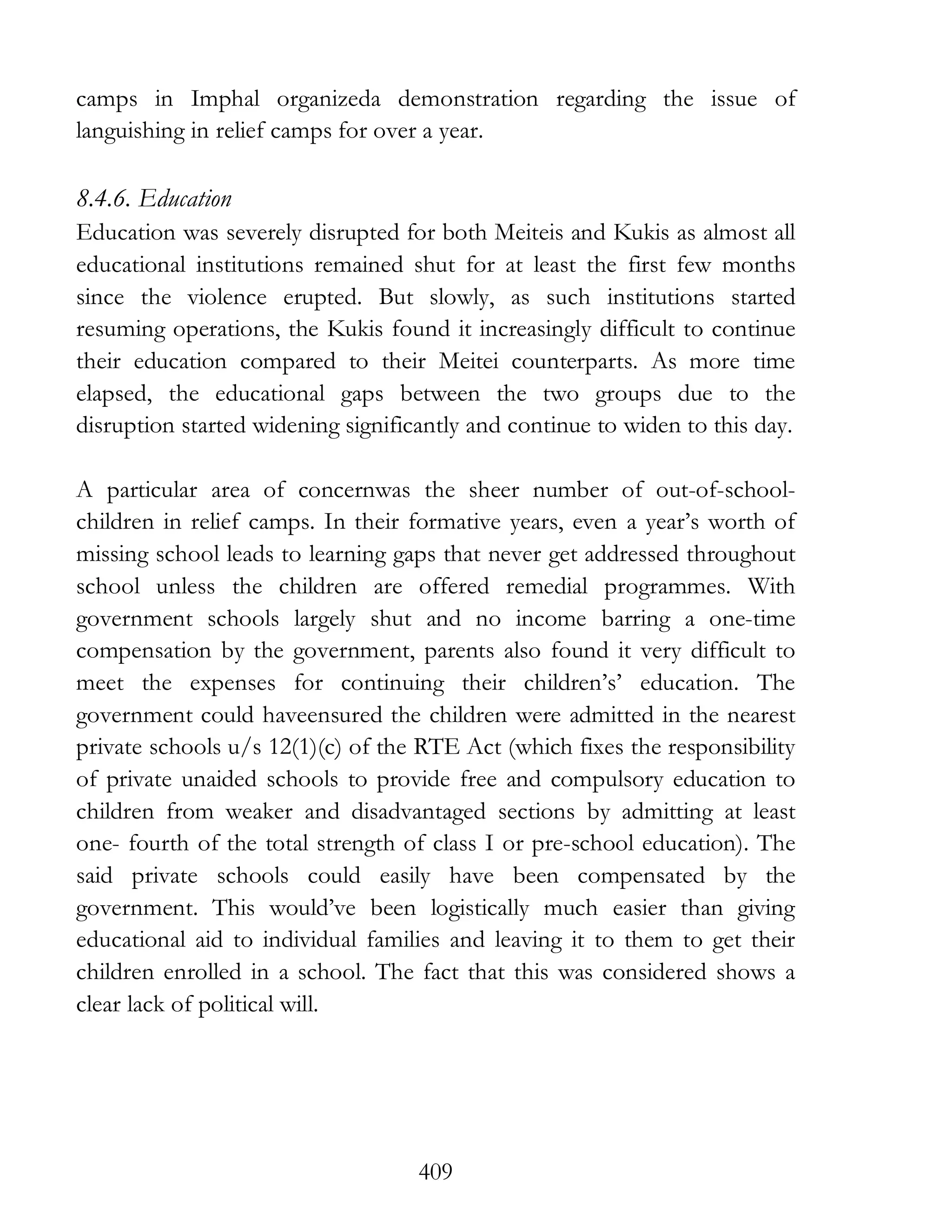 409
camps in Imphal organizeda demonstration regarding the issue of
languishing in relief camps for over a year.
8.4.6. Education
Education was severely disrupted for both Meiteis and Kukis as almost all
educational institutions remained shut for at least the first few months
since the violence erupted. But slowly, as such institutions started
resuming operations, the Kukis found it increasingly difficult to continue
their education compared to their Meitei counterparts. As more time
elapsed, the educational gaps between the two groups due to the
disruption started widening significantly and continue to widen to this day.
A particular area of concernwas the sheer number of out-of-school-
children in relief camps. In their formative years, even a year’s worth of
missing school leads to learning gaps that never get addressed throughout
school unless the children are offered remedial programmes. With
government schools largely shut and no income barring a one-time
compensation by the government, parents also found it very difficult to
meet the expenses for continuing their children’s’ education. The
government could haveensured the children were admitted in the nearest
private schools u/s 12(1)(c) of the RTE Act (which fixes the responsibility
of private unaided schools to provide free and compulsory education to
children from weaker and disadvantaged sections by admitting at least
one- fourth of the total strength of class I or pre-school education). The
said private schools could easily have been compensated by the
government. This would’ve been logistically much easier than giving
educational aid to individual families and leaving it to them to get their
children enrolled in a school. The fact that this was considered shows a
clear lack of political will.
 