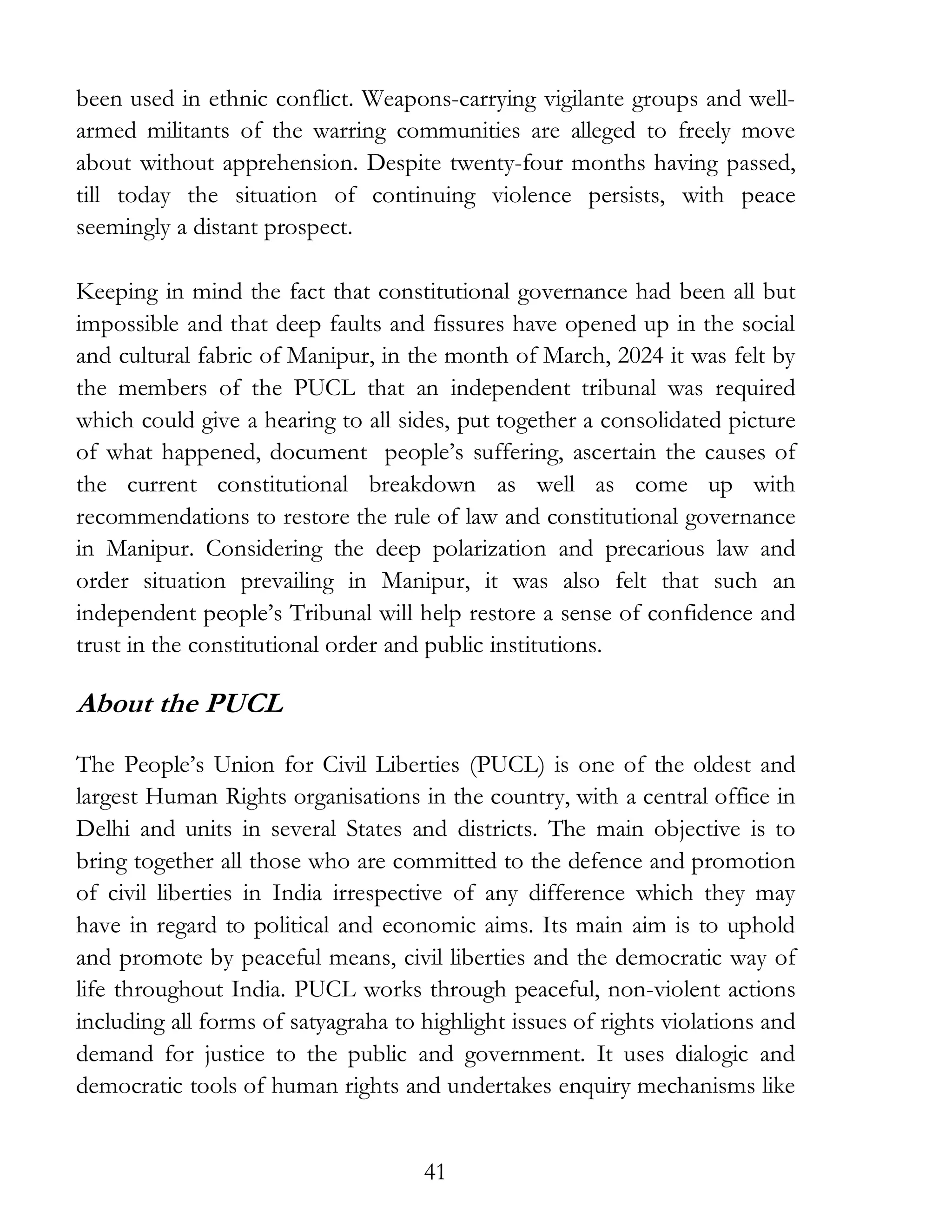 41
been used in ethnic conflict. Weapons-carrying vigilante groups and well-
armed militants of the warring communities are alleged to freely move
about without apprehension. Despite twenty-four months having passed,
till today the situation of continuing violence persists, with peace
seemingly a distant prospect.
Keeping in mind the fact that constitutional governance had been all but
impossible and that deep faults and fissures have opened up in the social
and cultural fabric of Manipur, in the month of March, 2024 it was felt by
the members of the PUCL that an independent tribunal was required
which could give a hearing to all sides, put together a consolidated picture
of what happened, document people’s suffering, ascertain the causes of
the current constitutional breakdown as well as come up with
recommendations to restore the rule of law and constitutional governance
in Manipur. Considering the deep polarization and precarious law and
order situation prevailing in Manipur, it was also felt that such an
independent people’s Tribunal will help restore a sense of confidence and
trust in the constitutional order and public institutions.
About the PUCL
The People’s Union for Civil Liberties (PUCL) is one of the oldest and
largest Human Rights organisations in the country, with a central office in
Delhi and units in several States and districts. The main objective is to
bring together all those who are committed to the defence and promotion
of civil liberties in India irrespective of any difference which they may
have in regard to political and economic aims. Its main aim is to uphold
and promote by peaceful means, civil liberties and the democratic way of
life throughout India. PUCL works through peaceful, non-violent actions
including all forms of satyagraha to highlight issues of rights violations and
demand for justice to the public and government. It uses dialogic and
democratic tools of human rights and undertakes enquiry mechanisms like
 