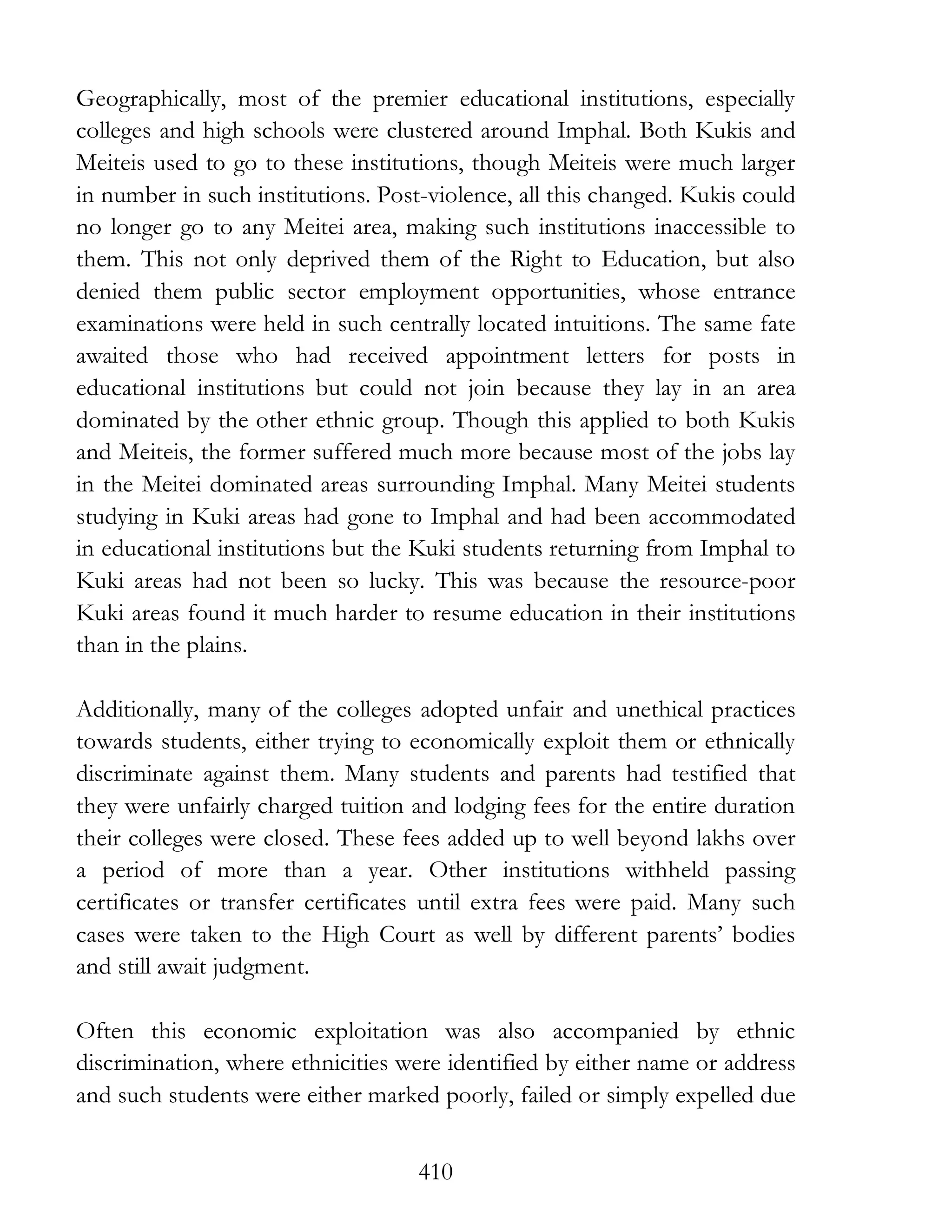 410
Geographically, most of the premier educational institutions, especially
colleges and high schools were clustered around Imphal. Both Kukis and
Meiteis used to go to these institutions, though Meiteis were much larger
in number in such institutions. Post-violence, all this changed. Kukis could
no longer go to any Meitei area, making such institutions inaccessible to
them. This not only deprived them of the Right to Education, but also
denied them public sector employment opportunities, whose entrance
examinations were held in such centrally located intuitions. The same fate
awaited those who had received appointment letters for posts in
educational institutions but could not join because they lay in an area
dominated by the other ethnic group. Though this applied to both Kukis
and Meiteis, the former suffered much more because most of the jobs lay
in the Meitei dominated areas surrounding Imphal. Many Meitei students
studying in Kuki areas had gone to Imphal and had been accommodated
in educational institutions but the Kuki students returning from Imphal to
Kuki areas had not been so lucky. This was because the resource-poor
Kuki areas found it much harder to resume education in their institutions
than in the plains.
Additionally, many of the colleges adopted unfair and unethical practices
towards students, either trying to economically exploit them or ethnically
discriminate against them. Many students and parents had testified that
they were unfairly charged tuition and lodging fees for the entire duration
their colleges were closed. These fees added up to well beyond lakhs over
a period of more than a year. Other institutions withheld passing
certificates or transfer certificates until extra fees were paid. Many such
cases were taken to the High Court as well by different parents’ bodies
and still await judgment.
Often this economic exploitation was also accompanied by ethnic
discrimination, where ethnicities were identified by either name or address
and such students were either marked poorly, failed or simply expelled due
 