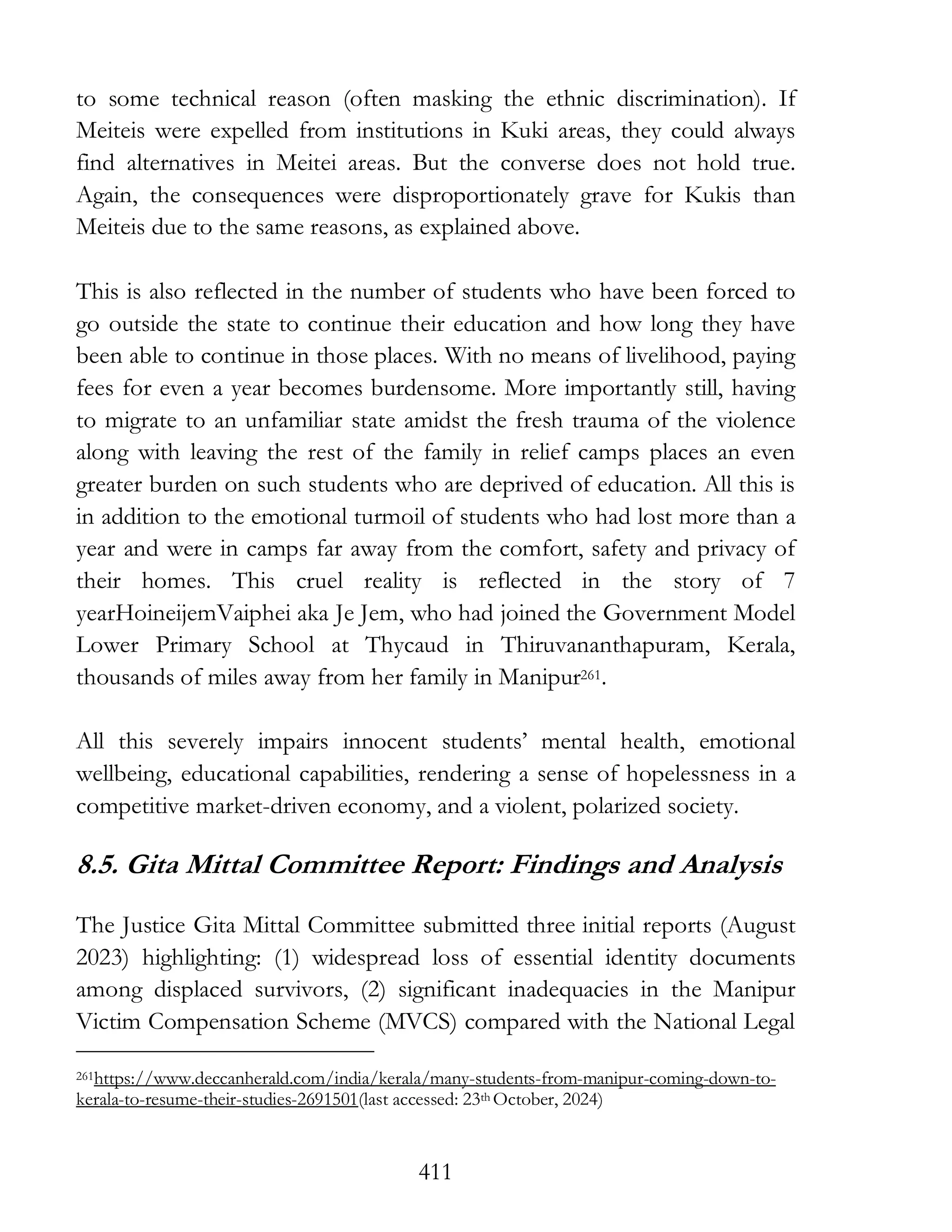 411
to some technical reason (often masking the ethnic discrimination). If
Meiteis were expelled from institutions in Kuki areas, they could always
find alternatives in Meitei areas. But the converse does not hold true.
Again, the consequences were disproportionately grave for Kukis than
Meiteis due to the same reasons, as explained above.
This is also reflected in the number of students who have been forced to
go outside the state to continue their education and how long they have
been able to continue in those places. With no means of livelihood, paying
fees for even a year becomes burdensome. More importantly still, having
to migrate to an unfamiliar state amidst the fresh trauma of the violence
along with leaving the rest of the family in relief camps places an even
greater burden on such students who are deprived of education. All this is
in addition to the emotional turmoil of students who had lost more than a
year and were in camps far away from the comfort, safety and privacy of
their homes. This cruel reality is reflected in the story of 7
yearHoineijemVaiphei aka Je Jem, who had joined the Government Model
Lower Primary School at Thycaud in Thiruvananthapuram, Kerala,
thousands of miles away from her family in Manipur261.
All this severely impairs innocent students’ mental health, emotional
wellbeing, educational capabilities, rendering a sense of hopelessness in a
competitive market-driven economy, and a violent, polarized society.
8.5. Gita Mittal Committee Report: Findings and Analysis
The Justice Gita Mittal Committee submitted three initial reports (August
2023) highlighting: (1) widespread loss of essential identity documents
among displaced survivors, (2) significant inadequacies in the Manipur
Victim Compensation Scheme (MVCS) compared with the National Legal
261https://www.deccanherald.com/india/kerala/many-students-from-manipur-coming-down-to-
kerala-to-resume-their-studies-2691501(last accessed: 23th October, 2024)
 