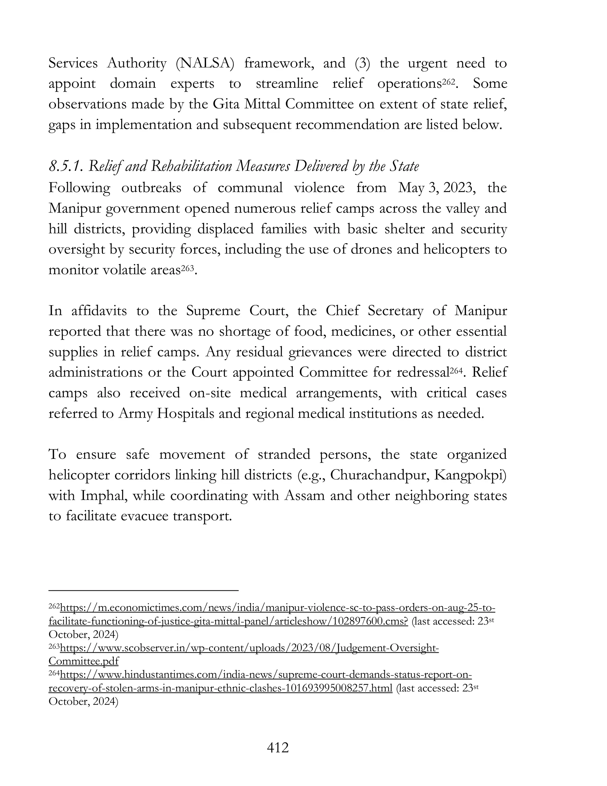 412
Services Authority (NALSA) framework, and (3) the urgent need to
appoint domain experts to streamline relief operations262. Some
observations made by the Gita Mittal Committee on extent of state relief,
gaps in implementation and subsequent recommendation are listed below.
8.5.1. Relief and Rehabilitation Measures Delivered by the State
Following outbreaks of communal violence from May 3, 2023, the
Manipur government opened numerous relief camps across the valley and
hill districts, providing displaced families with basic shelter and security
oversight by security forces, including the use of drones and helicopters to
monitor volatile areas263.
In affidavits to the Supreme Court, the Chief Secretary of Manipur
reported that there was no shortage of food, medicines, or other essential
supplies in relief camps. Any residual grievances were directed to district
administrations or the Court appointed Committee for redressal264. Relief
camps also received on-site medical arrangements, with critical cases
referred to Army Hospitals and regional medical institutions as needed.
To ensure safe movement of stranded persons, the state organized
helicopter corridors linking hill districts (e.g., Churachandpur, Kangpokpi)
with Imphal, while coordinating with Assam and other neighboring states
to facilitate evacuee transport.
262https://m.economictimes.com/news/india/manipur-violence-sc-to-pass-orders-on-aug-25-to-
facilitate-functioning-of-justice-gita-mittal-panel/articleshow/102897600.cms? (last accessed: 23st
October, 2024)
263https://www.scobserver.in/wp-content/uploads/2023/08/Judgement-Oversight-
Committee.pdf
264https://www.hindustantimes.com/india-news/supreme-court-demands-status-report-on-
recovery-of-stolen-arms-in-manipur-ethnic-clashes-101693995008257.html (last accessed: 23st
October, 2024)
 