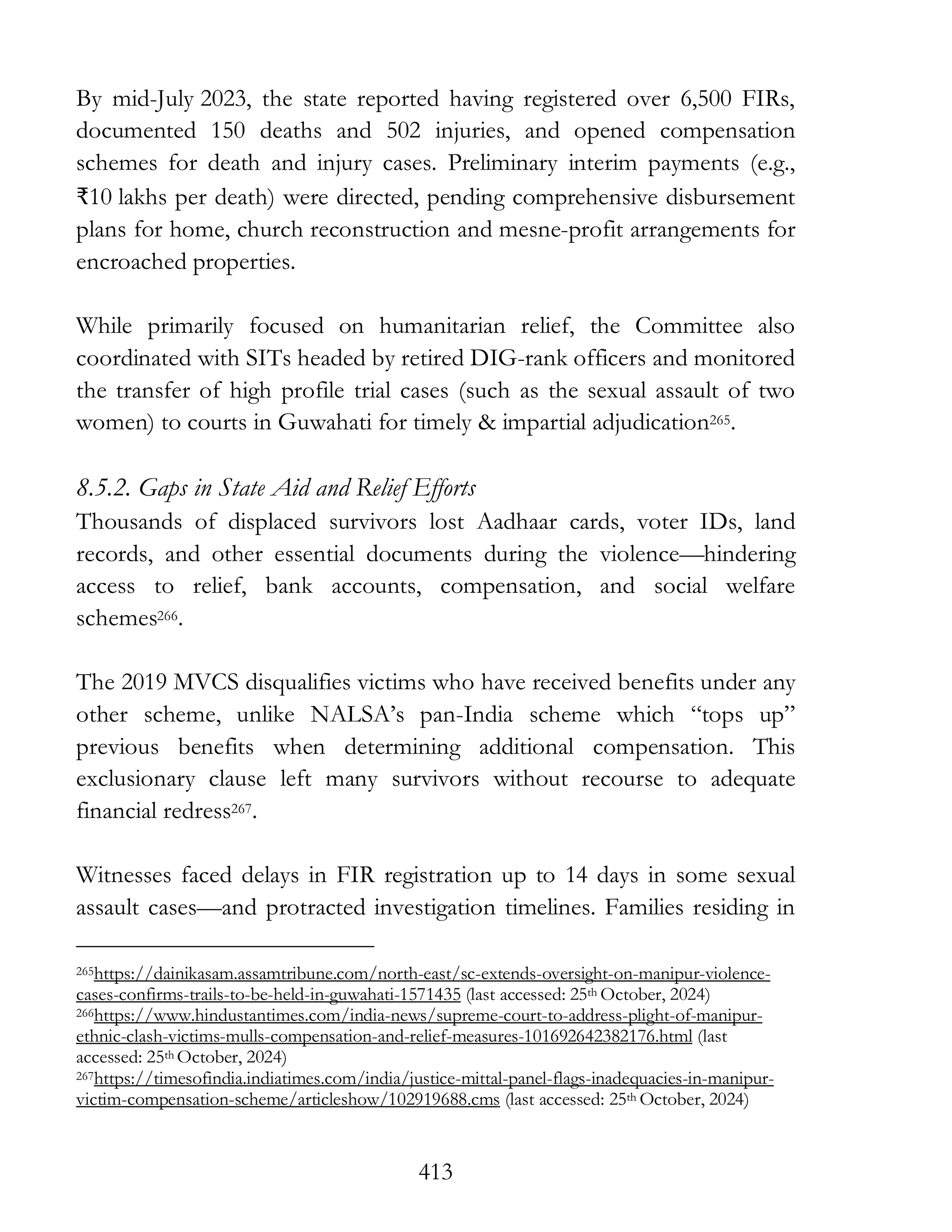 413
By mid-July 2023, the state reported having registered over 6,500 FIRs,
documented 150 deaths and 502 injuries, and opened compensation
schemes for death and injury cases. Preliminary interim payments (e.g.,
₹10 lakhs per death) were directed, pending comprehensive disbursement
plans for home, church reconstruction and mesne-profit arrangements for
encroached properties.
While primarily focused on humanitarian relief, the Committee also
coordinated with SITs headed by retired DIG-rank officers and monitored
the transfer of high profile trial cases (such as the sexual assault of two
women) to courts in Guwahati for timely & impartial adjudication265.
8.5.2. Gaps in State Aid and Relief Efforts
Thousands of displaced survivors lost Aadhaar cards, voter IDs, land
records, and other essential documents during the violence—hindering
access to relief, bank accounts, compensation, and social welfare
schemes266.
The 2019 MVCS disqualifies victims who have received benefits under any
other scheme, unlike NALSA’s pan-India scheme which “tops up”
previous benefits when determining additional compensation. This
exclusionary clause left many survivors without recourse to adequate
financial redress267.
Witnesses faced delays in FIR registration up to 14 days in some sexual
assault cases—and protracted investigation timelines. Families residing in
265https://dainikasam.assamtribune.com/north-east/sc-extends-oversight-on-manipur-violence-
cases-confirms-trails-to-be-held-in-guwahati-1571435 (last accessed: 25th October, 2024)
266https://www.hindustantimes.com/india-news/supreme-court-to-address-plight-of-manipur-
ethnic-clash-victims-mulls-compensation-and-relief-measures-101692642382176.html (last
accessed: 25th October, 2024)
267https://timesofindia.indiatimes.com/india/justice-mittal-panel-flags-inadequacies-in-manipur-
victim-compensation-scheme/articleshow/102919688.cms (last accessed: 25th October, 2024)
 