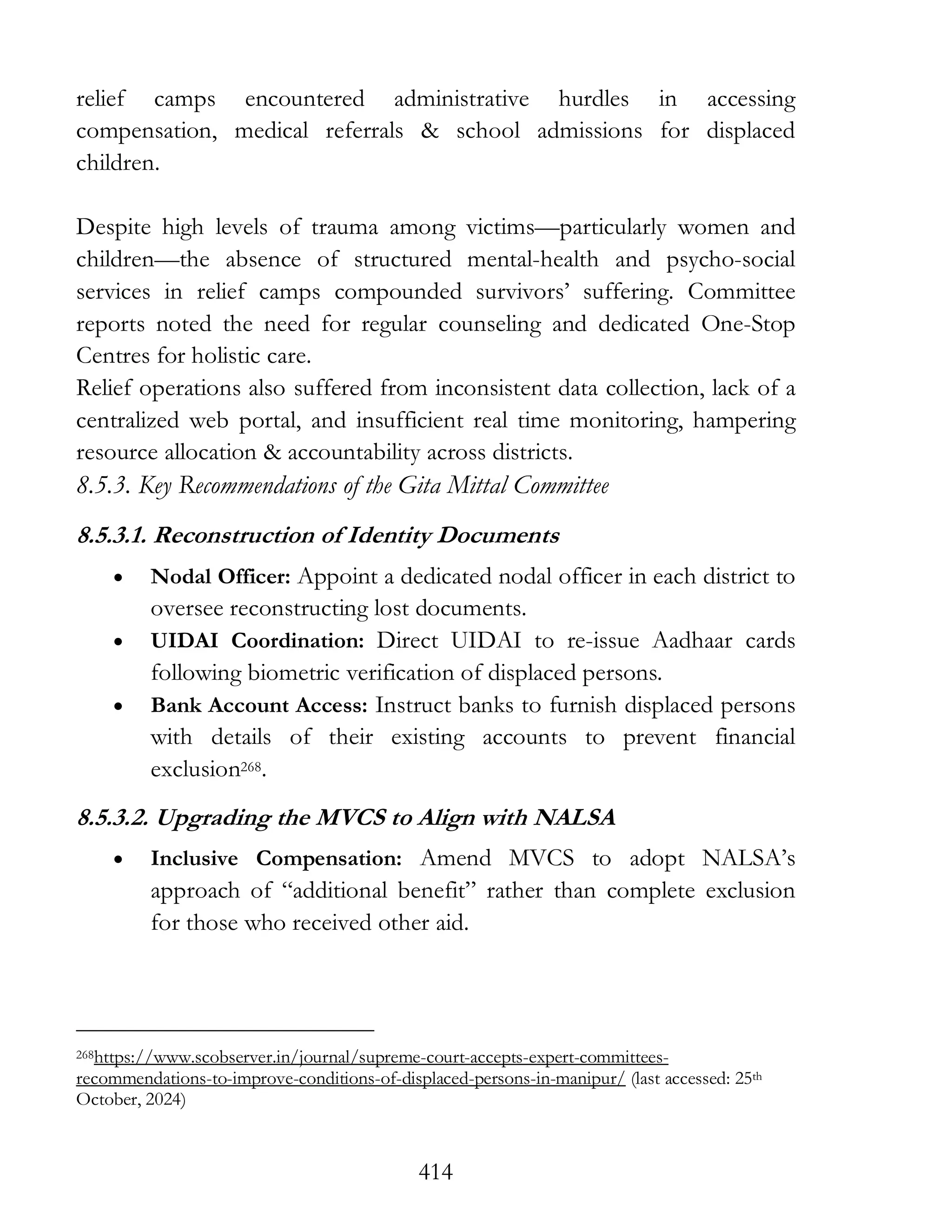 414
relief camps encountered administrative hurdles in accessing
compensation, medical referrals & school admissions for displaced
children.
Despite high levels of trauma among victims—particularly women and
children—the absence of structured mental-health and psycho-social
services in relief camps compounded survivors’ suffering. Committee
reports noted the need for regular counseling and dedicated One-Stop
Centres for holistic care.
Relief operations also suffered from inconsistent data collection, lack of a
centralized web portal, and insufficient real time monitoring, hampering
resource allocation & accountability across districts.
8.5.3. Key Recommendations of the Gita Mittal Committee
8.5.3.1. Reconstruction of Identity Documents
• Nodal Officer: Appoint a dedicated nodal officer in each district to
oversee reconstructing lost documents.
• UIDAI Coordination: Direct UIDAI to re-issue Aadhaar cards
following biometric verification of displaced persons.
• Bank Account Access: Instruct banks to furnish displaced persons
with details of their existing accounts to prevent financial
exclusion268.
8.5.3.2. Upgrading the MVCS to Align with NALSA
• Inclusive Compensation: Amend MVCS to adopt NALSA’s
approach of “additional benefit” rather than complete exclusion
for those who received other aid.
268https://www.scobserver.in/journal/supreme-court-accepts-expert-committees-
recommendations-to-improve-conditions-of-displaced-persons-in-manipur/ (last accessed: 25th
October, 2024)
 