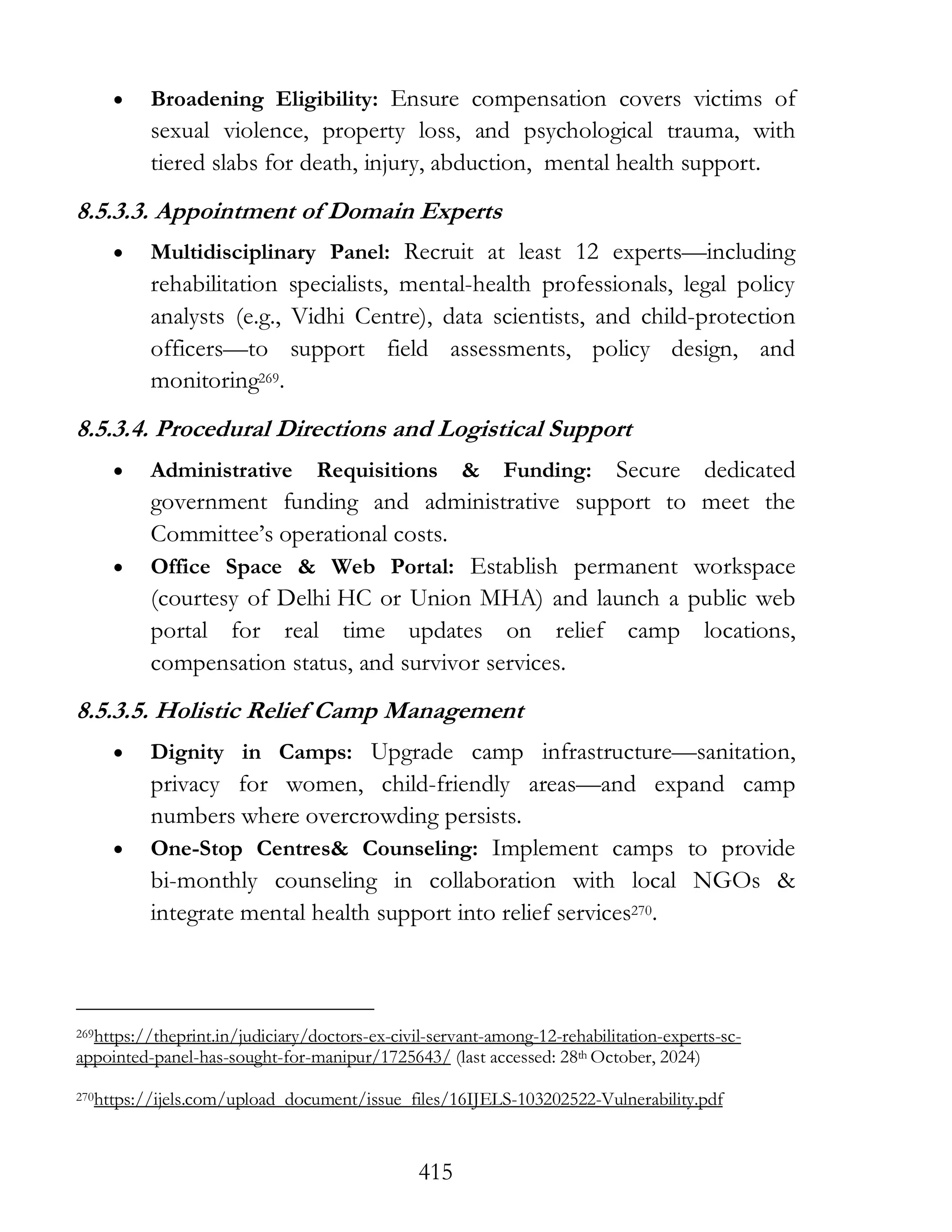 415
• Broadening Eligibility: Ensure compensation covers victims of
sexual violence, property loss, and psychological trauma, with
tiered slabs for death, injury, abduction, mental health support.
8.5.3.3. Appointment of Domain Experts
• Multidisciplinary Panel: Recruit at least 12 experts—including
rehabilitation specialists, mental-health professionals, legal policy
analysts (e.g., Vidhi Centre), data scientists, and child-protection
officers—to support field assessments, policy design, and
monitoring269.
8.5.3.4. Procedural Directions and Logistical Support
• Administrative Requisitions & Funding: Secure dedicated
government funding and administrative support to meet the
Committee’s operational costs.
• Office Space & Web Portal: Establish permanent workspace
(courtesy of Delhi HC or Union MHA) and launch a public web
portal for real time updates on relief camp locations,
compensation status, and survivor services.
8.5.3.5. Holistic Relief Camp Management
• Dignity in Camps: Upgrade camp infrastructure—sanitation,
privacy for women, child-friendly areas—and expand camp
numbers where overcrowding persists.
• One-Stop Centres& Counseling: Implement camps to provide
bi-monthly counseling in collaboration with local NGOs &
integrate mental health support into relief services270.
269https://theprint.in/judiciary/doctors-ex-civil-servant-among-12-rehabilitation-experts-sc-
appointed-panel-has-sought-for-manipur/1725643/ (last accessed: 28th October, 2024)
270https://ijels.com/upload_document/issue_files/16IJELS-103202522-Vulnerability.pdf
 