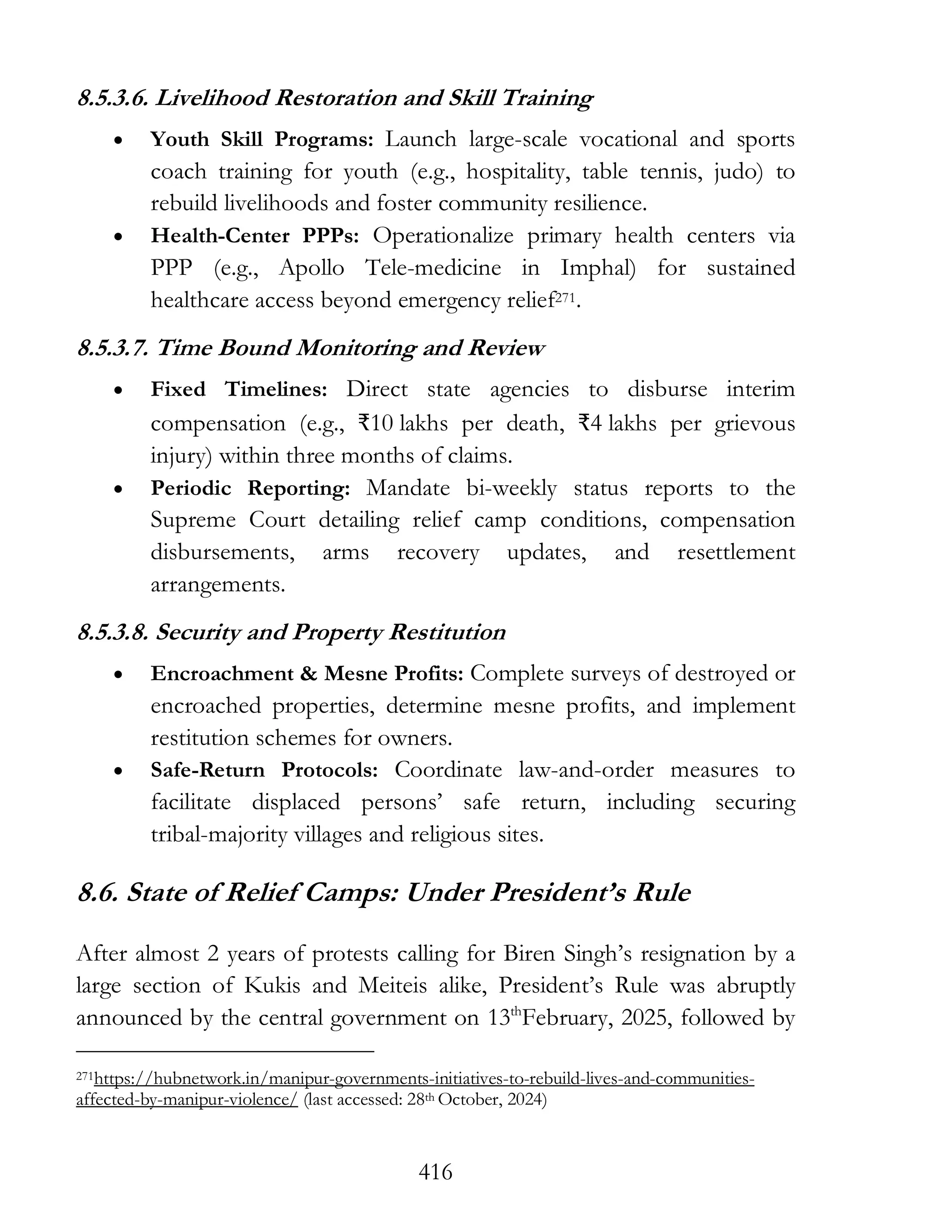 416
8.5.3.6. Livelihood Restoration and Skill Training
• Youth Skill Programs: Launch large-scale vocational and sports
coach training for youth (e.g., hospitality, table tennis, judo) to
rebuild livelihoods and foster community resilience.
• Health-Center PPPs: Operationalize primary health centers via
PPP (e.g., Apollo Tele-medicine in Imphal) for sustained
healthcare access beyond emergency relief271.
8.5.3.7. Time Bound Monitoring and Review
• Fixed Timelines: Direct state agencies to disburse interim
compensation (e.g., ₹10 lakhs per death, ₹4 lakhs per grievous
injury) within three months of claims.
• Periodic Reporting: Mandate bi-weekly status reports to the
Supreme Court detailing relief camp conditions, compensation
disbursements, arms recovery updates, and resettlement
arrangements.
8.5.3.8. Security and Property Restitution
• Encroachment & Mesne Profits: Complete surveys of destroyed or
encroached properties, determine mesne profits, and implement
restitution schemes for owners.
• Safe-Return Protocols: Coordinate law-and-order measures to
facilitate displaced persons’ safe return, including securing
tribal-majority villages and religious sites.
8.6. State of Relief Camps: Under President’s Rule
After almost 2 years of protests calling for Biren Singh’s resignation by a
large section of Kukis and Meiteis alike, President’s Rule was abruptly
announced by the central government on 13th
February, 2025, followed by
271https://hubnetwork.in/manipur-governments-initiatives-to-rebuild-lives-and-communities-
affected-by-manipur-violence/ (last accessed: 28th October, 2024)
 