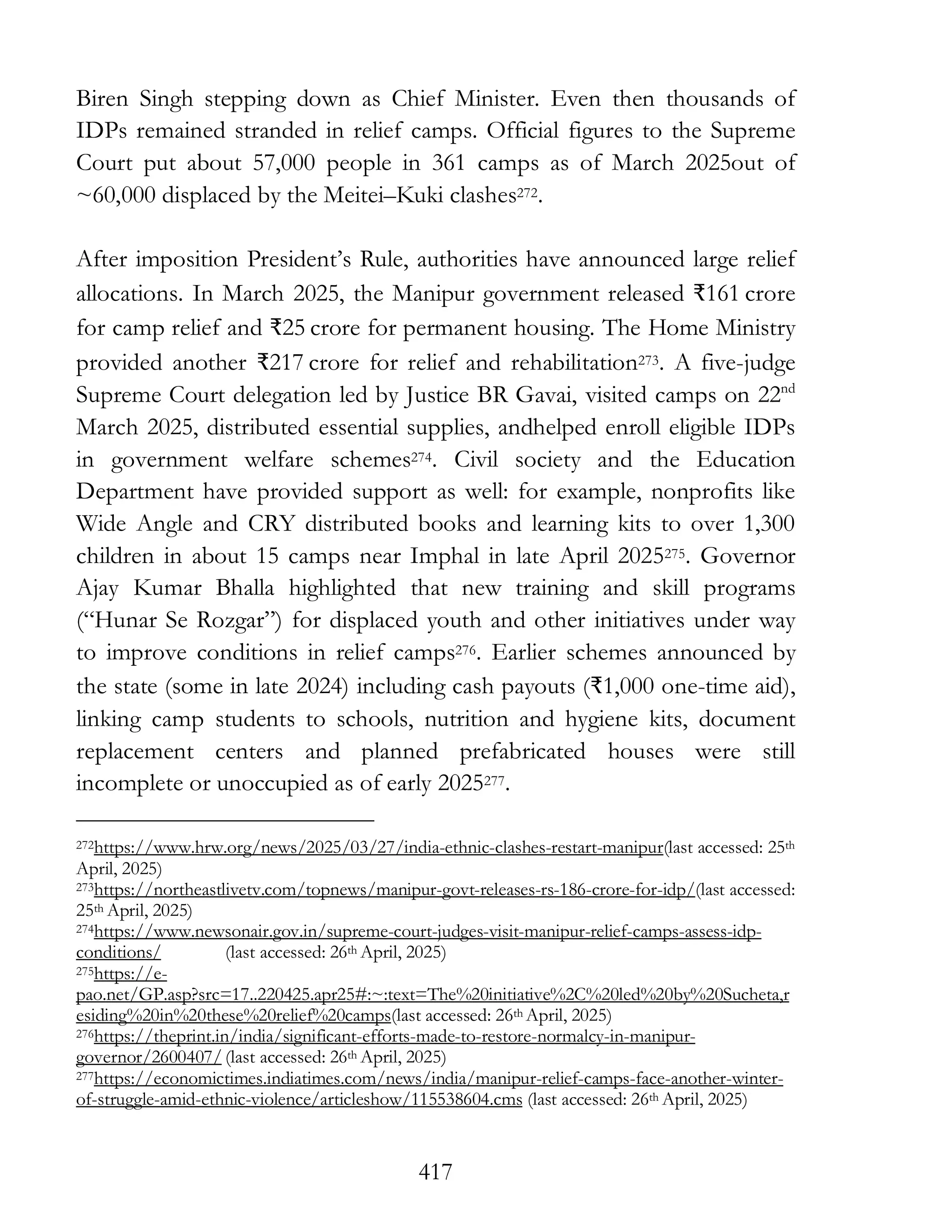 417
Biren Singh stepping down as Chief Minister. Even then thousands of
IDPs remained stranded in relief camps. Official figures to the Supreme
Court put about 57,000 people in 361 camps as of March 2025out of
~60,000 displaced by the Meitei–Kuki clashes272.
After imposition President’s Rule, authorities have announced large relief
allocations. In March 2025, the Manipur government released ₹161 crore
for camp relief and ₹25 crore for permanent housing. The Home Ministry
provided another ₹217 crore for relief and rehabilitation273. A five-judge
Supreme Court delegation led by Justice BR Gavai, visited camps on 22nd
March 2025, distributed essential supplies, andhelped enroll eligible IDPs
in government welfare schemes274. Civil society and the Education
Department have provided support as well: for example, nonprofits like
Wide Angle and CRY distributed books and learning kits to over 1,300
children in about 15 camps near Imphal in late April 2025275. Governor
Ajay Kumar Bhalla highlighted that new training and skill programs
(“Hunar Se Rozgar”) for displaced youth and other initiatives under way
to improve conditions in relief camps276. Earlier schemes announced by
the state (some in late 2024) including cash payouts (₹1,000 one-time aid),
linking camp students to schools, nutrition and hygiene kits, document
replacement centers and planned prefabricated houses were still
incomplete or unoccupied as of early 2025277.
272https://www.hrw.org/news/2025/03/27/india-ethnic-clashes-restart-manipur(last accessed: 25th
April, 2025)
273https://northeastlivetv.com/topnews/manipur-govt-releases-rs-186-crore-for-idp/(last accessed:
25th April, 2025)
274https://www.newsonair.gov.in/supreme-court-judges-visit-manipur-relief-camps-assess-idp-
conditions/ (last accessed: 26th April, 2025)
275https://e-
pao.net/GP.asp?src=17..220425.apr25#:~:text=The%20initiative%2C%20led%20by%20Sucheta,r
esiding%20in%20these%20relief%20camps(last accessed: 26th April, 2025)
276https://theprint.in/india/significant-efforts-made-to-restore-normalcy-in-manipur-
governor/2600407/ (last accessed: 26th April, 2025)
277https://economictimes.indiatimes.com/news/india/manipur-relief-camps-face-another-winter-
of-struggle-amid-ethnic-violence/articleshow/115538604.cms (last accessed: 26th April, 2025)
 