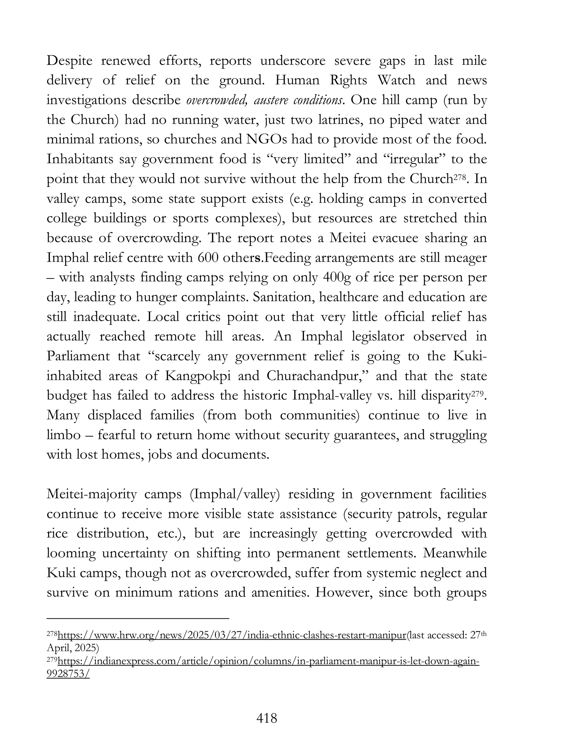 418
Despite renewed efforts, reports underscore severe gaps in last mile
delivery of relief on the ground. Human Rights Watch and news
investigations describe overcrowded, austere conditions. One hill camp (run by
the Church) had no running water, just two latrines, no piped water and
minimal rations, so churches and NGOs had to provide most of the food.
Inhabitants say government food is “very limited” and “irregular” to the
point that they would not survive without the help from the Church278. In
valley camps, some state support exists (e.g. holding camps in converted
college buildings or sports complexes), but resources are stretched thin
because of overcrowding. The report notes a Meitei evacuee sharing an
Imphal relief centre with 600 others.Feeding arrangements are still meager
– with analysts finding camps relying on only 400g of rice per person per
day, leading to hunger complaints. Sanitation, healthcare and education are
still inadequate. Local critics point out that very little official relief has
actually reached remote hill areas. An Imphal legislator observed in
Parliament that “scarcely any government relief is going to the Kuki-
inhabited areas of Kangpokpi and Churachandpur,” and that the state
budget has failed to address the historic Imphal-valley vs. hill disparity279.
Many displaced families (from both communities) continue to live in
limbo – fearful to return home without security guarantees, and struggling
with lost homes, jobs and documents.
Meitei-majority camps (Imphal/valley) residing in government facilities
continue to receive more visible state assistance (security patrols, regular
rice distribution, etc.), but are increasingly getting overcrowded with
looming uncertainty on shifting into permanent settlements. Meanwhile
Kuki camps, though not as overcrowded, suffer from systemic neglect and
survive on minimum rations and amenities. However, since both groups
278https://www.hrw.org/news/2025/03/27/india-ethnic-clashes-restart-manipur(last accessed: 27th
April, 2025)
279https://indianexpress.com/article/opinion/columns/in-parliament-manipur-is-let-down-again-
9928753/
 