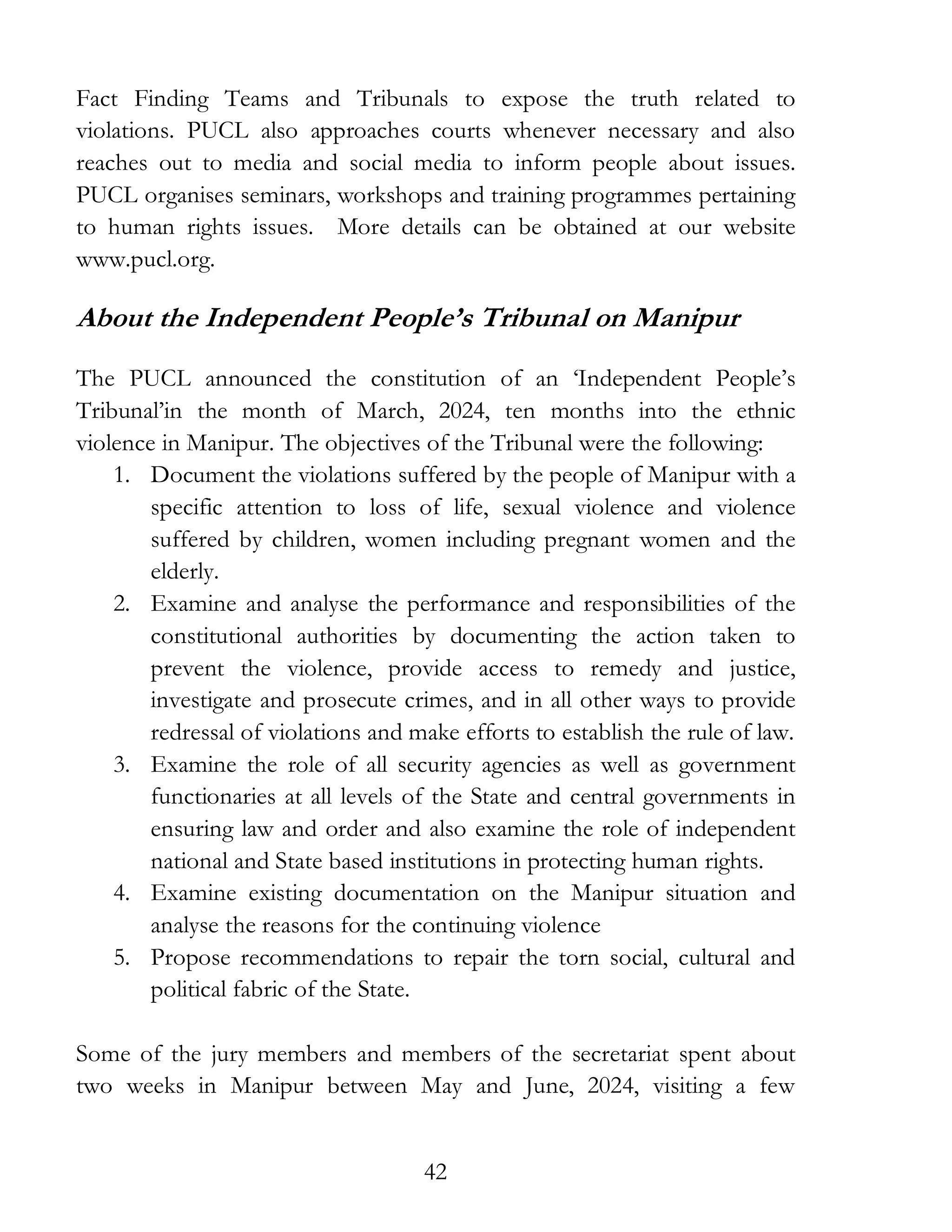 42
Fact Finding Teams and Tribunals to expose the truth related to
violations. PUCL also approaches courts whenever necessary and also
reaches out to media and social media to inform people about issues.
PUCL organises seminars, workshops and training programmes pertaining
to human rights issues. More details can be obtained at our website
www.pucl.org.
About the Independent People’s Tribunal on Manipur
The PUCL announced the constitution of an ‘Independent People’s
Tribunal’in the month of March, 2024, ten months into the ethnic
violence in Manipur. The objectives of the Tribunal were the following:
1. Document the violations suffered by the people of Manipur with a
specific attention to loss of life, sexual violence and violence
suffered by children, women including pregnant women and the
elderly.
2. Examine and analyse the performance and responsibilities of the
constitutional authorities by documenting the action taken to
prevent the violence, provide access to remedy and justice,
investigate and prosecute crimes, and in all other ways to provide
redressal of violations and make efforts to establish the rule of law.
3. Examine the role of all security agencies as well as government
functionaries at all levels of the State and central governments in
ensuring law and order and also examine the role of independent
national and State based institutions in protecting human rights.
4. Examine existing documentation on the Manipur situation and
analyse the reasons for the continuing violence
5. Propose recommendations to repair the torn social, cultural and
political fabric of the State.
Some of the jury members and members of the secretariat spent about
two weeks in Manipur between May and June, 2024, visiting a few
 