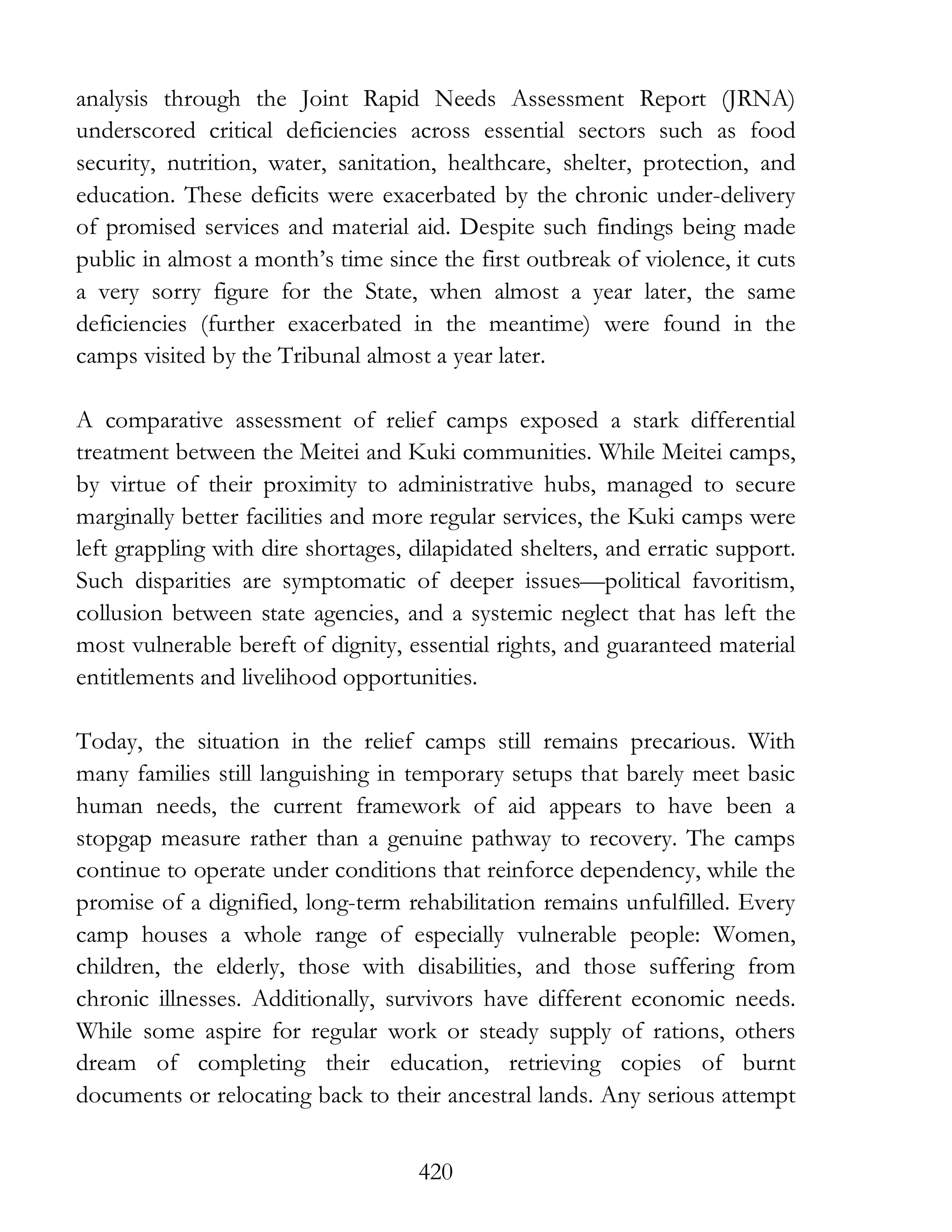 420
analysis through the Joint Rapid Needs Assessment Report (JRNA)
underscored critical deficiencies across essential sectors such as food
security, nutrition, water, sanitation, healthcare, shelter, protection, and
education. These deficits were exacerbated by the chronic under-delivery
of promised services and material aid. Despite such findings being made
public in almost a month’s time since the first outbreak of violence, it cuts
a very sorry figure for the State, when almost a year later, the same
deficiencies (further exacerbated in the meantime) were found in the
camps visited by the Tribunal almost a year later.
A comparative assessment of relief camps exposed a stark differential
treatment between the Meitei and Kuki communities. While Meitei camps,
by virtue of their proximity to administrative hubs, managed to secure
marginally better facilities and more regular services, the Kuki camps were
left grappling with dire shortages, dilapidated shelters, and erratic support.
Such disparities are symptomatic of deeper issues—political favoritism,
collusion between state agencies, and a systemic neglect that has left the
most vulnerable bereft of dignity, essential rights, and guaranteed material
entitlements and livelihood opportunities.
Today, the situation in the relief camps still remains precarious. With
many families still languishing in temporary setups that barely meet basic
human needs, the current framework of aid appears to have been a
stopgap measure rather than a genuine pathway to recovery. The camps
continue to operate under conditions that reinforce dependency, while the
promise of a dignified, long-term rehabilitation remains unfulfilled. Every
camp houses a whole range of especially vulnerable people: Women,
children, the elderly, those with disabilities, and those suffering from
chronic illnesses. Additionally, survivors have different economic needs.
While some aspire for regular work or steady supply of rations, others
dream of completing their education, retrieving copies of burnt
documents or relocating back to their ancestral lands. Any serious attempt
 