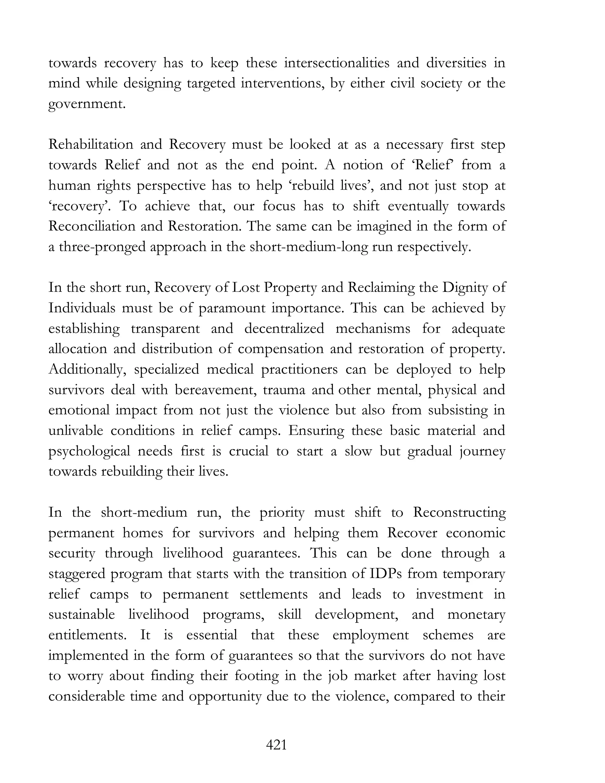 421
towards recovery has to keep these intersectionalities and diversities in
mind while designing targeted interventions, by either civil society or the
government.
Rehabilitation and Recovery must be looked at as a necessary first step
towards Relief and not as the end point. A notion of ‘Relief’ from a
human rights perspective has to help ‘rebuild lives’, and not just stop at
‘recovery’. To achieve that, our focus has to shift eventually towards
Reconciliation and Restoration. The same can be imagined in the form of
a three-pronged approach in the short-medium-long run respectively.
In the short run, Recovery of Lost Property and Reclaiming the Dignity of
Individuals must be of paramount importance. This can be achieved by
establishing transparent and decentralized mechanisms for adequate
allocation and distribution of compensation and restoration of property.
Additionally, specialized medical practitioners can be deployed to help
survivors deal with bereavement, trauma and other mental, physical and
emotional impact from not just the violence but also from subsisting in
unlivable conditions in relief camps. Ensuring these basic material and
psychological needs first is crucial to start a slow but gradual journey
towards rebuilding their lives.
In the short-medium run, the priority must shift to Reconstructing
permanent homes for survivors and helping them Recover economic
security through livelihood guarantees. This can be done through a
staggered program that starts with the transition of IDPs from temporary
relief camps to permanent settlements and leads to investment in
sustainable livelihood programs, skill development, and monetary
entitlements. It is essential that these employment schemes are
implemented in the form of guarantees so that the survivors do not have
to worry about finding their footing in the job market after having lost
considerable time and opportunity due to the violence, compared to their
 