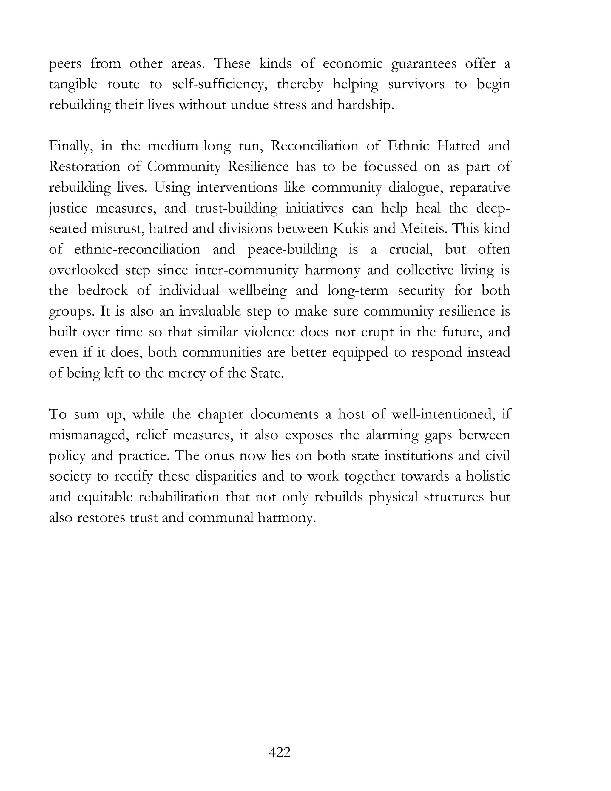 422
peers from other areas. These kinds of economic guarantees offer a
tangible route to self-sufficiency, thereby helping survivors to begin
rebuilding their lives without undue stress and hardship.
Finally, in the medium-long run, Reconciliation of Ethnic Hatred and
Restoration of Community Resilience has to be focussed on as part of
rebuilding lives. Using interventions like community dialogue, reparative
justice measures, and trust-building initiatives can help heal the deep-
seated mistrust, hatred and divisions between Kukis and Meiteis. This kind
of ethnic-reconciliation and peace-building is a crucial, but often
overlooked step since inter-community harmony and collective living is
the bedrock of individual wellbeing and long-term security for both
groups. It is also an invaluable step to make sure community resilience is
built over time so that similar violence does not erupt in the future, and
even if it does, both communities are better equipped to respond instead
of being left to the mercy of the State.
To sum up, while the chapter documents a host of well-intentioned, if
mismanaged, relief measures, it also exposes the alarming gaps between
policy and practice. The onus now lies on both state institutions and civil
society to rectify these disparities and to work together towards a holistic
and equitable rehabilitation that not only rebuilds physical structures but
also restores trust and communal harmony.
 