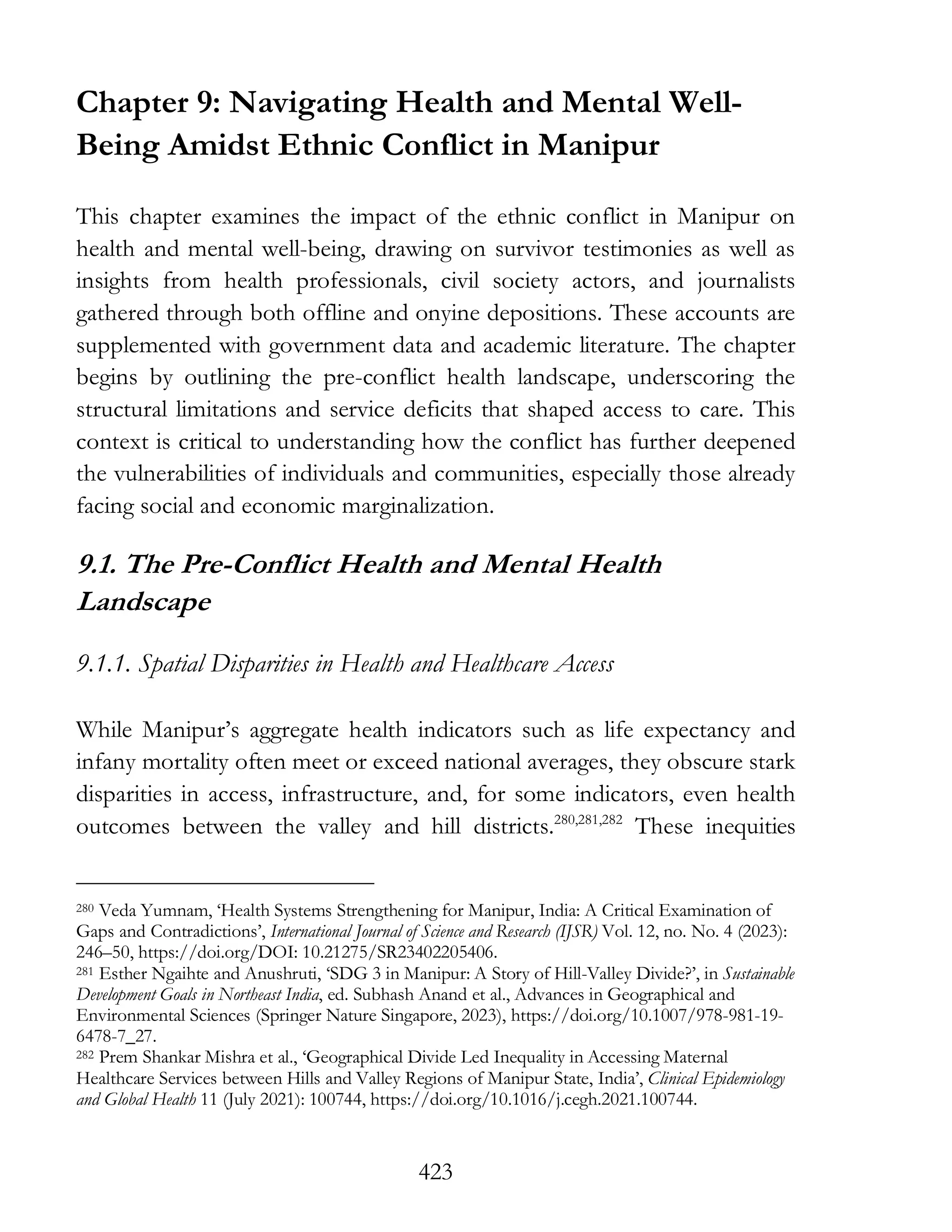 423
Chapter 9: Navigating Health and Mental Well-
Being Amidst Ethnic Conflict in Manipur
This chapter examines the impact of the ethnic conflict in Manipur on
health and mental well-being, drawing on survivor testimonies as well as
insights from health professionals, civil society actors, and journalists
gathered through both offline and onyine depositions. These accounts are
supplemented with government data and academic literature. The chapter
begins by outlining the pre-conflict health landscape, underscoring the
structural limitations and service deficits that shaped access to care. This
context is critical to understanding how the conflict has further deepened
the vulnerabilities of individuals and communities, especially those already
facing social and economic marginalization.
9.1. The Pre-Conflict Health and Mental Health
Landscape
9.1.1. Spatial Disparities in Health and Healthcare Access
While Manipur’s aggregate health indicators such as life expectancy and
infany mortality often meet or exceed national averages, they obscure stark
disparities in access, infrastructure, and, for some indicators, even health
outcomes between the valley and hill districts.280,281,282
These inequities
280 Veda Yumnam, ‘Health Systems Strengthening for Manipur, India: A Critical Examination of
Gaps and Contradictions’, International Journal of Science and Research (IJSR) Vol. 12, no. No. 4 (2023):
246–50, https://doi.org/DOI: 10.21275/SR23402205406.
281 Esther Ngaihte and Anushruti, ‘SDG 3 in Manipur: A Story of Hill-Valley Divide?’, in Sustainable
Development Goals in Northeast India, ed. Subhash Anand et al., Advances in Geographical and
Environmental Sciences (Springer Nature Singapore, 2023), https://doi.org/10.1007/978-981-19-
6478-7_27.
282 Prem Shankar Mishra et al., ‘Geographical Divide Led Inequality in Accessing Maternal
Healthcare Services between Hills and Valley Regions of Manipur State, India’, Clinical Epidemiology
and Global Health 11 (July 2021): 100744, https://doi.org/10.1016/j.cegh.2021.100744.
 