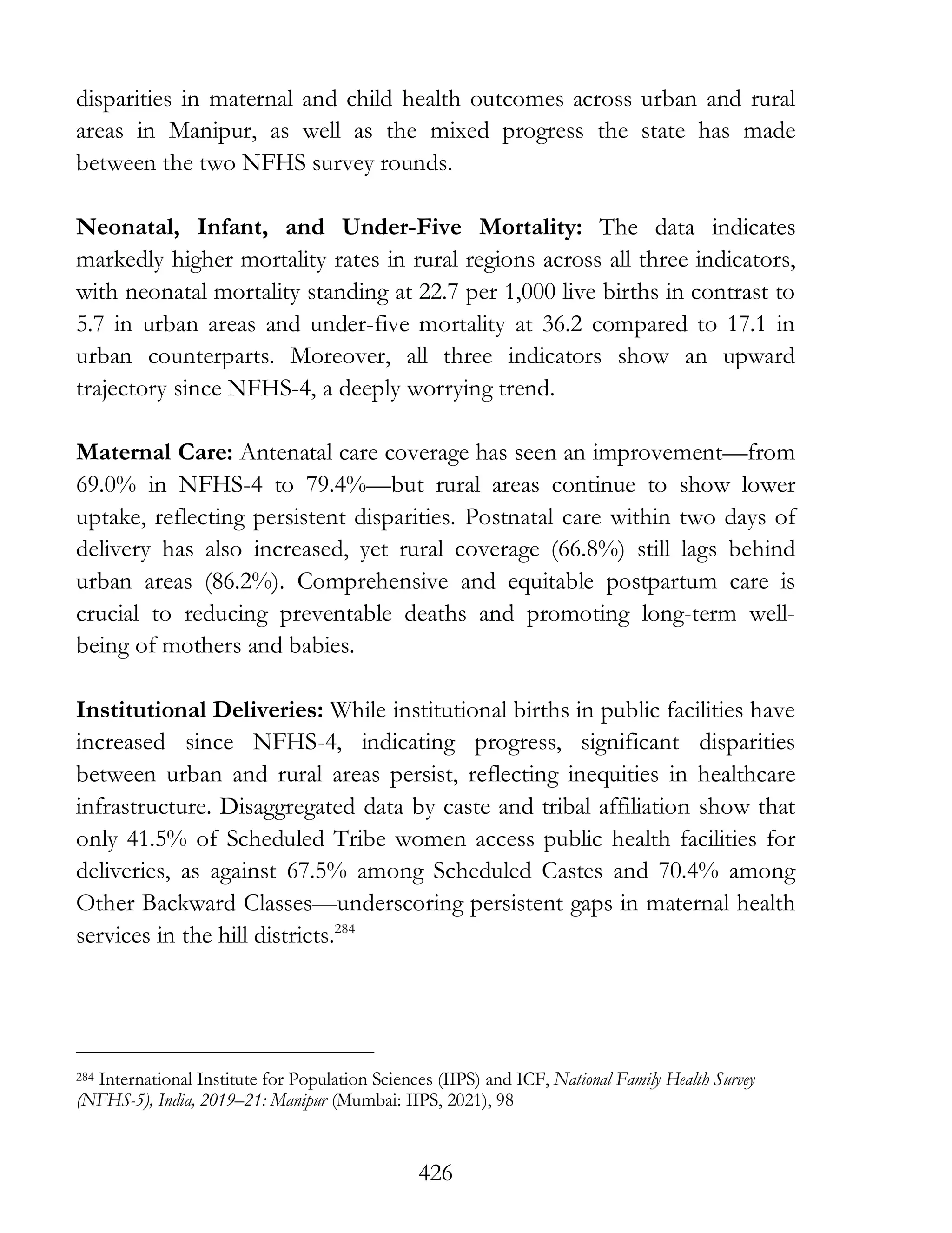 426
disparities in maternal and child health outcomes across urban and rural
areas in Manipur, as well as the mixed progress the state has made
between the two NFHS survey rounds.
Neonatal, Infant, and Under-Five Mortality: The data indicates
markedly higher mortality rates in rural regions across all three indicators,
with neonatal mortality standing at 22.7 per 1,000 live births in contrast to
5.7 in urban areas and under-five mortality at 36.2 compared to 17.1 in
urban counterparts. Moreover, all three indicators show an upward
trajectory since NFHS-4, a deeply worrying trend.
Maternal Care: Antenatal care coverage has seen an improvement—from
69.0% in NFHS-4 to 79.4%—but rural areas continue to show lower
uptake, reflecting persistent disparities. Postnatal care within two days of
delivery has also increased, yet rural coverage (66.8%) still lags behind
urban areas (86.2%). Comprehensive and equitable postpartum care is
crucial to reducing preventable deaths and promoting long-term well-
being of mothers and babies.
Institutional Deliveries: While institutional births in public facilities have
increased since NFHS-4, indicating progress, significant disparities
between urban and rural areas persist, reflecting inequities in healthcare
infrastructure. Disaggregated data by caste and tribal affiliation show that
only 41.5% of Scheduled Tribe women access public health facilities for
deliveries, as against 67.5% among Scheduled Castes and 70.4% among
Other Backward Classes—underscoring persistent gaps in maternal health
services in the hill districts.284
284 International Institute for Population Sciences (IIPS) and ICF, National Family Health Survey
(NFHS-5), India, 2019–21: Manipur (Mumbai: IIPS, 2021), 98
 