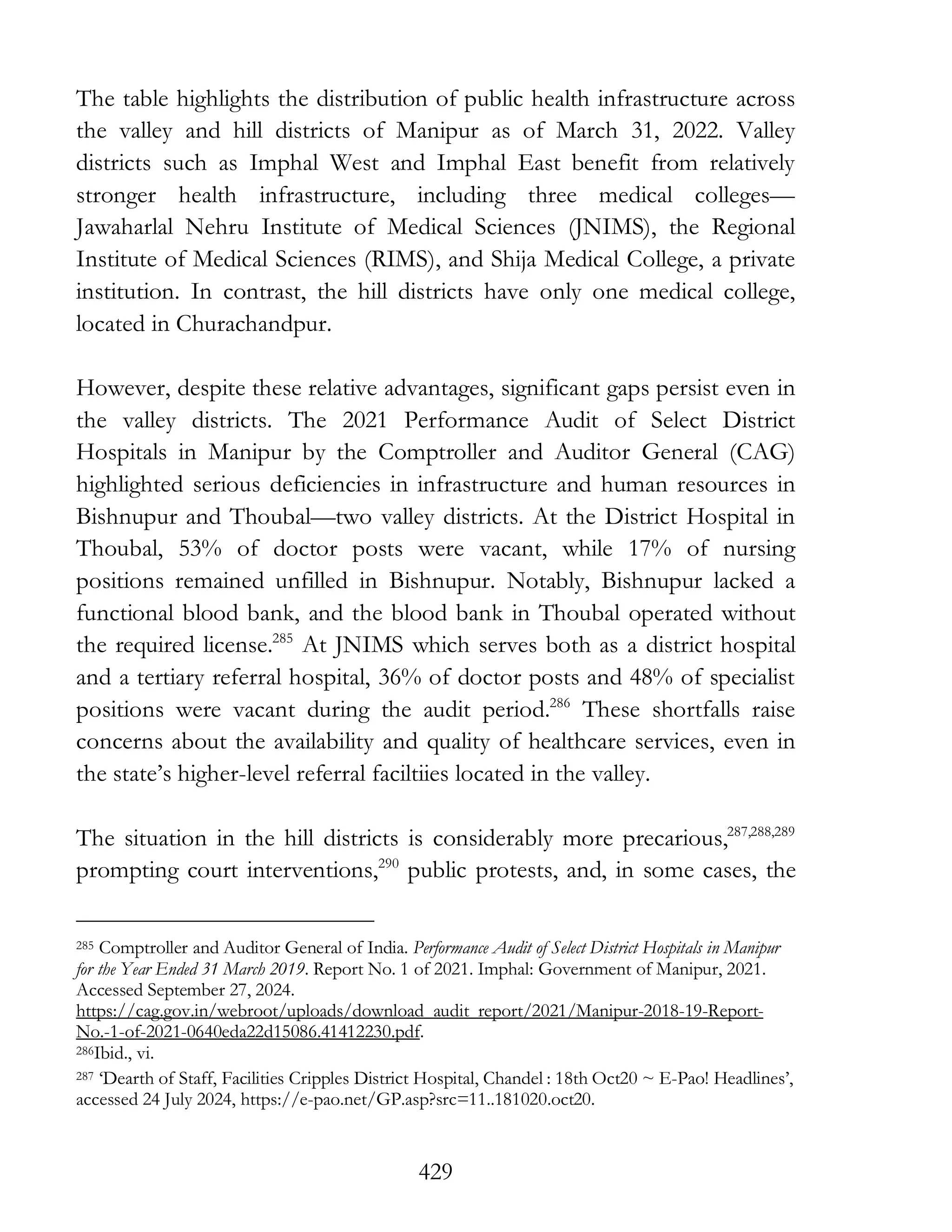 429
The table highlights the distribution of public health infrastructure across
the valley and hill districts of Manipur as of March 31, 2022. Valley
districts such as Imphal West and Imphal East benefit from relatively
stronger health infrastructure, including three medical colleges—
Jawaharlal Nehru Institute of Medical Sciences (JNIMS), the Regional
Institute of Medical Sciences (RIMS), and Shija Medical College, a private
institution. In contrast, the hill districts have only one medical college,
located in Churachandpur.
However, despite these relative advantages, significant gaps persist even in
the valley districts. The 2021 Performance Audit of Select District
Hospitals in Manipur by the Comptroller and Auditor General (CAG)
highlighted serious deficiencies in infrastructure and human resources in
Bishnupur and Thoubal—two valley districts. At the District Hospital in
Thoubal, 53% of doctor posts were vacant, while 17% of nursing
positions remained unfilled in Bishnupur. Notably, Bishnupur lacked a
functional blood bank, and the blood bank in Thoubal operated without
the required license.285
At JNIMS which serves both as a district hospital
and a tertiary referral hospital, 36% of doctor posts and 48% of specialist
positions were vacant during the audit period.286
These shortfalls raise
concerns about the availability and quality of healthcare services, even in
the state’s higher-level referral faciltiies located in the valley.
The situation in the hill districts is considerably more precarious,287,288,289
prompting court interventions,290
public protests, and, in some cases, the
285 Comptroller and Auditor General of India. Performance Audit of Select District Hospitals in Manipur
for the Year Ended 31 March 2019. Report No. 1 of 2021. Imphal: Government of Manipur, 2021.
Accessed September 27, 2024.
https://cag.gov.in/webroot/uploads/download_audit_report/2021/Manipur-2018-19-Report-
No.-1-of-2021-0640eda22d15086.41412230.pdf.
286Ibid., vi.
287 ‘Dearth of Staff, Facilities Cripples District Hospital, Chandel : 18th Oct20 ~ E-Pao! Headlines’,
accessed 24 July 2024, https://e-pao.net/GP.asp?src=11..181020.oct20.
 