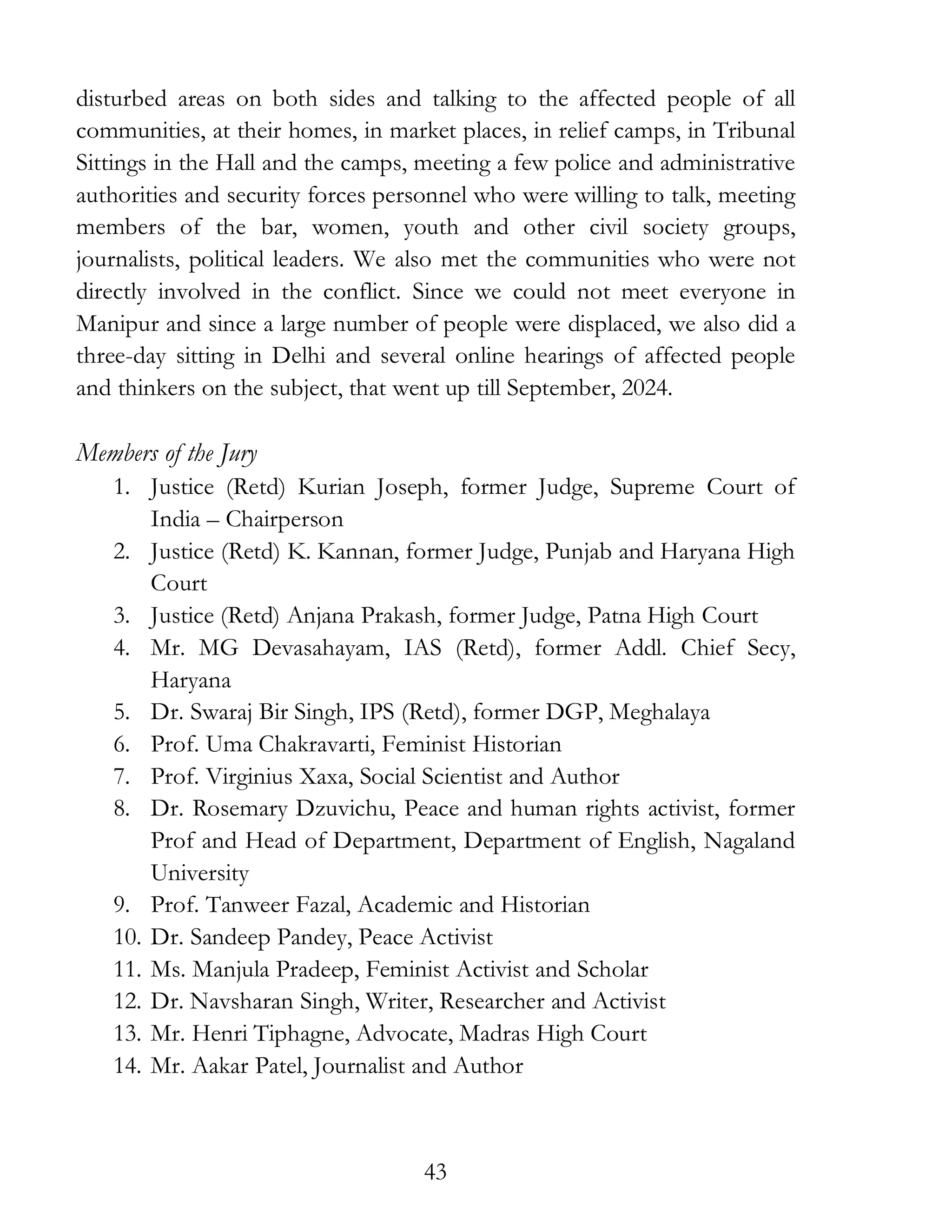 43
disturbed areas on both sides and talking to the affected people of all
communities, at their homes, in market places, in relief camps, in Tribunal
Sittings in the Hall and the camps, meeting a few police and administrative
authorities and security forces personnel who were willing to talk, meeting
members of the bar, women, youth and other civil society groups,
journalists, political leaders. We also met the communities who were not
directly involved in the conflict. Since we could not meet everyone in
Manipur and since a large number of people were displaced, we also did a
three-day sitting in Delhi and several online hearings of affected people
and thinkers on the subject, that went up till September, 2024.
Members of the Jury
1. Justice (Retd) Kurian Joseph, former Judge, Supreme Court of
India – Chairperson
2. Justice (Retd) K. Kannan, former Judge, Punjab and Haryana High
Court
3. Justice (Retd) Anjana Prakash, former Judge, Patna High Court
4. Mr. MG Devasahayam, IAS (Retd), former Addl. Chief Secy,
Haryana
5. Dr. Swaraj Bir Singh, IPS (Retd), former DGP, Meghalaya
6. Prof. Uma Chakravarti, Feminist Historian
7. Prof. Virginius Xaxa, Social Scientist and Author
8. Dr. Rosemary Dzuvichu, Peace and human rights activist, former
Prof and Head of Department, Department of English, Nagaland
University
9. Prof. Tanweer Fazal, Academic and Historian
10. Dr. Sandeep Pandey, Peace Activist
11. Ms. Manjula Pradeep, Feminist Activist and Scholar
12. Dr. Navsharan Singh, Writer, Researcher and Activist
13. Mr. Henri Tiphagne, Advocate, Madras High Court
14. Mr. Aakar Patel, Journalist and Author
 