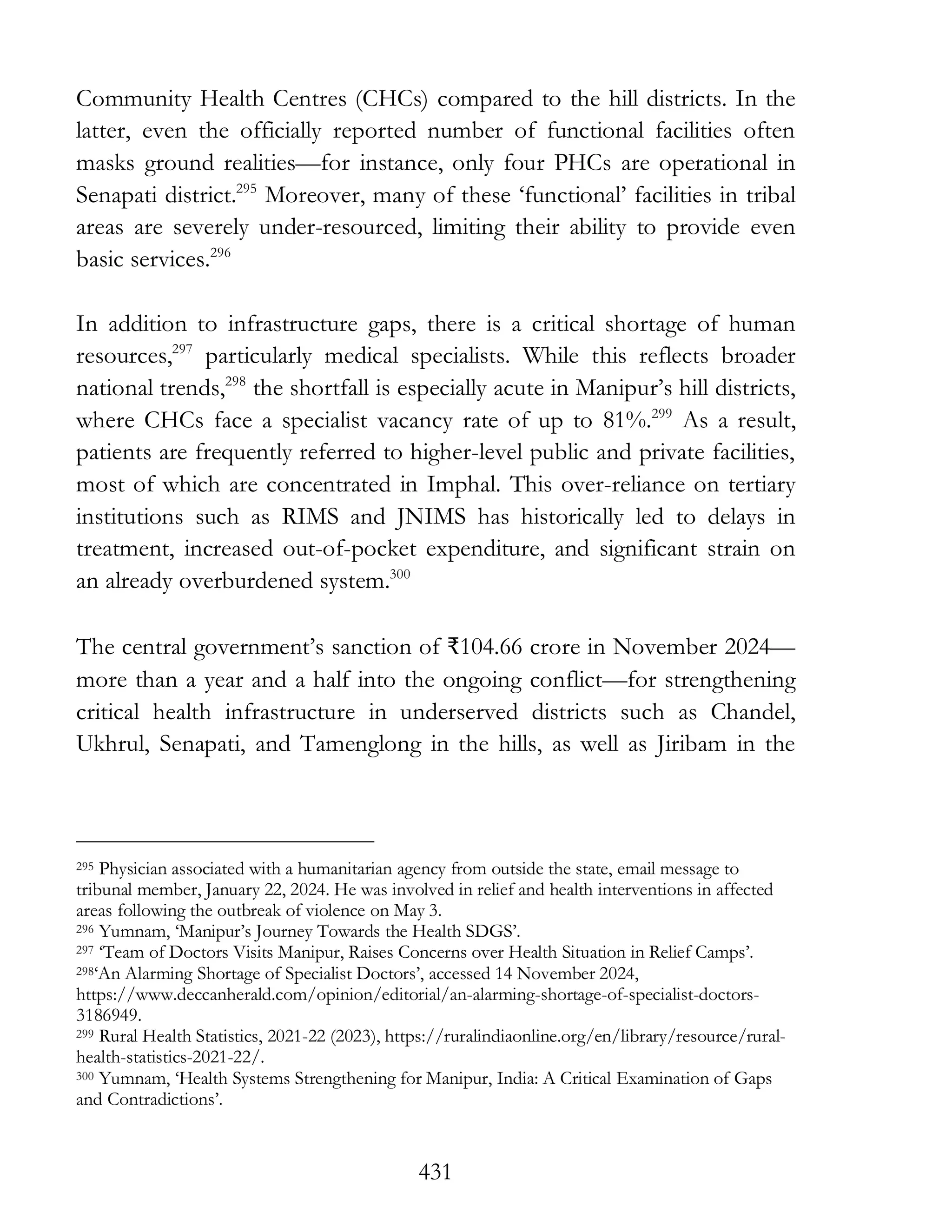431
Community Health Centres (CHCs) compared to the hill districts. In the
latter, even the officially reported number of functional facilities often
masks ground realities—for instance, only four PHCs are operational in
Senapati district.295
Moreover, many of these ‘functional’ facilities in tribal
areas are severely under-resourced, limiting their ability to provide even
basic services.296
In addition to infrastructure gaps, there is a critical shortage of human
resources,297
particularly medical specialists. While this reflects broader
national trends,298
the shortfall is especially acute in Manipur’s hill districts,
where CHCs face a specialist vacancy rate of up to 81%.299
As a result,
patients are frequently referred to higher-level public and private facilities,
most of which are concentrated in Imphal. This over-reliance on tertiary
institutions such as RIMS and JNIMS has historically led to delays in
treatment, increased out-of-pocket expenditure, and significant strain on
an already overburdened system.300
The central government’s sanction of ₹104.66 crore in November 2024—
more than a year and a half into the ongoing conflict—for strengthening
critical health infrastructure in underserved districts such as Chandel,
Ukhrul, Senapati, and Tamenglong in the hills, as well as Jiribam in the
295 Physician associated with a humanitarian agency from outside the state, email message to
tribunal member, January 22, 2024. He was involved in relief and health interventions in affected
areas following the outbreak of violence on May 3.
296 Yumnam, ‘Manipur’s Journey Towards the Health SDGS’.
297 ‘Team of Doctors Visits Manipur, Raises Concerns over Health Situation in Relief Camps’.
298‘An Alarming Shortage of Specialist Doctors’, accessed 14 November 2024,
https://www.deccanherald.com/opinion/editorial/an-alarming-shortage-of-specialist-doctors-
3186949.
299 Rural Health Statistics, 2021-22 (2023), https://ruralindiaonline.org/en/library/resource/rural-
health-statistics-2021-22/.
300 Yumnam, ‘Health Systems Strengthening for Manipur, India: A Critical Examination of Gaps
and Contradictions’.
 