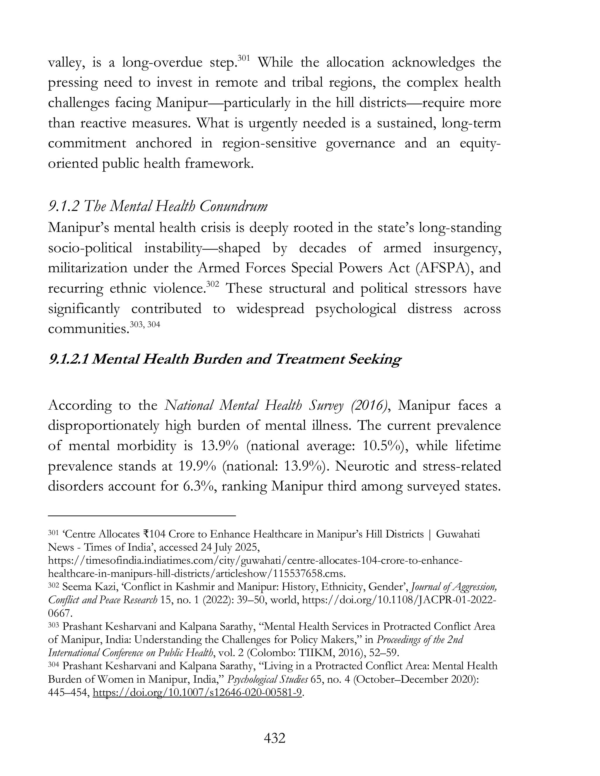 432
valley, is a long-overdue step.301
While the allocation acknowledges the
pressing need to invest in remote and tribal regions, the complex health
challenges facing Manipur—particularly in the hill districts—require more
than reactive measures. What is urgently needed is a sustained, long-term
commitment anchored in region-sensitive governance and an equity-
oriented public health framework.
9.1.2 The Mental Health Conundrum
Manipur’s mental health crisis is deeply rooted in the state’s long-standing
socio-political instability—shaped by decades of armed insurgency,
militarization under the Armed Forces Special Powers Act (AFSPA), and
recurring ethnic violence.302
These structural and political stressors have
significantly contributed to widespread psychological distress across
communities.303, 304
9.1.2.1 Mental Health Burden and Treatment Seeking
According to the National Mental Health Survey (2016), Manipur faces a
disproportionately high burden of mental illness. The current prevalence
of mental morbidity is 13.9% (national average: 10.5%), while lifetime
prevalence stands at 19.9% (national: 13.9%). Neurotic and stress-related
disorders account for 6.3%, ranking Manipur third among surveyed states.
301 ‘Centre Allocates ₹104 Crore to Enhance Healthcare in Manipur’s Hill Districts | Guwahati
News - Times of India’, accessed 24 July 2025,
https://timesofindia.indiatimes.com/city/guwahati/centre-allocates-104-crore-to-enhance-
healthcare-in-manipurs-hill-districts/articleshow/115537658.cms.
302 Seema Kazi, ‘Conflict in Kashmir and Manipur: History, Ethnicity, Gender’, Journal of Aggression,
Conflict and Peace Research 15, no. 1 (2022): 39–50, world, https://doi.org/10.1108/JACPR-01-2022-
0667.
303 Prashant Kesharvani and Kalpana Sarathy, “Mental Health Services in Protracted Conflict Area
of Manipur, India: Understanding the Challenges for Policy Makers,” in Proceedings of the 2nd
International Conference on Public Health, vol. 2 (Colombo: TIIKM, 2016), 52–59.
304 Prashant Kesharvani and Kalpana Sarathy, “Living in a Protracted Conflict Area: Mental Health
Burden of Women in Manipur, India,” Psychological Studies 65, no. 4 (October–December 2020):
445–454, https://doi.org/10.1007/s12646-020-00581-9.
 