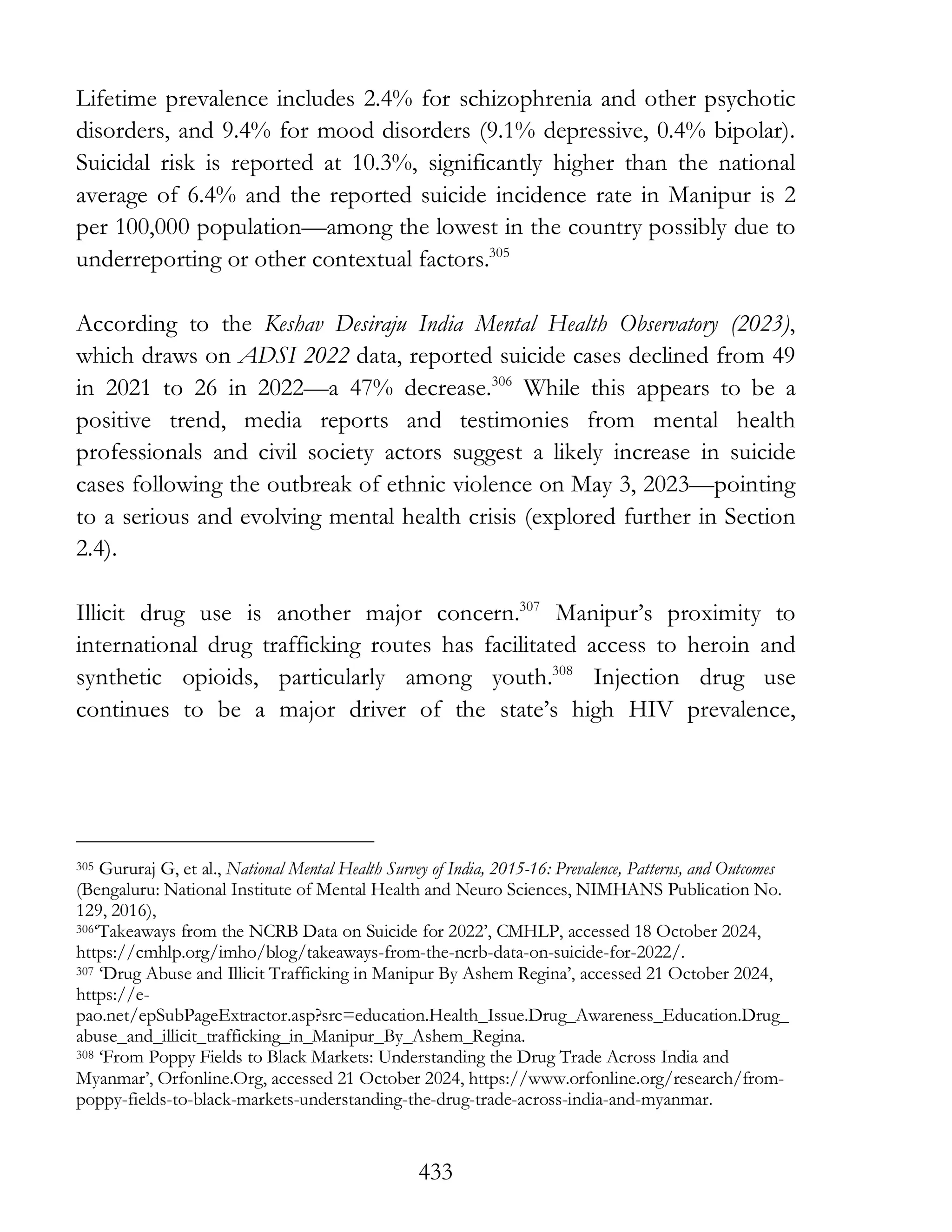 433
Lifetime prevalence includes 2.4% for schizophrenia and other psychotic
disorders, and 9.4% for mood disorders (9.1% depressive, 0.4% bipolar).
Suicidal risk is reported at 10.3%, significantly higher than the national
average of 6.4% and the reported suicide incidence rate in Manipur is 2
per 100,000 population—among the lowest in the country possibly due to
underreporting or other contextual factors.305
According to the Keshav Desiraju India Mental Health Observatory (2023),
which draws on ADSI 2022 data, reported suicide cases declined from 49
in 2021 to 26 in 2022—a 47% decrease.306
While this appears to be a
positive trend, media reports and testimonies from mental health
professionals and civil society actors suggest a likely increase in suicide
cases following the outbreak of ethnic violence on May 3, 2023—pointing
to a serious and evolving mental health crisis (explored further in Section
2.4).
Illicit drug use is another major concern.307
Manipur’s proximity to
international drug trafficking routes has facilitated access to heroin and
synthetic opioids, particularly among youth.308
Injection drug use
continues to be a major driver of the state’s high HIV prevalence,
305 Gururaj G, et al., National Mental Health Survey of India, 2015-16: Prevalence, Patterns, and Outcomes
(Bengaluru: National Institute of Mental Health and Neuro Sciences, NIMHANS Publication No.
129, 2016),
306‘Takeaways from the NCRB Data on Suicide for 2022’, CMHLP, accessed 18 October 2024,
https://cmhlp.org/imho/blog/takeaways-from-the-ncrb-data-on-suicide-for-2022/.
307 ‘Drug Abuse and Illicit Trafficking in Manipur By Ashem Regina’, accessed 21 October 2024,
https://e-
pao.net/epSubPageExtractor.asp?src=education.Health_Issue.Drug_Awareness_Education.Drug_
abuse_and_illicit_trafficking_in_Manipur_By_Ashem_Regina.
308 ‘From Poppy Fields to Black Markets: Understanding the Drug Trade Across India and
Myanmar’, Orfonline.Org, accessed 21 October 2024, https://www.orfonline.org/research/from-
poppy-fields-to-black-markets-understanding-the-drug-trade-across-india-and-myanmar.
 