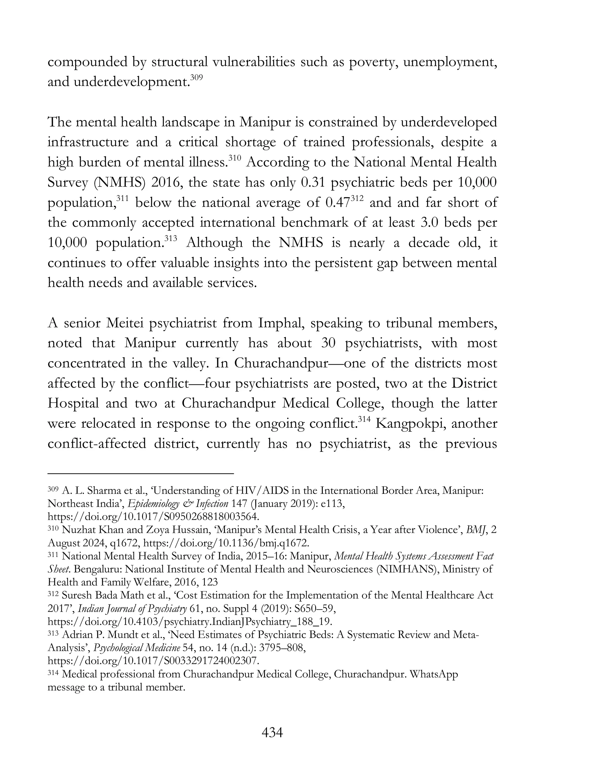 434
compounded by structural vulnerabilities such as poverty, unemployment,
and underdevelopment.309
The mental health landscape in Manipur is constrained by underdeveloped
infrastructure and a critical shortage of trained professionals, despite a
high burden of mental illness.310
According to the National Mental Health
Survey (NMHS) 2016, the state has only 0.31 psychiatric beds per 10,000
population,311
below the national average of 0.47312
and and far short of
the commonly accepted international benchmark of at least 3.0 beds per
10,000 population.313
Although the NMHS is nearly a decade old, it
continues to offer valuable insights into the persistent gap between mental
health needs and available services.
A senior Meitei psychiatrist from Imphal, speaking to tribunal members,
noted that Manipur currently has about 30 psychiatrists, with most
concentrated in the valley. In Churachandpur—one of the districts most
affected by the conflict—four psychiatrists are posted, two at the District
Hospital and two at Churachandpur Medical College, though the latter
were relocated in response to the ongoing conflict.314
Kangpokpi, another
conflict-affected district, currently has no psychiatrist, as the previous
309 A. L. Sharma et al., ‘Understanding of HIV/AIDS in the International Border Area, Manipur:
Northeast India’, Epidemiology & Infection 147 (January 2019): e113,
https://doi.org/10.1017/S0950268818003564.
310 Nuzhat Khan and Zoya Hussain, ‘Manipur’s Mental Health Crisis, a Year after Violence’, BMJ, 2
August 2024, q1672, https://doi.org/10.1136/bmj.q1672.
311 National Mental Health Survey of India, 2015–16: Manipur, Mental Health Systems Assessment Fact
Sheet. Bengaluru: National Institute of Mental Health and Neurosciences (NIMHANS), Ministry of
Health and Family Welfare, 2016, 123
312 Suresh Bada Math et al., ‘Cost Estimation for the Implementation of the Mental Healthcare Act
2017’, Indian Journal of Psychiatry 61, no. Suppl 4 (2019): S650–59,
https://doi.org/10.4103/psychiatry.IndianJPsychiatry_188_19.
313 Adrian P. Mundt et al., ‘Need Estimates of Psychiatric Beds: A Systematic Review and Meta-
Analysis’, Psychological Medicine 54, no. 14 (n.d.): 3795–808,
https://doi.org/10.1017/S0033291724002307.
314 Medical professional from Churachandpur Medical College, Churachandpur. WhatsApp
message to a tribunal member.
 